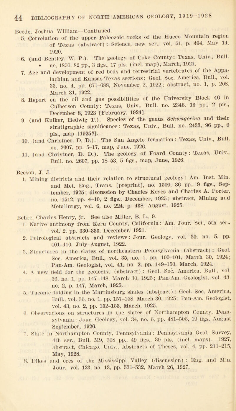 Beede, Joshua William—Continued. 5. Correlation of the upper Paleozoic rocks of the Hueco Mountain region of Texas (abstract) : Science, new ser., vol. 51, p. 494, May 14, 1920. 6. (and Bentley, W. P.). The geology of Coke County: Texas, Univ., Bull. * no. 1850, 82 pp., 3 figs., 17 pis. (incl. map), March, 1921. 7. Age and development of red beds and terrestrial vertebrates of the Appa¬ lachian and Kansas-Texas sections: Geol. Soc. America, Bull., vol. 33, no. 4, pp. 671-688, November 2, 1922; abstract, no. 1, p. 208, March 31, 1922. 8. Report on the oil and gas possibilities of the University Block 46 in Culberson County: Texas, Univ., Bull. no. 2346, 16 pp., 2 pis., December 8, 1923 [February, 1924]. 9. (and Kniker, Hedwig T.). Species of the genus Schwagerina and their stratigraphic significance: Texas, Univ., Bull. no. 2433, 96 pp., 9 pis., map [1925?]. 10. (and Christner, D. D.). The San Angelo formation: Texas, Univ., Bull. no. 2607, pp. 5-17, map, June, 1926. 11. (and Christner, D. D.). The geology of Foard County: Texas, Univ., Bull. no. 2607, pp. 18-53, 5 figs., map, June, 1926. Beeson, J. J. 1. Mining districts and their relation to structural geology: Am. Inst. Min. and Met. Eng., Trans, [preprint], no. 1500, 36 pp., 9 figs., Sep¬ tember, 1925; discussion by Charles Keyes and Charles A. Porter, no. 1512, pp. 4-10, 2 figs,, December, 1925; abstract, Mining and Metallurgy, vol. 6, no. 224, p. 438, August, 1925. Behre, Charles Henry, jr. See also Miller, B. L., 9. 1. Native antimony from Kern County, California: Am. Jour. Sci., 5th ser.. vol. 2, pp. 330-333, December, 1921. 2. Petrological abstracts and reviews: Jour. Geology, vol. 30, no. 5, pp. 401-410, July-August, 1922. 3. Structures in the slates of northeastern Pennsylvania (abstract) : Geol. Soc. America, Bull., vol. 35, no. 1, pp. 100-101, March 30, 1924; Pan-Am. Geologist, vol. 41, no. 2, pp. 149-150, March, 1924. 4. A new field for the geologist (abstract) : Geol. Soc. America, Bull., vol. 36, no. 1, pp. 147-148, March 30, 1925; Pan-Am. Geologist, vol. 43. no. 2, p. 147, March, 1925. 5. Laconic folding in the Martinsburg shales (abstract) : Geol. Soc. America, Bull., vol. 36, no. 1, pp. 157-158, March 30, 1925; Pan-Am. Geologist, vol. 43, no. 2, pp. 152-153, March, 1925. 6. Observations on structures in the slates of Northampton County, Penn¬ sylvania : Jour. Geology, vol. 34, no. 6, pp. 481-506, 19 figs, August September, 1926. 7. Slate in Northampton County, Pennsylvania: Pennsylvania Geol. Survey, 4th ser., Bull. M9, 308 pp., 49 figs., 39 pis. (incl. maps). 1927, abstract, Chicago, Univ., Abstracts of Theses, vol. 4, pp. 211-215, May, 1928. S. Dikes and ores of the Mississippi Valley (discussion) : Eng. and Min. Jour., vol. 123, no. 13, pp. 531-532, March 26, 1927.