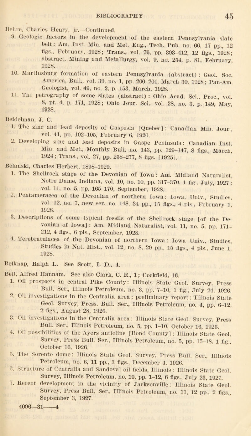 Bel ire, Charles Henry, jr.—Continued. 9. Geologic factors in the development of the eastern Pennsylvania slate belt: Am. Inst. Min. and Met. Eng., Tech. Pub. no. 66, 17 pp., 12 tigs., February, 1928; Trans., vol. 76, pp. 393-412, 12 figs., 1928; abstract, Mining and Metallurgy, vol. 9, no. 254, p. 81, February, 1928. 10. Martinsburg formation of eastern Pennsylvania (abstract) : Geol. Soc. America, Bull., vol. 39, no. 1, pp. 200-201, March 30, 1928; Pan-Am. Geologist, vol. 49, no. 2, p. 153, March, 1928. 11. The petrography of some slates (abstract) : Ohio Acad. Sci., Proc., vol. 8, pt. 4, p. 171, 1928; Ohio Jour. Sci., vol. 28, no. 3, p. 149, May, 1928. Beidelman, J. C. 1. The zinc and lead deposits of Gaspesia [Quebec] : Canadian Min. Jour., vol. 41, pp. 102-105, February 6, 1920. 2. Developing zinc and lead deposits in Gaspe Peninsula: Canadian Inst. Min. and Met, Monthly Bull. no. 143, pp. 129-147, 8 figs., March, 1924; Trans., vol. 27, pp. 258-277, 8 figs. [1925]. Belanski, Charles Herbert, 1898-1929. 1. The Shellrock stage of the Devonian of Iowa: Am. Midland Naturalist, Notre Dame, Indiana, vol. 10, no. 10, pp. 317-370, 1 fig., July, 1927: vol. 11, no. 5, pp. 165-170, September, 1928. 2. Pentameracea of the Devonian of northern Iowa: Iowa, Univ., Studies. vol. 12, no. 7, new ser. no. 148, 34 pp., 15 figs., 4 pis., February 1. 1928. 3. Descriptions of some typical fossils of the Shellrock stage [of the De¬ vonian of Iowa] : Am. Midland Naturalist, vol. 11, no. 5, pp. 171- 212, 4 figs., 6 pis., September, 1928. 4. Terebratulacea of the Devonian of northern Iowa: Iowa Univ., Studies, Studies in Nat. Hist, vol. 12, no. 8, 29 pp., 15 figs., 4 pis’, June 1,’ 1928. Belknap, Ralph L. See Scott, I. D., 4. Bell, Alfred Hannam. See also Clark, C. R., 1; Cockfield, 16. 1. Oil prospects in central Pike County: Illinois State Geol. Survey, Press Bull. Ser., Illinois Petroleum, no. 3, pp. 7-10, 1 fig., July 24, 1926. 2. Oil investigations in the Centralia area; preliminary report: Illinois State Geol. Survey, Press. Bull. Ser., Illinois Petroleum, no. 4, pp. 6-12, 2 figs., August 28, 1926. 3. Oil investigations in the Centralia area: Illinois State Geol. Survey, Press Bull. Ser., Illinois Petroleum, no. 5, pp. 1-10, October 16, 1926. 4. Oil possibilities of the Ayers anticline [Bond County] : Illinois State Geol. Survey, Press Bull. Ser., Illinois Petroleum, no. 5, pp. 15-18, 1 fig., October 16, 1926. 5. The Sorento dome: Illinois State Geol. Survey, Press Bull. Ser., Illinois Petroleum, no. 6, 11 pp., 3 figs., December 4, 1926. 6. Structure of Centralia and Sandoval oil fields, Illinois: Illinois State Geol. Survey, Illinois Petroleum, no. 10, pp. 1-12, 6 figs., July 23, 1927. 7. Recent development in the vicinity of Jacksonville: Illinois State Geol. Survey, Press Bull. Ser., Illinois Petroleum, no. 11, 12 pp., 2 figs., September 3, 1927. 4096—31-4