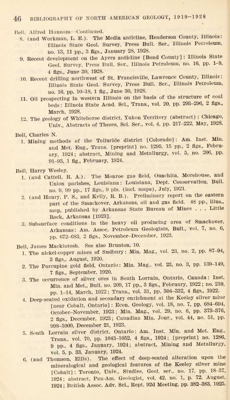 Bell, Alfred Hannam—Continued. 8. (and Workman, L. E.). The Media anticline, Henderson County, Illinois: Illinois State Geol. Survey, Press Bull. Ser., Illinois Petroleum, no. 13, 11 pp., 3 figs., January 28, 1928. 9. Recent development on the Ayers anticline [Bond County] : Illinois State Geol. Survey, Press Bull. Ser., Illinois Petroleum, no. 16, pp. 1-9, 4 figs., June 30, 1928. 10. Recent drilling northwest of St. Francisville, Lawrence County, Illinois: Illinois State Geol. Survey, Press Bull. Ser., Illinois Petroleum, no. 16, pp. 10-18, 1 fig., June 30, 1928. 11. Oil prospecting in western Illinois on the basis of the structure of coal beds: Illinois State Acad. Sci., Trans., vol. 20, pp. 293-296, 2 figs., March, 1928. 12. The geology of Whitehorse district, Yukon Territory (abstract) : Chicago, Univ., Abstracts of Theses, Sci. Ser., vol. 4, pp. 217-222, May, 1928. Bell, Charles N. I. Mining methods of the Telluride district [Colorado]: Am. Inst. Min. and Met. Eng., Trans, [preprint] no. 1295, 15 pp., 2 figs., Febru¬ ary, 1924; abstract, Mining and Metallurgy, vol. 5, no. 206, pp. 91-93, 1 fig., February, 1924. Bell, Harry Wesley. 1. (and Cattell, R. A.). The Monroe gas field, Ouachita, Morehouse, and Union parishes, Louisiana: Louisiana, Dept. Conservation, Bull, no. 9, 99 pp., 17 figs., 9 pis. (incl. maps), July, 1921. 2. (and Haury, P. S., and Kelly, R. B.). Preliminary report on the eastern part of the Smackover, Arkansas, oil and gas field. 4S pp., illus., map, published by Arkansas State Bureau of Mines . . . Little Rock, Arkansas [1923]. 3. Subsurface conditions in the heavy oil producing area of Smackover, Arkansas: Am. Assoc. Petroleum Geologists, Bull., vol. 7, no. 6, pp. 672-683, 2 figs., November-December, 1923. Bell, James Mackintosh. See also Brunton, 10. 1. The nickel-copper mines of Sudbury: Min. Mag., vol. 23, no. 2, pp. 87-94, 3 figs., August, 1920. 2. The Porcupine gold field, Ontario : Min. Mag., vol. 23, no. 3, pp. 139-149, 7 figs., September, 1920. 3 The occurrence of silver ores in South Lorrain, Ontario, Canada: Inst. Min. and Met., Bull. no. 209, 17 pp., 3 figs., February, 1922; no. 210, pp. 1-14, March, 1922; Trans., vol. 31, pp. 304-332, 4 figs., 1922. 4. Deep-seated oxidation and secondary enrichment at the Keeley silver mine [near Cobalt, Ontario] : Econ. Geology, vol. 18, no. 7, pp. 684-694, October-November, 1923; Min. Mag., vol. 29, no. 6, pp. 373-376, 2 figs., December, 1923; Canadian Min. Jour., vol. 44, no. 51, pp. 998-1000, December 21, 1923. 5. South Lorrain silver district, Ontario : Am. Inst. Min. and Met. Eng., Trans., vol. 70, pp. 1043-1052, 4 figs., 1924; [preprint] no. 1286, 9 pp., 4 figs., January, 1924; abstract, Mining and Metallurgy, vol. 5, p. 33, January, 1924. 6. (and Thomson, Ellis). The effect of deep-seated alteration upon the mineralogical and geological features of the Keeley silver mine [Cobalt] : Toronto, Univ., Studies, Geol. ser., no. 17, pp. 18-37, 1924; abstract, Pan-Am. Geologist, vol. 42, no. 1, p. 72, August, 1924; British Assoc. Adv. Sci., Rept. 92d Meeting, pp. 382-383, 1925.