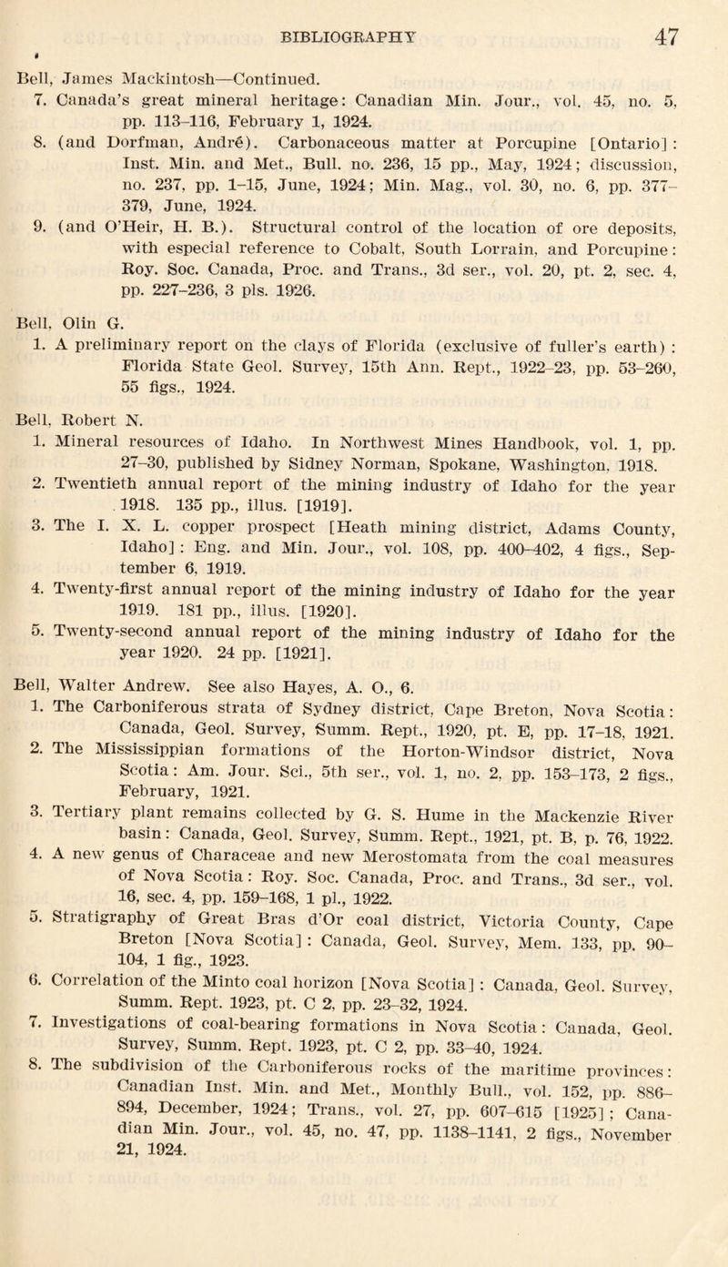 4 Bell, James Mackintosh—Continued. 7. Canada’s great mineral heritage: Canadian Min. Jour., vol. 45, no. 5, pp. 113-116, February 1, 1924. 8. (and Dorfman, Andre). Carbonaceous matter at Porcupine [Ontario] : Inst. Min. and Met., Bull. no. 236, 15 pp., May, 1924; discussion, no. 237, pp. 1-15, June, 1924; Min. Mag., vol. 30, no. 6, pp. 377- 379, June, 1924. 9. (and O’Heir, H. B.). Structural control of the location of ore deposits, with especial reference to Cobalt, South Lorrain, and Porcupine: Roy. Soc. Canada, Proc. and Trans., 3d ser., vol. 20, pt. 2, sec. 4, pp. 227-236, 3 pis. 1926. Bell, Olin G. 1. A preliminary report on the clays of Florida (exclusive of fuller’s earth) : Florida State Geol. Survey, 15th Ann. Kept., 1922-23, pp. 53-260, 55 figs., 1924. Bell, Robert N. 1. Mineral resources of Idaho. In Northwest Mines Handbook, vol. 1, pp. 27-30, published by Sidney Norman, Spokane, Washington, 1918. 2. Twentieth annual report of the mining industry of Idaho for the year 1918. 135 pp., illus. [1919]. 3. The I. X. L. copper prospect [Heath mining district, Adams County, Idaho] : Eng. and Min. Jour., vol. 108, pp. 400-402, 4 figs., Sep¬ tember 6, 1919. 4. Twenty-first annual report of the mining industry of Idaho for the year 1919. 181 pp., illus. [1920]. 5. Twenty-second annual report of the mining industry of Idaho for the year 1920. 24 pp. [1921]. Bell, Walter Andrew. See also Hayes, A. O., 6. 1. The Carboniferous strata of Sydney district, Cape Breton, Nova Scotia: Canada, Geol. Survey, Summ. Rept., 1920, pt. E, pp. 17-18, 1921. 2. The Mississippian formations of the Horton-Windsor district, Nova Scotia: Am. Jour. Sci., 5th ser., vol. 1, no. 2, pp. 153-173, 2 figs., February, 1921. 3. Tertiary plant remains collected by G. S. Hume in the Mackenzie River basin: Canada, Geol. Survey, Summ. Rept., 1921, pt. B, p. 76, 1922. 4. A new genus of Characeae and new Merostomata from the coal measures of Nova Scotia: Roy. Soc. Canada, Proc. and Trans., 3d ser., vol. 16, sec. 4, pp. 159-168, 1 pi., 1922. 5. Stratigraphy of Great Bras d’Or coal district, Victoria County, Cape Breton [Nova Scotia] : Canada, Geol. Survey, Mem. 133, pp 90- 104, 1 fig., 1923. 6. Correlation of the Minto coal horizon [Nova Scotia] : Canada, Geol. Survey, Summ. Rept. 1923, pt. C 2, pp. 23-32, 1924. 7. Investigations of coal-bearing formations in Nova Scotia: Canada, Geol. Survey, Summ. Rept. 1923, pt. C 2, pp. 33-40, 1924. 8. The subdivision of the Carboniferous rocks of the maritime provinces: Canadian Inst. Min. and Met., Monthly Bull., vol. 152, pp. 886- 894, December, 1924; Trans., vol. 27, pp. 607-615 [1925]; Cana¬ dian Min. Jour., vol. 45, no. 47, pp. 1138-1141, 2 figs., November 21, 1924.