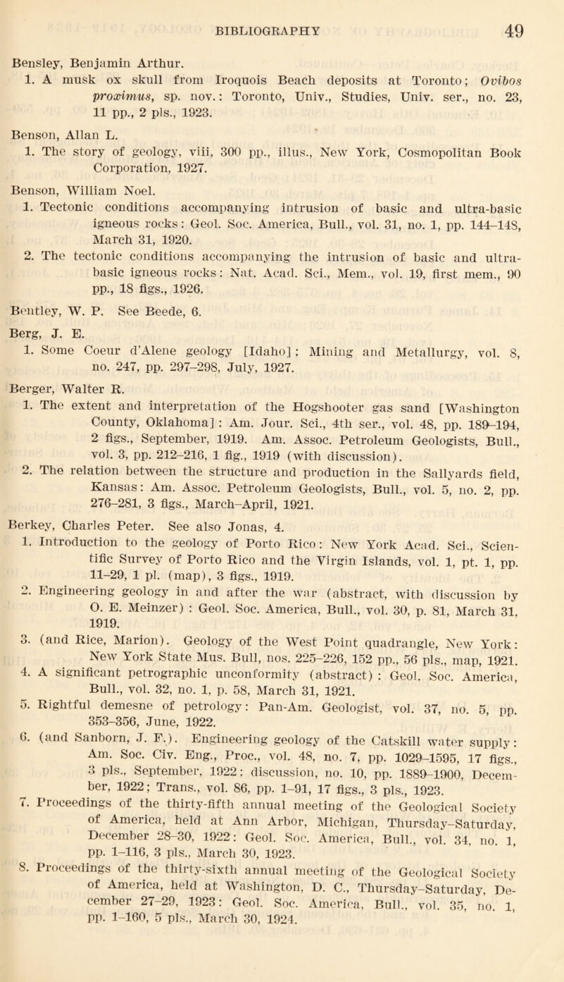 Bensley, Benjamin Arthur. 1. A musk ox skull from Iroquois Beach deposits at Toronto; Ovibos proximus, sp. nov.; Toronto, Univ., Studies, Univ. ser., no. 23, 11 pp., 2 pis., 1923. Benson, Allan L. 1. The story of geology, viii, 300 pp., illus., New York, Cosmopolitan Book Corporation, 1927. Benson, William Noel. 1. Tectonic conditions accompanying intrusion of basic and ultra-basic igneous rocks: Geol. Soc. America, Bull., vol. 31, no. 1, pp, 144-143, March 31, 1920. 2. The tectonic conditions accompanying the intrusion of basic and ultra- basic igneous rocks: Nat. Acad. Sci., Mem., vol. 19, first mem., IX) pp., 18 figs., 1926. Bentley, W. P. See Beede, 6. Berg, J. E. 1. Some Coeur d’Alene geology [Idaho] : Mining and Metallurgy, vol. 8, no. 247, pp. 297-298, July, 1927. Berger, Walter It. 1. The extent and interpretation of the Hogshooter gas sand [Washington County, Oklahoma] : Am. Jour. Sci., 4th ser., vol. 48, pp. 189K194, 2 figs., September, 1919. Am. Assoc. Petroleum Geologists, Bull., vol. 3, pp. 212-216, 1 fig., 1919 (with discussion). 2. The relation between the structure and production in the Sallyards field, Kansas: Am. Assoc. Petroleum Geologists, Bull., vol. 5, no. 2, pp. 276-281, 3 figs., March-April, 1921. Berkey, Charles Peter. See also Jonas, 4. 1. Introduction to the geology of Porto Rico: New York Acad. Sci., Scien¬ tific Survey of Porto Rico and the Virgin Islands, vol. 1, pt. 1, pp. 11-29, 1 pi. (map), 3 figs., 1919. 2. Engineering geology in and after the war (abstract, with discussion by O. E. Meinzer) : Geol. Soc. America, Bull., vol. 30, p. 81, March 31 1919. 3. (and Rice, Marion). Geology of the West Point quadrangle, New York: New York State Mus. Bull, nos. 225-226, 152 pp., 56 pis., map, 1921. 4. A significant petrographic unconformity (abstract) : Geol. Soc. America, Bull., vol. 32, no. 1, p. 58, March 31, 1921. 5. Rightful demesne of petrology: Pan-Am. Geologist, vol. 37, no. 5, pp. 353-356, June, 1922. 6. (and Sanborn, J. F.). Engineering geology of the Catskill water supply: Am. Soc. Civ. Eng., Proc., vol. 48, no. 7, pp. 102fL1595, 17 figs., 3 pis., September, 1922; discussion, no. 10, pp. 1889-1900, Decem¬ ber, 1922; Trans., vol. 86, pp. 1-91, 17 figs., 3 pis,, 1923. 7. Proceedings of the thirty-fifth annual meeting of the Geological Society of America, held at Ann Arbor, Michigan, Thursday-Saturday, December 28-30, 1922: Geol. Soc. America, Bull., vol. 34, no. 1, pp. 1-116, 3 pis., March 30, 1923. 8. Proceedings of the thirty-sixth annual meeting of the Geological Society of America, held at Washington, D. C., Thursday-Saturday, De¬ cember 27-29, 1923: Geol. Soc. America, Bull., vol. 35, no. 1, pp. 1-160, 5 pis., March 30, 1924.