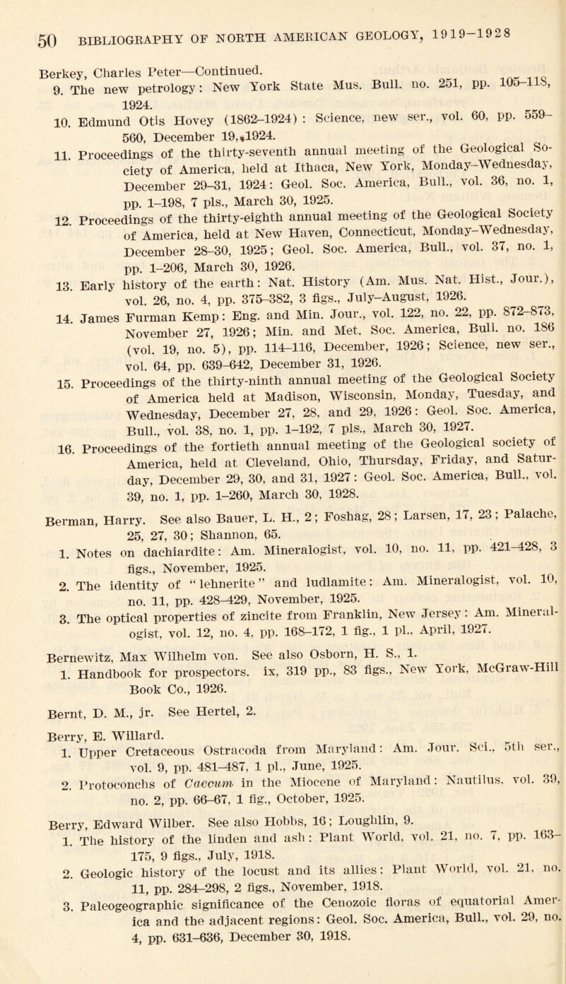 Berkey, Charles Peter—Continued. 9. The new petrology: New York State Mus. Bull. no. 2ol, pp. lOo-l 8, 1924. 10. Edmund Otis Hovey (1862-1924) : Science, new ser., vol. 60, pp. o59- 560, December 19, «1924. 11. Proceedings of the thirty-seventh annual meeting of the Geological So¬ ciety of America, held at Ithaca, New York, Monday-Wednesday, December 29-31, 1924: Geol. Soc. America, Bull., vol. 36, no. 1, pp. 1-198, 7 pis., March 30, 1925. 12 Proceedings of the thirty-eighth annual meeting of the Geological Society of America, held at New Haven, Connecticut, Monday-Wednesday, December 28-30, 1925; Geol. Soc. America, Bull., vol. 37, no. 1, pp. 1-206, March 30, 1926. 13 Early history of the earth: Nat. History (Am. Mus. Nat. Hist., Jour.), vol. 26, no. 4, pp. 375-382, 3 figs., July-August, 1926. 14. James Furman Kemp: Eng. and Min. Jour., vol. 122, no. 22, pp. 872-873, November 27, 1926; Min. and Met. Soc. America, Bull. no. 186 (vol. 19, no. 5), pp. 114-116, December, 1926; Science, new ser., vol. 64, pp. 639-642, December 31, 1926. 15. Proceedings of the thirty-ninth annual meeting of the Geological Society of America held at Madison, Wisconsin, Monday, Tuesday, and Wednesday, December 27, 28, and 29, 1926: Geol. Soc. America, Bull., vol. 38, no. 1, pp. 1-192, 7 pis., March 30, 1927. 16. Proceedings of the fortieth annual meeting of the Geological society of America, held at Cleveland, Ohio, Thursday, Friday, and Satur¬ day, December 29, 30, and 31, 1927: Geol. Soc. America, Bull., ^ol. 39, no. 1, pp. 1-260, March 30, 1928. Berman, Harry. See also Bauer, L. H., 2; Foshag, 28; Larsen, 17, 23 ; Palache, 25, 27, 30; Shannon, 65. 1. Notes on dachiardite: Am. Mineralogist, vol. 10, no. 11, pp. 421-428, 3 figs., November, 1925. 2 The identity of “ lehnerite ” and ludlamite: Am. Mineralogist, vol. 10, no. 11, pp. 428-M29, November, 1925. 3. The optical properties of zincite from Franklin, New Jersey: Am. Mineral¬ ogist, vol. 12, no. 4. pp. 168—172, 1 fig., 1 pi., April, 1927. Bernewitz, Max Wilhelm von. See also Osborn, H. S., 1. 1. Handbook for prospectors, ix, 319 pp., 83 figs., New York, McGraw-Hill Book Co., 1926. Bernt, D. M., jr. See Hertel, 2. Berry, E. Willard. 1. Upper Cretaceous Ostracoda from Maryland: Am. Jour. Sci., 5th sei., vol. 9, pp. 481-487, 1 pi., June, 1925. 2. Protoconchs of Caecum in the Miocene of Maryland: Nautilus, vol. 39, no. 2, pp. 66-67, 1 fig., October, 1925. Berry, Edward Wilber. See also Hobbs, 16; Loughlin, 9. 1. The history of the linden and ash: Plant World, vol. 21, no. 7, pp. 163- 175, 9 figs., July, 1918. 2. Geologic history of the locust and its allies: Plant World, vol. 21, no. 11, pp. 284-298, 2 figs., November, 1918. 3. Paleogeographic significance of the Cenozoic floras of equatorial Amei ica and the adjacent regions: Geol. Soc. America, Bull., vol. 29, no. 4, pp. 631-636, December 30, 1918.