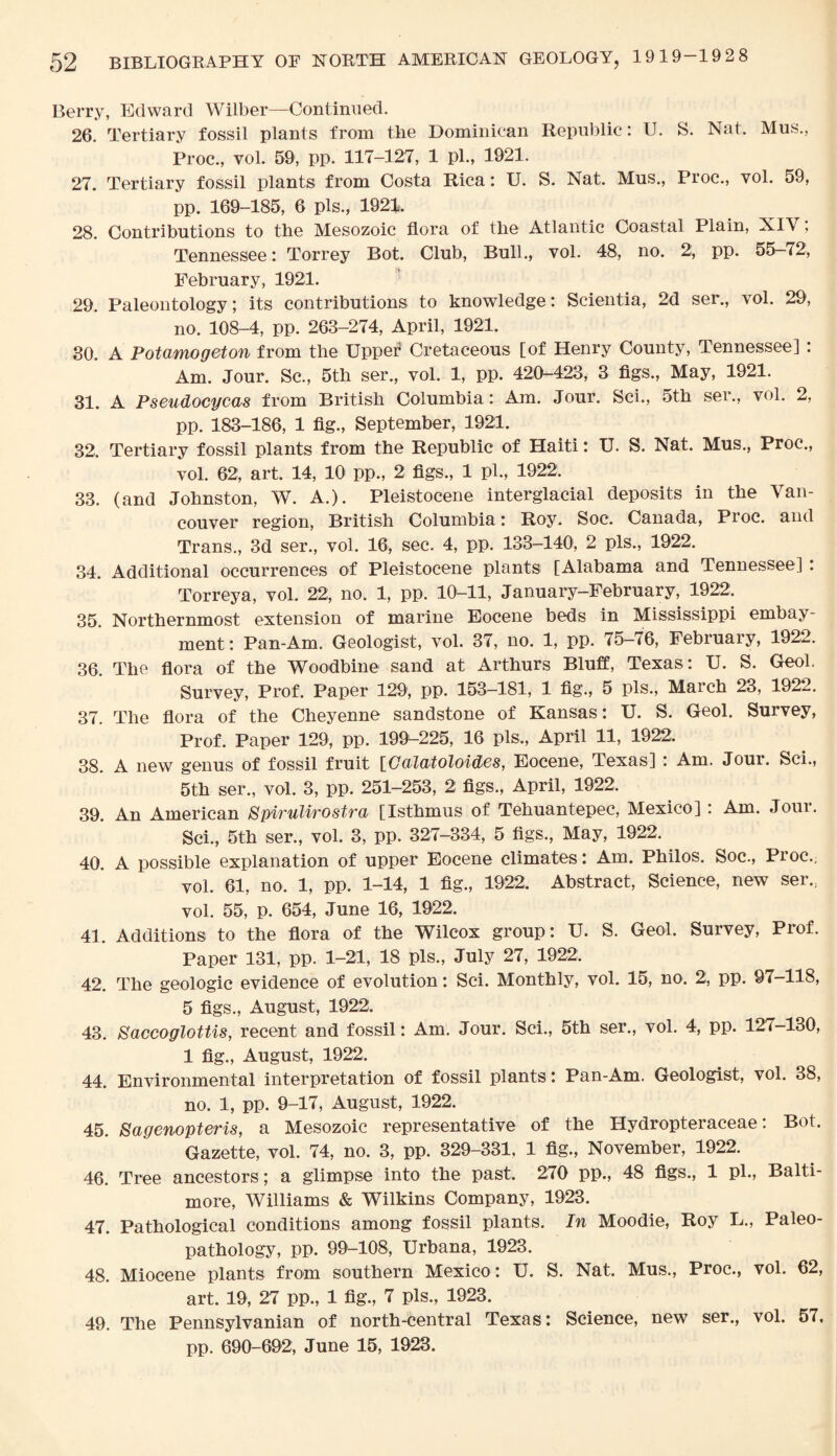 Berry, Edward Wilber—Continued. 26. Tertiary fossil plants from the Dominican Republic: U. S. Nat. Mus., Proc., vol. 59, pp. 117-127, 1 pi., 1921. 27. Tertiary fossil plants from Costa Rica: U. S. Nat. Mus., Proc., vol. 59, pp. 169-185, 6 pis., 1921. 28. Contributions to the Mesozoic flora of the Atlantic Coastal Plain, XIY, Tennessee: Torrey Bot. Club, Bull., vol. 48, no. 2, pp. 55-72, February, 1921. 29. Paleontology; its contributions to knowledge: Scientia, 2d ser., vol. 29, no. 108-4, pp. 263-274, April, 1921. 30. A Potamogeton from the Upper* Cretaceous [of Henry County, Tennessee] : Am. Jour. Sc., 5th ser., vol. 1, pp. 420-423, 3 figs., May, 1921. 31. A Pseudocycas from British Columbia: Am. Jour. Sci., 5th ser., vol. 2, pp. 183-186, 1 fig., September, 1921. 32. Tertiary fossil plants from the Republic of Haiti: U. S. Nat. Mus., Proc., vol. 62, art. 14, 10 pp., 2 figs., 1 pi., 1922. 33. (and Johnston, W. A.). Pleistocene interglacial deposits in the Van¬ couver region, British Columbia: Roy. Soc. Canada, Proc. and Trans., 3d ser., vol. 16, sec. 4, pp. 133-140, 2 pis., 1922. 34. Additional occurrences of Pleistocene plants [Alabama and Tennessee] . Torreya, vol. 22, no. 1, pp. 10-11, January-February, 1922. 35. Northernmost extension of marine Eocene beds in Mississippi embay- ment: Pan-Am. Geologist, vol. 37, no. 1, pp. 75—76, February, 1922. 36. The flora of the Woodbine sand at Arthurs Bluff, Texas: U. S. Geol. Survey, Prof. Paper 129, pp. 153—181, 1 fig., 5 pis., March 23, 1922. 37. The flora of the Cheyenne sandstone of Kansas: U. S. Geol. Survey, Prof. Paper 129, pp. 199-225, 16 pis., April 11, 1922. 38. A new genus of fossil fruit [Calatololdas, Eocene, Texas] : Am. Jour. Sci., 5th ser., vol. 3, pp. 251-253, 2 figs., April, 1922. 39. An American Spirulwostra [Isthmus of Tehuantepec, Mexico] : Am. Joui. Sci., 5th ser., vol. 3, pp. 327-334, 5 figs., May, 1922. 40. A possible explanation of upper Eocene climates: Am. Philos. Soc., Proc.. vol. 61, no. 1, pp. 1-14, 1 fig., 1922. Abstract, Science, new ser., vol. 55, p. 654, June 16, 1922. 41. Additions to the flora of the Wilcox group: U. S. Geol. Survey, Prof. Paper 131, pp. 1-21, 18 pis., July 27, 1922. 42. The geologic evidence of evolution: Sci. Monthly, vol. 15, no. 2, pp. 97—118, 5 figs., August, 1922. 43. Saccoglottis, recent and fossil: Am. Jour. Sci., 5th ser., vol. 4, pp. 127-130, 1 fig., August, 1922, 44. Environmental interpretation of fossil plants: Pan-Am. Geologist, vol. 38, no. 1, pp. 9-17, August, 1922. 45. Sagenopteris, a Mesozoic representative of the Hydropteraceae: Bot. Gazette, vol. 74, no. 3, pp. 329-331, 1 fig., November, 1922. 46. Tree ancestors; a glimpse into the past. 270 pp., 48 figs., 1 pi., Balti¬ more, Williams & Wilkins Company, 1923. 47. Pathological conditions among fossil plants. In Moodie, Roy L., Paleo¬ pathology, pp. 99-108, Urbana, 1923. 48. Miocene plants from southern Mexico: U. S. Nat. Mus., Proc., vol. 62, art. 19, 27 pp., 1 fig., 7 pis., 1923. 49. The Pennsylvanian of north-central Texas: Science, new ser., vol. 57, pp. 690-692, June 15, 1923.