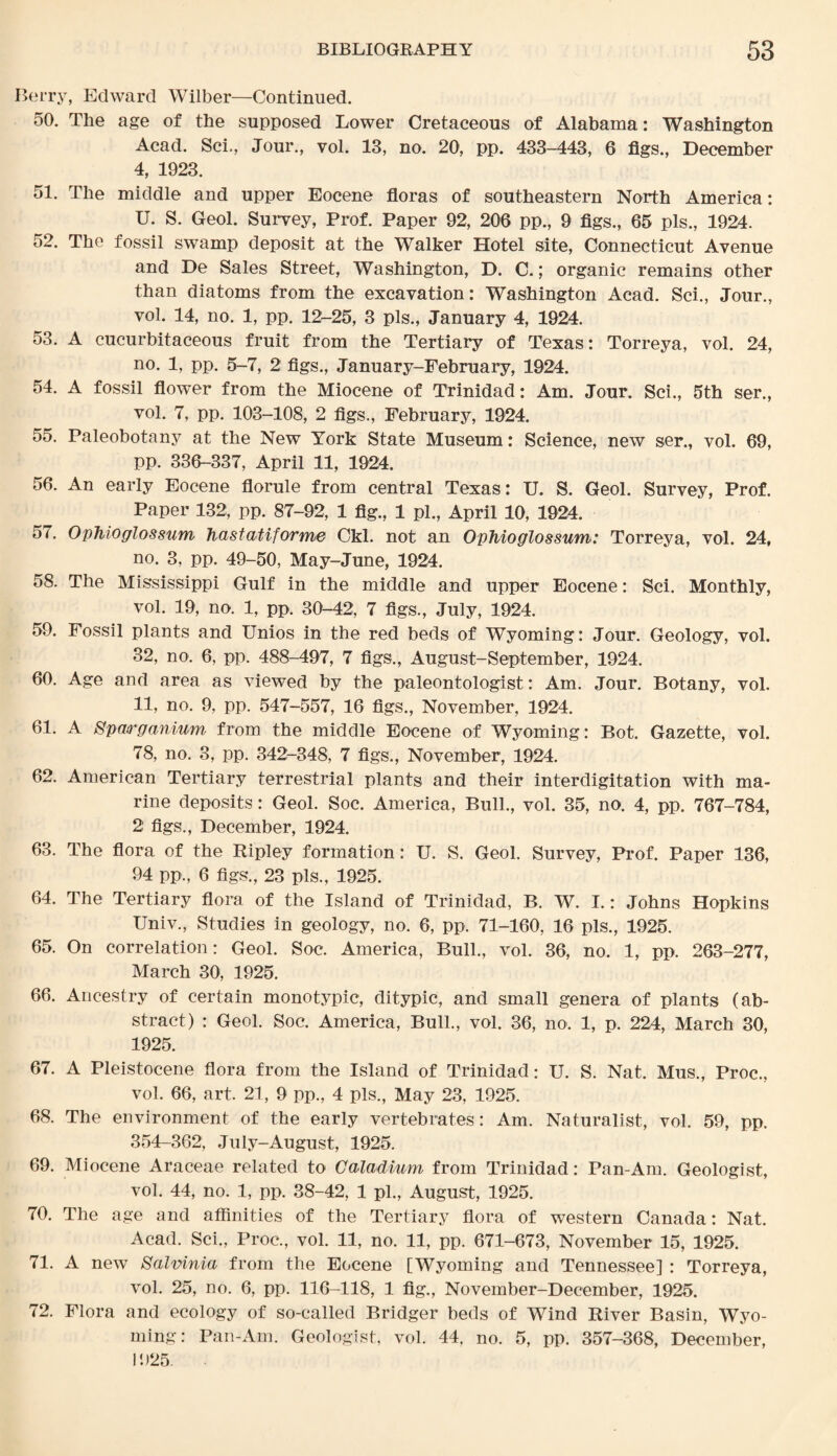 Berry, Edward Wilber—Continued. 50. The age of the supposed Lower Cretaceous of Alabama: Washington Acad. Sci., Jour., vol. 13, no. 20, pp. 433-443, 6 figs., December 4, 1923. 51. The middle and upper Eocene floras of southeastern North America: U. S. Geol. Survey, Prof. Paper 92, 206 pp., 9 figs., 65 pis., 1924. 52. The fossil swamp deposit at the Walker Hotel site, Connecticut Avenue and De Sales Street, Washington, D. C.; organic remains other than diatoms from the excavation: Washington Acad. Sci., Jour., vol. 14, no. 1, pp. 12-25, 3 pis., January 4, 1924. 53. A cucurbitaceous fruit from the Tertiary of Texas: Torreya, vol. 24, no. 1, pp. 5-7, 2 figs., January-February, 1924. 54. A fossil flower from the Miocene of Ttinidad: Am. Jour. Sci., 5th ser., vol. 7, pp. 103-108, 2 figs., February, 1924. 55. Paleobotany at the New York State Museum: Science, new ser., vol. 69, pp. 336-337, April 11, 1924. 56. An early Eocene florule from central Texas: U. S. Geol. Survey, Prof. Paper 132, pp. 87-92, 1 fig., 1 pi., April 10, 1924. 57. Ophioglossum hastatiforme Ckl. not an Ophioglossum: Torreya, vol. 24, no. 3, pp. 49-50, May-June, 1924. 58. The Mississippi Gulf in the middle and upper Eocene: Sci. Monthly, vol. 19, no. 1, pp. 30-42, 7 figs., July, 1924. 59. Fossil plants and Unios in the red beds of Wyoming: Jour. Geology, vol. 32, no. 6, pp. 488-497, 7 figs., August-September, 1924. 60. Age and area as viewed by the paleontologist: Am. Jour. Botany, vol. 11, no. 9, pp. 547-557, 16 figs., November, 1924. 61. A Sparganium from the middle Eocene of Wyoming: Bot. Gazette, vol. 78, no. 3, pp. 342-348, 7 figs., November, 1924. 62. American Tertiary terrestrial plants and their interdigitation with ma¬ rine deposits: Geol. Soc. America, Bull., vol. 35, no. 4, pp. 767-784, 2 figs., December, 1924. 63. The flora of the Ripley formation: U. S. Geol. Survey, Prof. Paper 136, 94 pp., 6 figs., 23 pis., 1925. 64. The Tertiary flora of the Island of Trinidad, B. W. I.: Johns Hopkins Univ., Studies in geology, no. 6, pp. 71-160, 16 pis., 1925. 65. On correlation: Geol. Soc. America, Bull., vol. 36, no. 1, pp. 263-277, March 30, 1925. 66. Ancestry of certain monotypic, ditypic, and small genera of plants (ab¬ stract) : Geol. Soc. America, Bull., vol. 36, no. 1, p. 224, March 30, 1925. 67. A Pleistocene flora from the Island of Trinidad: U. S. Nat. Mus., Proc., vol. 66, art. 21, 9 pp., 4 pis., May 23, 1925. 68. The environment of the early vertebrates: Am. Naturalist, vol. 59, pp. 354-362, July-August, 1925. 69. Miocene Araceae related to Caladium from Trinidad: Pan-Am. Geologist, vol. 44, no. 1, pp. 38-42, 1 pi., August, 1925. 70. The age and affinities of the Tertiary flora of western Canada: Nat. Acad. Sci., Proc., vol. 11, no. 11, pp. 671-673, November 15, 1925. 71. A new Salvinia from the Eocene [Wyoming and Tennessee] : Torreya, vol. 25, no. 6, pp. 116-118, 1 fig., November-December, 1925. 72. Flora and ecology of so-called Bridger beds of Wind River Basin, Wyo¬ ming: Pan-Am. Geologist, vol. 44, no. 5, pp. 357-368, December, 1925.