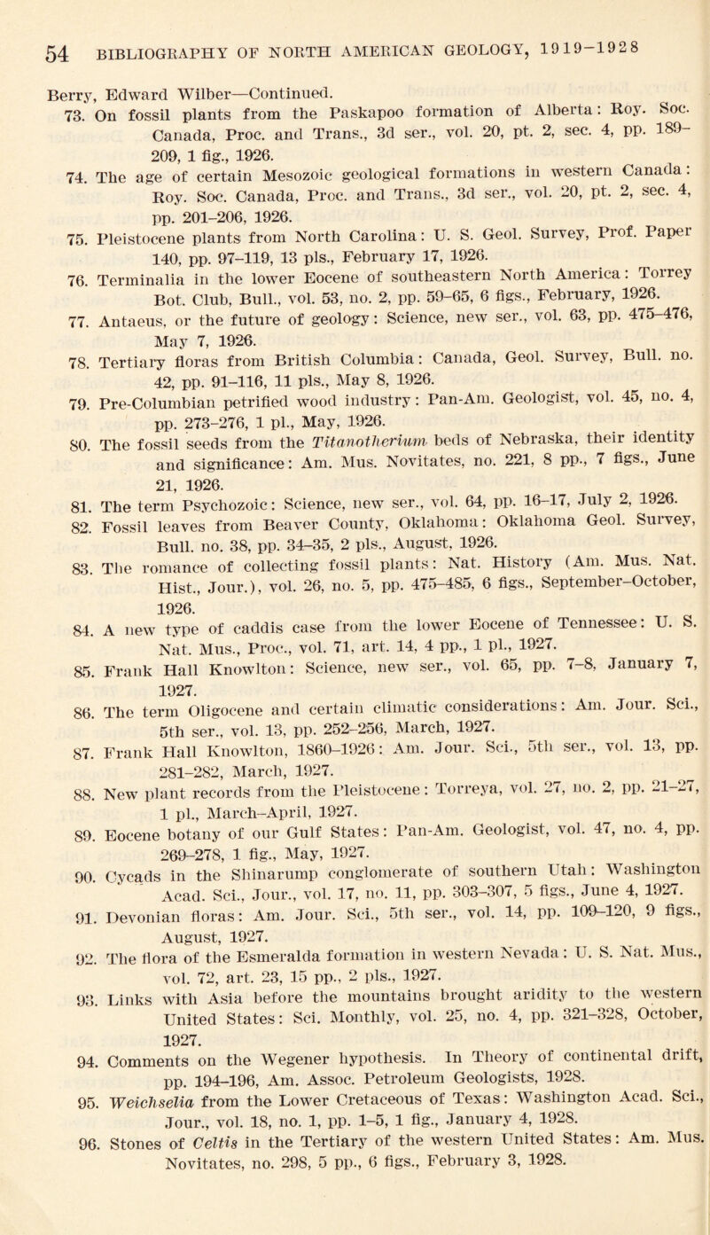 Berry, Edward Wilber—Continued. 73. On fossil plants from the Paskapoo formation of Alberta: Roy. Soc. Canada, Proc. and Trans., 3d ser., vol. 20, pt. 2, sec. 4, pp. 189- 209, 1 fig., 1926. 74. The age of certain Mesozoic geological formations in western Canada: Roy. Soc. Canada, Proc. and Trans., 3d ser., vol. 20, pt. 2, sec. 4, pp. 201-206, 1926. 75. Pleistocene plants from North Carolina: U. S. Geol. Survey, Prof. Paper 140, pp. 97-119, 13 pis., February 17, 1926. 76. Terminalia in the lower Eocene of southeastern North America. Toirey Bot. Club, Bull., vol. 53, no. 2, pp. 59-65, 6 figs., February, 1926. 77. Antaeus, or the future of geology: Science, new ser., vol. 63, pp. 475-476, May 7, 1926. 78. Tertiary floras from British Columbia: Canada, Geol. Suivey, Bull. no. 42, pp. 91-116, 11 pis., May 8, 1926. 79. Pre-Columbian petrified wood industry: Pan-Am. Geologist, vol. 45, no. 4, pp. 273-276, 1 pi., May, 1926. 80. The fossil seeds from the Titanotherium beds of Nebraska, their identity and significance : Am. Mus. Novitates, no. 221, 8 pp., 7 figs., June 21, 1926. 81. The term Psychozoic: Science, new ser., vol. 64, pp. 16-17, July 2, 1926. 82. Fossil leaves from Beaver County, Oklahoma: Oklahoma Geol. Suivey, Bull. no. 38, pp. 34-35, 2 pis., August, 1926. 83. Tbe romance of collecting fossil plants: Nat. History (Am. Mus. Nat. Hist., Jour.), vol. 26, no. 5, pp. 475-485, 6 figs., September-October, 1926. 84. A new type of caddis case from the lower Eocene of Tennessee . U. S. Nat. Mus., Proc., vol. 71, art. 14, 4 pp., 1 pi., 1927. 85. Frank Hall Knowlton: Science, new ser., vol. 65, pp. 7-8, January 7, 1.927. 86. The term Oligocene and certain climatic considerations: Am. Jour. Sci., 5th ser., vol. 13, pp. 252-256, March, 1927. 87. Frank Hall Knowlton, 1860—1926: Am. Jour. Sci., 5tli ser., vol. 13, pp. 281-282, March, 1927. 88. New plant records from the Pleistocene: Torreya, vol. 27, no. 2, pp. 21-27, 1 pi., March-April, 1927. 89. Eocene botany of our Gulf States: Pan-Am. Geologist, vol. 47, no. 4, pp. 269-278, 1 fig., May, 1927. 90. Cyca,ds in the Shinarump conglomerate of southern Utah: Washington Acad. Sci., Jour., vol. 17, no. 11, pp. 303—307, 5 figs., June 4, 1927. 91. Devonian floras: Am. Jour. Sci., 5th ser., vol. 14, pp. 109-120, 9 figs., August, 1927. 92. The flora of the Esmeralda formation in western Nevada: U. S. Nat. Mus., vol. 72, art. 23, 15 pp., 2 pis., 1927. 93. Links with Asia before the mountains brought aridity to the western United States: Sci. Monthly, vol. 25, no. 4, pp. 321-328, October, 1927. 94. Comments on the Whgener hypothesis. In Theory of continental drift, pp. 194-196, Am. Assoc. Petroleum Geologists, 1928. 95. Weichselia from the Lower Cretaceous of Texas: Washington Acad. Sci., Jour., vol. 18, no. 1, pp. 1-5, 1 fig., January 4, 1928. 96. Stones of Celtis in the Tertiary of the western United States: Am. Mus. Novitates, no. 298, 5 pp., 6 figs., February 3, 1928.