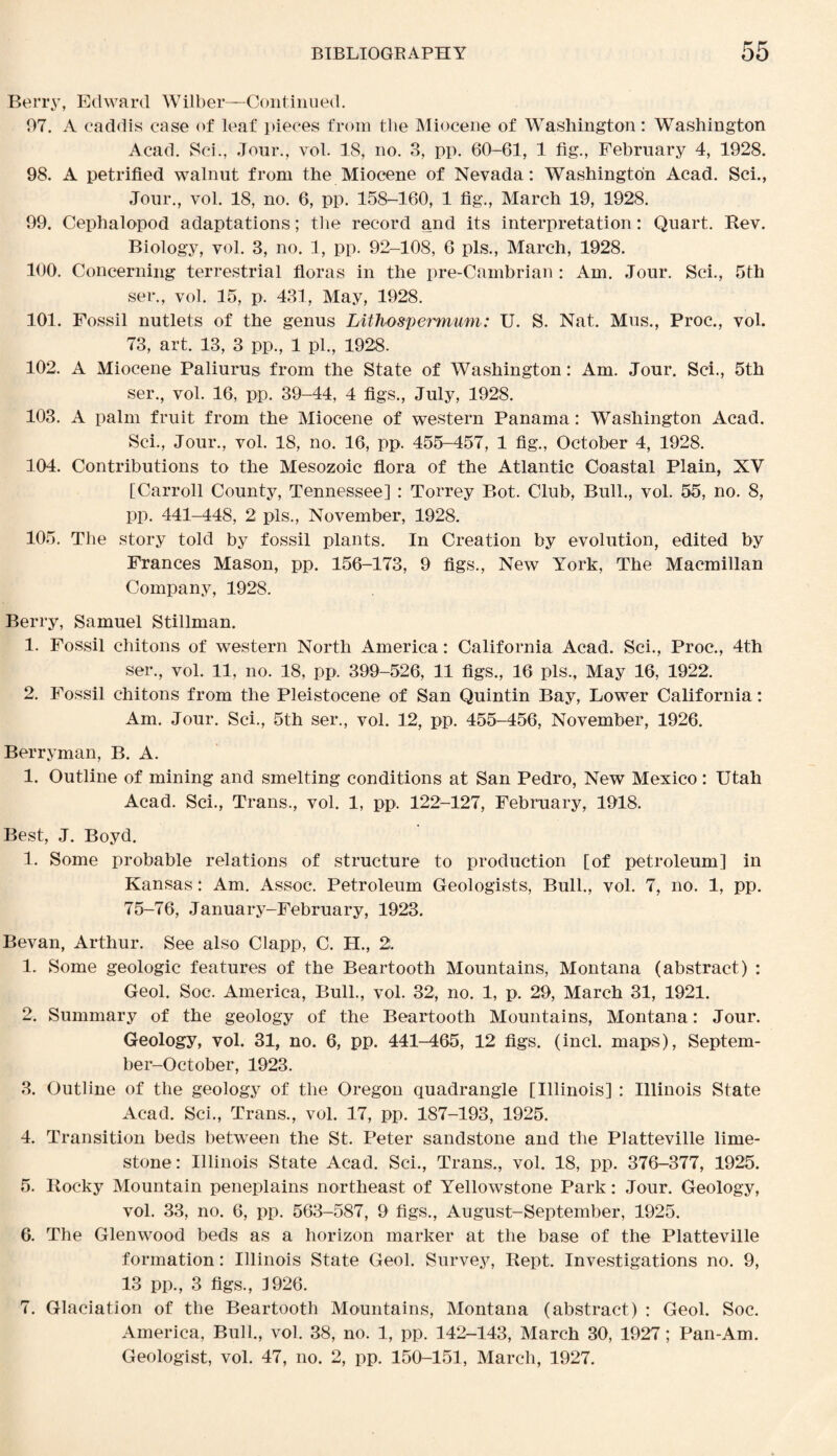 Berry, Edward Wilber—Continued. 97. A caddis case of leaf pieces from the Miocene of Washington: Washington Acad. Sci., Jour., vol. 18, no. 3, pp. 60-61, 1 fig., February 4, 1928. 98. A petrified walnut from the Miocene of Nevada: Washington Acad. Sci., Jour., vol. 18, no. 6, pp. 158-160, 1 fig., March 19, 1928. 99. Cephalopod adaptations; the record and its interpretation: Quart. Rev. Biology, vol. 3, no. 1, pp. 92-108, 6 pis., March, 1928. 100. Concerning terrestrial floras in the pre-Cambrian: Am. Jour. Sci., 5th ser., vol. 15, p. 431, May, 1928. 101. Fossil nutlets of the genus Lithospermum: U. S. Nat. Mus., Proc., vol. 73, art. 13, 3 pp., 1 pi., 1928. 102. A Miocene Paliurus from the State of Washington: Am. Jour. Sci., 5th ser., vol. 16, pp. 39-44, 4 figs., July, 1928. 103. A palm fruit from the Miocene of western Panama: Washington Acad. Sci., Jour., vol. 18, no. 16, pp. 455-457, 1 fig., October 4, 1928. 104. Contributions to the Mesozoic flora of the Atlantic Coastal Plain, XY [Carroll County, Tennessee] : Torrey Bot. Club, Bull., vol. 55, no. 8, pp. 441-448, 2 pis., November, 1928. 105. The story told by fossil plants. In Creation by evolution, edited by Frances Mason, pp. 156-173, 9 figs., New York, The Macmillan Company, 1928. Berry, Samuel Stillman. 1. Fossil chitons of western North America: California Acad. Sci., Proc., 4th ser., vol. 11, no. 18, pp. 399-526, 11 figs., 16 pis.. May 16, 1922. 2. Fossil chitons from the Pleistocene of San Quintin Bay, Lower California: Am. Jour. Sci., 5th ser., vol. 12, pp. 455-456, November, 1926. Berryman, B. A. 1. Outline of mining and smelting conditions at San Pedro, New Mexico : Utah Acad. Sci., Trans., vol. 1, pp. 122-127, February, 1918. Best, J. Boyd. 1. Some probable relations of structure to production [of petroleum] in Kansas: Am. Assoc. Petroleum Geologists, Bull., vol. 7, no. 1, pp. 75-76, January-February, 1923. Bevan, Arthur. See also Clapp, C. H., 2. 1. Some geologic features of the Beartooth Mountains, Montana (abstract) : Geol. Soc. America, Bull., vol. 32, no. 1, p. 29, March 31, 1921. 2. Summary of the geology of the Beartooth Mountains, Montana: Jour. Geology, vol. 31, no. 6, pp. 441-465, 12 figs. (incl. maps), Septem- ber-October, 1923. 3. Outline of the geology of the Oregon quadrangle [Illinois] : Illinois State Acad. Sci., Trans., vol. 17, pp. 187-193, 1925. 4. Transition beds between the St. Peter sandstone and the Platteville lime¬ stone: Illinois State Acad. Sci., Trans., vol. 18, pp. 376-377, 1925. 5. Rocky Mountain peneplains northeast of Yellowstone Park: Jour. Geology, vol. 33, no. 6, pp. 563-587, 9 figs., August-September, 1925. 6. The Glenwood beds as a horizon marker at the base of the Platteville formation: Illinois State Geol. Survey, Rept. Investigations no. 9, 13 pp., 3 figs., 1926. 7. Glaciation of the Beartooth Mountains, Montana (abstract) : Geol. Soc. America, Bull., vol. 38, no. 1, pp. 142-143, March 30, 1927; Pan-Am. Geologist, vol. 47, no. 2, pp. 150-151, March, 1927.