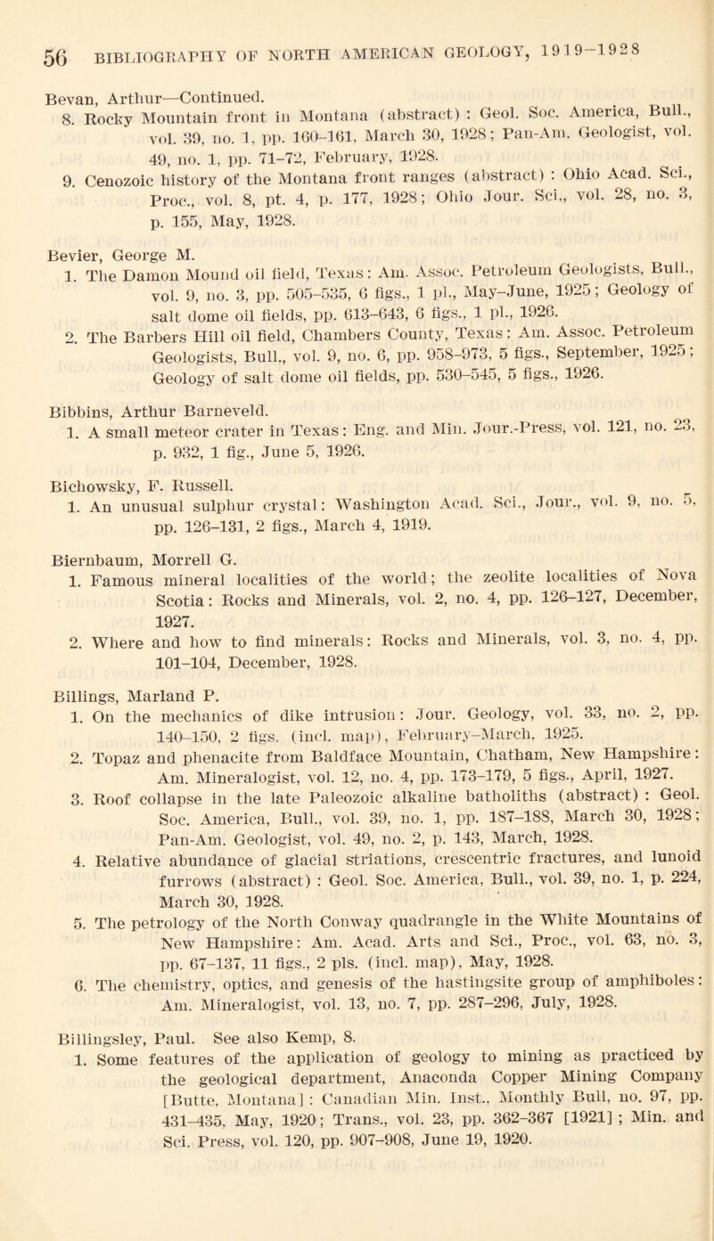 Bevan, Arthur—Continued. 8 Rocky Mountain front in Montana (abstract) : Geol. Soc. America, Bui vol. 39, no. 1, pp. 160-161, March 30, 1928; Pan-Am. Geologist, vol. 49, no. 1, pp. 71-72, February, 1928. 9. Cenozoic history of the Montana front ranges (abstract) : Ohio Acad. Sci., Proc., vol. 8, pt. 4, p. 177, 1928; Ohio Jour. Sci., vol. 28, no. 3, p. 155, May, 1928. Bevier, George M. 1. The Damon Mound oil field, Texas: Am. Assoc. Petroleum Geologists, Bull., vol. 9, no. 3, pp. 505-535, 6 figs., 1 pi., May-June, 1925; Geology of salt dome oil fields, pp. 613-643, 6 figs., 1 pi., 1926. 2. The Barbers Hill oil field, Chambers County, Texas: Am. Assoc. Petroleum Geologists, Bull., vol. 9, no. 6, pp. 958-973, 5 figs., September, 1925, Geology of salt dome oil fields, pp. 530-545, 5 figs., 1926. Bibbins, Arthur Barneveld. 1. A small meteor crater in Texas: Eng. and Min. Jour.-Press, vol. 121, no. 23, p. 932, 1 fig., June 5, 1926. Bichowsky, F. Russell. 1. An unusual sulphur crystal: Washington Acad. Sci., Jour., vol. 9, no. 5. pp. 126-131, 2 figs., March 4, 1919. Biernbaum, Morrell G. 1. Famous mineral localities of the world; the zeolite localities of Nova Scotia: Rocks and Minerals, vol. 2, no. 4, pp. 126-127, December, 1927. 2. Where and how to find minerals: Rocks and Minerals, vol. 3, no. 4, pp. 101-104, December, 1928. Billings, Marland P. 1. On the mechanics of dike intrusion: Jour. Geology, vol. 33, no. 2, pp. 140-150, 2 figs. (incl. map), February-March, 1925. 2. Topaz and phenacite from Baldface Mountain, Chatham, New Hampshire: Am. Mineralogist, vol. 12, no. 4, pp. 173-179, 5 figs., April, 1927. 3. Roof collapse in the late Paleozoic alkaline batholiths (abstract) : Geol. Soc. America, Bull., vol. 39, no. 1, pp. 187—188, March 30, 1928; Pan-Am. Geologist, vol. 49, no. 2, p. 143, March, 1928. 4. Relative abundance of glacial striations, crescentric fractures, and lunoid furrows (abstract) : Geol. Soc. America, Bull., vol. 39, no. 1, p. 224, March 30, 1928. 5. The petrology of the North Conway quadrangle in the White Mountains of New Hampshire: Am. Acad. Arts and Sci., Proc., vol. 63, no. 3, pp. 67-137, 11 figs., 2 pis. (incl. map), May, 1928. 6. The chemistry, optics, and genesis of the hastingsite group of amphiboles: Am. Mineralogist, vol. 13, no. 7, pp. 287-296, July, 1928. Billingsley, Paul. See also Kemp, 8. 1. Some features of the application of geology to mining as practiced by the geological department, Anaconda Copper Mining Company [Butte, Montana] : Canadian Min. Inst., Monthly Bull, no. 97, pp. 431-435, May, 1920 ; Trans., vol. 23, pp. 362-367 [1921] ; Min. and Sci. Press, vol. 120, pp. 907-908, June 19, 1920.
