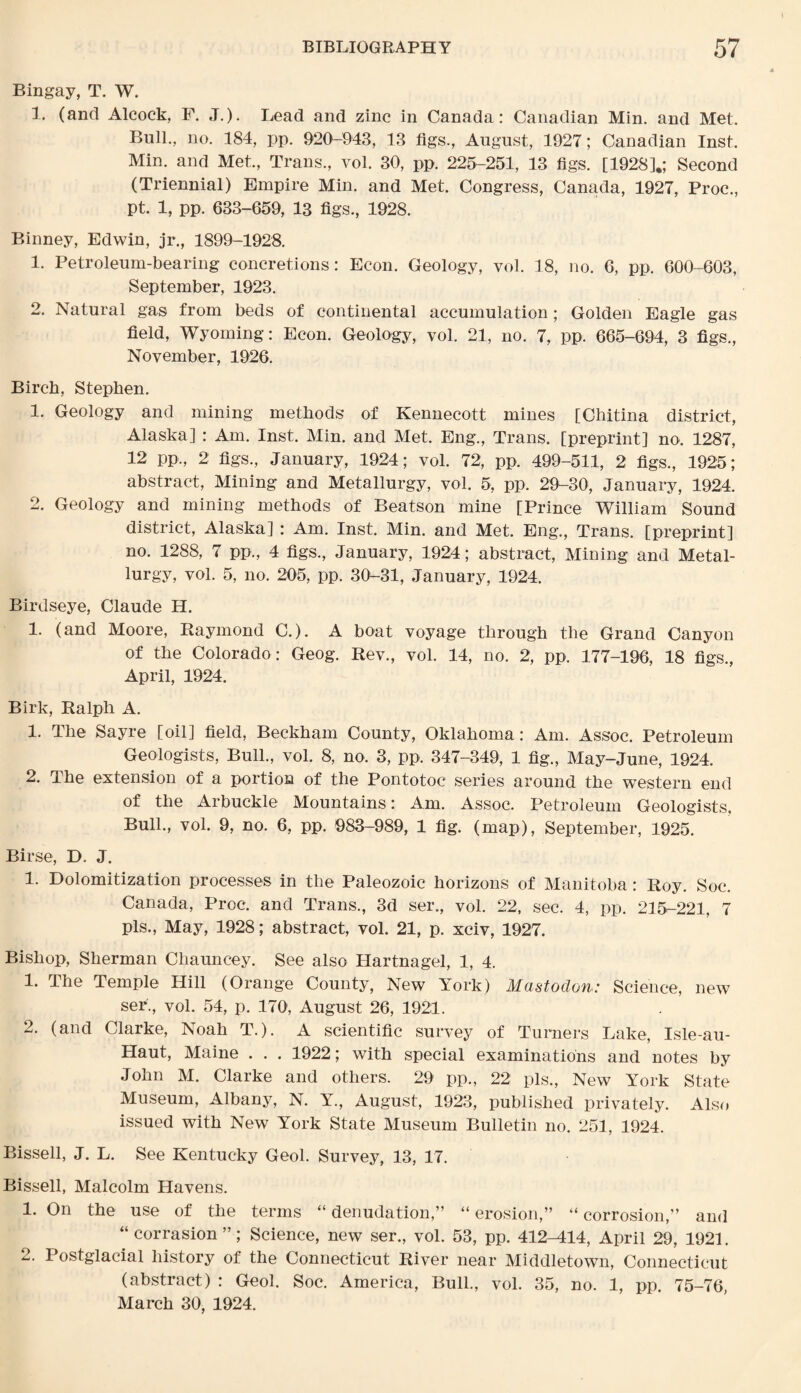 Bingay, T. W. 1. (and Alcock, F. J.). Lead and zinc in Canada: Canadian Min. and Met, Bull., no. 184, pp. 920-943, 13 figs., August, 1927; Canadian Inst. Min. and Met., Trans., vol. 30, pp. 225-251, 13 figs. [1928].; Second (Triennial) Empire Min. and Met. Congress, Canada, 1927, Proc., pt. 1, pp. 633-659, 13 figs., 1928. Binney, Edwin, jr., 1899-1928. 1. Petroleum-bearing concretions: Econ. Geology, vol. 18, no. 6, pp. 600-603, September, 1923. 2. Natural gas from beds of continental accumulation; Golden Eagle gas field, Wyoming: Econ. Geology, vol. 21, no. 7, pp. 665-694, 3 figs., November, 1926. Birch, Stephen. 1. Geology and mining methods of Kennecott mines [Chitina district, Alaska] : Am. Inst. Min. and Met. Eng., Trans, [preprint] no. 1287, 12 pp., 2 figs., January, 1924; vol. 72, pp. 499-511, 2 figs., 1925; abstract, Mining and Metallurgy, vol. 5, pp. 29-30, January, 1924. 2. Geology and mining methods of Beatson mine [Prince William Sound district, Alaska] : Am. Inst. Min. and Met. Eng., Trans, [preprint] no. 1288, 7 pp., 4 figs., January, 1924; abstract, Mining and Metal¬ lurgy, vol. 5, no. 205, pp. 30-31, January, 1924. Birdseye, Claude H. 1. (and Moore, Raymond C.). A boat voyage through the Grand Canyon of the Colorado: Geog. Rev., vol. 14, no. 2, pp. 177-196, 18 figs., April, 1924. Birk, Ralph A. 1. The Sayre [oil] field, Beckham County, Oklahoma: Am. Assoc. Petroleum Geologists, Bull., vol. 8, no. 3, pp. 347-349, 1 fig., May-June, 1924. 2. The extension of a portion of the Pontotoc series around the western end of the Arbuckle Mountains: Am. Assoc. Petroleum Geologists, Bull., vol. 9, no. 6, pp. 983-989, 1 fig. (map), September, 1925. Birse, D. J. 1. Dolomitization processes in the Paleozoic horizons of Manitoba: Roy. Soc. Canada, Proc. and Trans., 3d ser., vol. 22, sec. 4, pp. 215-221, 7 pis., May, 1928; abstract, vol. 21, p. xciv, 1927. Bishop, Sherman Chauncey. See also Hartnagel, 1, 4. 1. The Temple Hill (Orange County, New York) Mastodon: Science, new ser., vol. 54, p. 170, August 26, 1921. 2. (and Clarke, Noah T.). A scientific survey of Turners Lake, Isle-au- Haut, Maine . . . 1922; with special examinations and notes by John M. Clarke and others. 29 pp., 22 pis., New York State Museum, Albany, N. Y., August, 1923, published privately. Also issued with New York State Museum Bulletin no. 251, 1924. Bissell, J. L. See Kentucky Geol. Survey, 13, 17. Bissell, Malcolm Havens. 1. On the use of the terms “ denudation,” “ erosion,” “ corrosion,” and “corrasion”; Science, new ser., vol. 53, pp. 412^114, April 29, 1921. 2. Postglacial history of the Connecticut River near Middletown, Connecticut (abstract) : Geol. Soc. America, Bull., vol. 35, no. 1, pp. 75-76, March 30, 1924.