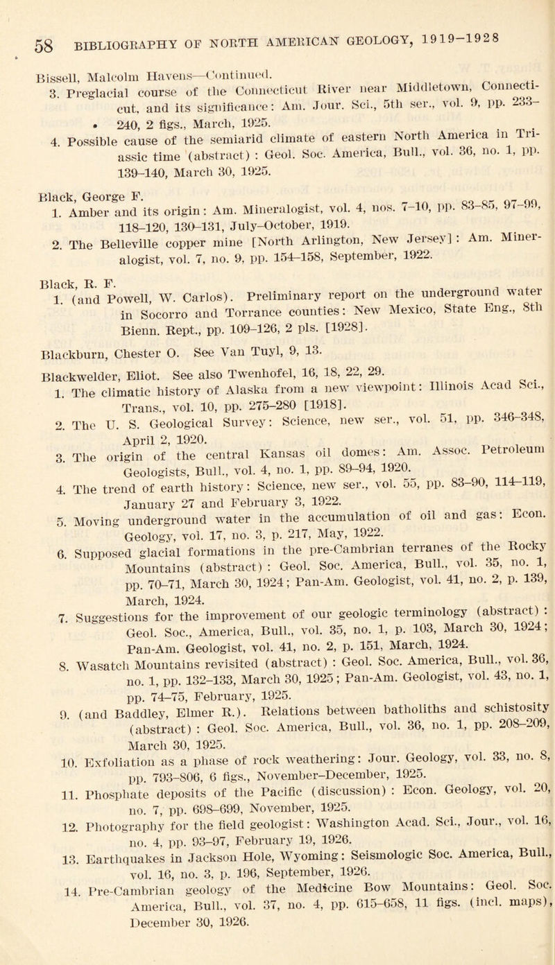 Bissell, Malcolm Havens—Continued. 3. Pre'glacial course of tlie Connecticut River near Middletown, Connecti¬ cut, and its significance: Am. Jour. Sci., 5th ser., vol. 9, pp. 233- • 240, 2 figs., March, 1925. . 4. Possible cause of the semiarid climate of eastern North America m Tn- assic time (abstract) : Geol. Soc. Ameiica, Bull., vol. 06, no. 1, PP* 139-140, March 30, 1925. B i. Amber and its origin: Am. Mineralogist, vol. 4, nos. 7-10, pp. 83-85, 97 99, 118-120, 130-131, July-0ctober, 1919. 2. The Belleville copper mine [North Arlington, New Jersey] : Am. Miner¬ alogist, vol. 7, no. 9, pp. 154—158, September, 1922. Black, R. F. 1 (an(i Powell, W. Carlos). Preliminary report on the underground water in Socorro and Torrance counties: New Mexico, State Eng., 8th Bienn. Rept., pp. 109-126, 2 pis. [1928]. Blackburn, Chester O. See Van Tuyl, 9, 13. Blackwelder, Eliot. See also Twenhofel, 16, 18, 22, 29. _ 1. The climatic history of Alaska from a new viewpoint: Illinois Acad Sci., Trans., vol. 10, pp. 275-280 [1918]. 2. The U. S. Geological Survey: Science, new ser., vol. 51, pp. 346-348, April 2, 1920. 3. The origin of the central Kansas oil domes: Am. Assoc. Petroleum Geologists, Bull., vol. 4, no. 1, pp. 89-94, 1920. 4. The trend of earth history: Science, new ser., vol. 55, pp. 83-90, 114-119, January 27 and February 3, 1922. 5. Moving underground water in the accumulation of oil and gas: Econ. Geology, vol. 17, no. 3, p. 217, May, 1922. 6. Supposed glacial formations in the pre-Cambrian terranes of the Rocks Mountains (abstract) : Geol. Soc. America, Bull., vol. 35, no. 1, pp. 70-71, March 30, 1924; Pan-Am. Geologist, vol. 41, no. 2, p. 139, March, 1924. 7. Suggestions for the improvement of our geologic terminology (abstract) . Geol. Soc., America, Bull., vol. 35, no. 1, p. 103, March 30, 1924; Pan-Am. Geologist, vol. 41, no. 2, p. 151, March, 1924. 8. Wasatch Mountains revisited (abstract) : Geol. Soc. America, Bull., vol. 36, no. 1, pp. 132-133, March 30, 1925; Pan-Am. Geologist, vol. 43, no. 1, pp. 74-75, February, 1925. 9. (and Baddley, Elmer R.). Relations between batholiths and schistosity (abstract) : Geol. Soc. America, Bull., vol. 36, no. 1, pp. 208-209, March 30, 1925. 10. Exfoliation as a phase of rock weathering: Jour. Geology, vol. 33, no. 8, pp. 793-806, 6 figs., November-December, 1925. 11. Phosphate deposits of the Pacific (discussion) : Econ. Geology, vol. 20, no. 7, pp. 698-699, November, 1925. 12. Photography for the field geologist: Washington Acad. Sci., Jour., vol. 16, no. 4, pp. 93-97, February 19, 1926. 13. Earthquakes in Jackson Hole, Wyoming: Seismologic Soc. America, Bull., vol. 16, no. 3, p. 196, September, 1926. 14 Pre-Cambrian geology of the Medicine Bow Mountains: Geol. Soc. America,' Bull., vol. 37, no. 4, pp. 615-658, 11 figs, (inch maps), December 30, 1926.