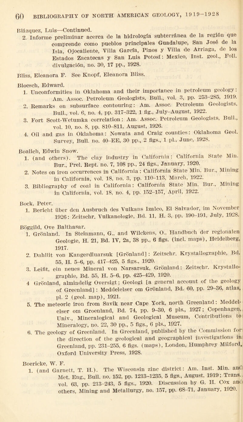 Blazquez, Luis—Continued. 2. Infonne preliminar acerca de la hidrologia subterranea de la region que comprende como pueblos principales Guadalupe, San Jose de la Isla, Ojocaliente, Villa Garcia, Pinos y Villa de Arriaga, de los Estados Zacatecas y San Luis Potosi: Mexico, Inst, geol., Foil, divulgacidn, no. 30, 17 pp., 1928. Bliss, Eleanora F. See Knopf, Eleanora Bliss. Bloesch, Edward. 1. Unconformities in Oklahoma and their importance in petroleum geology: Am. Assoc. Petroleum Geologists, Bull., vol. 3, pp. 253-285, 1919. 2. Remarks on subsurface contouring: Am. Assoc. Petroleum Geologists, Bull., vol. 6, no. 4, pp. 317-322, 1 fig., July-August, 1922. 3. Fort Scott-Wetumka correlation: Am. Assoc. Petroleum Geologists, Bull., vol. 10, no. 8, pp. 810-811, August, 1926. 4. Oil and gas in Oklahoma: Nowata and Craig counties: Oklahoma Geol. Survey, Bull. no. 40-EE, 30 pp., 2 figs., 1 pi., June, 1928. Boalich, Edwin Snow. 1. (and others). The clay industry in California: California State Min. Bur., Prel. Kept. no. 7, 108 pp., 24 figs., January, 1920. 2. Notes on iron occurrences in California: California State Min. Bur., Mining in California, vol. 18, no. 3, pp. 110-113, March, 1922. 3. Bibliography of coal in California : California State Min. Bur., Mining in California, vol. 18, no. 4, pp. 152-157, April, 1922. # Bock Peter. 1. Bericht fiber den Ausbruch des Vulkans Izalco, El Salvadoi, im No’v ember 1926: Zeitschr. Vulkanologie, Bd. 11, H. 3, pp. 190-191, July, 1928. Boggild, Ove Balthasar. 1. Gronland. In Steinmann, G., and Wilckens, O., Handbuch der regionalen Geologie, H. 21, Bd. IV, 2a, 38 pp., 6 figs. (incl. maps), Heidelberg, 1917. 2. Dahllit von Kangerdluarsuk [Gronland] : Zeitschr. Krystallograpliie, Bd. 55, H. 5-6, pp. 417-425, 5 figs., 1920. 3. Leifit, ein neues Mineral von Narsarsuk, Gronland: Zeitschr. Krystallo- graphie, Bd. 55, H. 5-6, pp. 425-429, 1920. 4 Gronland, almindelig Oversigt; Geologi [a general account of the geology of Greenland] : Meddelelser om Gronland, Bd. 60, pp. 29-36, atlas, pi. 2 (geol. map), 1921. 5. The meteoric iron from Savik near Cape York, north Greenland: Meddel¬ elser om Groenland, Bd. 74, pp. 9-30, 6 pis., 1927; Copenhagen, Univ., Mineralogical and Geological Museum, Contributions to Mineralogy, no. 22, 30 pp., 5 figs., 6 pis., 1927. 6. The geology of Greenland. In Greenland, published by the Commission for the direction of the geological and geographical investigations in Greenland, pp. 231-255, 6 figs, (maps), London, Humphrey Milford, Oxford University Press, 1928. Boericke, W. F. _ 1. (and Garnett, T. H.). The Wisconsin zinc district: Am. Inst. Min. anc Met. Eng., Bull. no. 152, pp. 1213-1235, 5 figs., August, 1919; Trans, vol. 63, pp. 213-243, 5 figs., 1920. Discussion by G. H. Cox anc others, Mining and Metallurgy, no. 157, pp. 68-71, January, 1920.