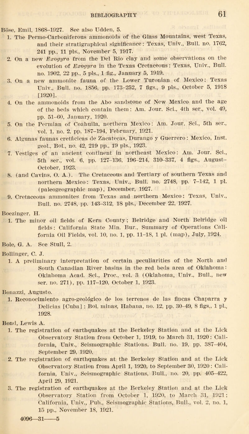 Bose, Emil, 1868-1927. See also Udden, 5. 1. The Permo-Carboniferous ammonoids of the Glass Mountains, west Texas, and their stratigraphical significance: Texas, Univ., Bull. no. 1762, 241 pp., 11 pis., November 5, 1917. 2. On a new Exogyra from the Del Rio clay and some observations on the evolution of Exogy7'a in the Texas Cretaceous: Texas, Univ., Bull, no. 1902, 22 pp., 5 pis., 1 fig., January 5, 1919. 3. On a new ammonite fauna of the Lower Turonian of Mexico: Texas Univ., Bull. no. 1856, pp. 173-252, 7 figs., 9 pis., October 5, 1918 [1920]. 4. On the ammonoids from the Abo sandstone of New Mexico and the age of the beds which contain them: Am. Jour. Sci., 4th ser., vol. 49, pp. 51-60, January, 1920. 5. On the Permian of Coahuila, northern Mexico: Am. Jour. Sci., 5th ser., vol. 1, no. 2, pp. 187-194, February, 1921. 6. Algunas faunas cretacicas de Zacatecas, Durango y Guerrero: Mexico, Inst. geol., Bol., no. 42, 219 pp., 19 pis,, 1923. 7. Vestiges of an ancient continent in northeast Mexico : Am. Jour. Sci., 5th ser., vol. 6, pp. 127-136, 196-214, 310-337, 4 figs., August- October, 1923. 8. (and Cavins, O. A.). The Cretaceous and Tertiary of southern Texas and northern Mexico : Texas, Univ., Bull. no. 2748, pp. 7-142, 1 pi. (paleogeographic map), December, 1927. 9. Cretaceous ammonites from Texas and northern Mexico: Texas, Univ., Bull. no. 2748, pp. 143-312, 18 pis., December 22, 1927. Boezinger, H. 1. The minor oil fields of Kern County; Belridge and North Belridge oil fields: California State Min. Bur., Summary of Operations Cali¬ fornia Oil Fields, vol. 10, no. 1, pp. 11-18, 1 pi. (map), July, 1924. Bole, G. A. See Stull, 2. Bollinger, C. J. 1. A preliminary interpretation of certain peculiarities of the North and South Canadian River basins in the red beds area of Oklahoma: Oklahoma Acad. Sci., Proc., vol. 3 (Oklahoma, Univ., Bull., ne’W ser. no. 271), pp. 117-120, October 1, 1923. Bonazzi, Augusto. 1. Reconocimiento agro-geologico de los terrenos de las tineas Chaparra y Delicias [Cuba] : Bol. minas, Habana, no. 12, pp. 30-49, 8 figs., 1 pi., 1928. Bond, Lewis A. 1. The registration of earthquakes at the Berkeley Station and at the Lick Observatory Station from October 1, 1919, to March 31, 1920 : Cali¬ fornia, Univ., Seismographic Stations. Bull. no. 19, pp. 387-404, September 29, 1920. 2. The registration of earthquakes at the Berkeley Station and at the Lick Observatory Station from April 1, 1920, to September 30, 1920: Cali¬ fornia, Univ., Seismographic Stations, Bull., no. 20, pp. 405-422, April 29, 1921. 3. The registration of earthquakes at the Berkeley Station and at the Lick Observatory Station from October 1, 1920, to March 31, 1921: California, Univ., Pub., Seismographic Stations, Bull., vol. 2, no. 1, 15 pp., November 18, 1921. 4096—31-5