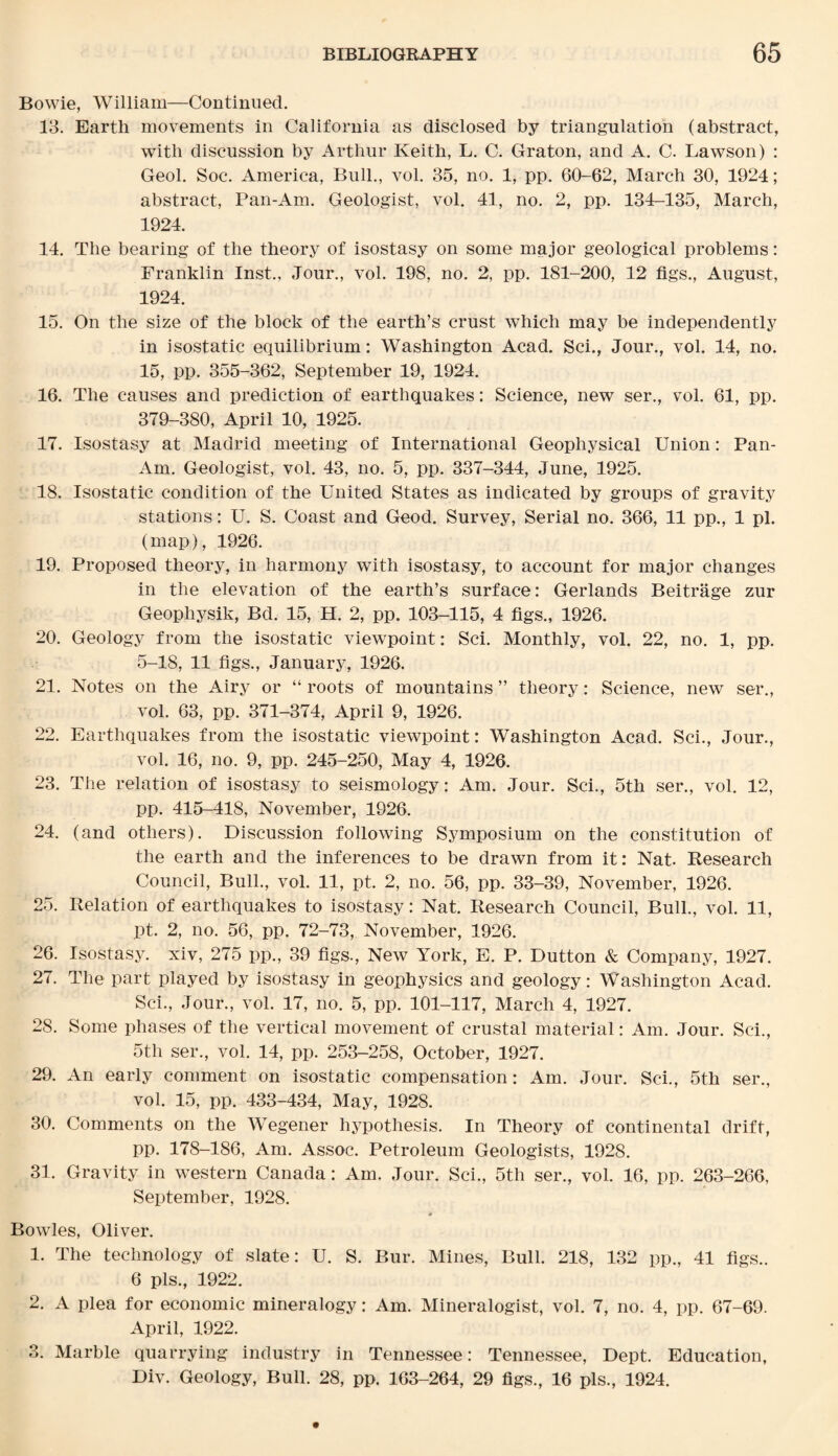 Bowie, William—Continued. 13. Earth movements in California as disclosed by triangulation (abstract, with discussion by Arthur Keith, L. C. Graton, and A. C. Lawson) : Geol. Soc. America, Bull., vol. 35, no. 1, pp. 60-62, March 30, 1924; abstract, Pan-Am. Geologist, vol. 41, no. 2, pp. 134-135, March, 1924. 14. The bearing of the theory of isostasy on some major geological problems: Franklin Inst., Jour., vol. 198, no. 2, pp. 181-200, 12 figs., August, 1924. 15. On the size of the block of the earth’s crust which may be independently in isostatic equilibrium: Washington Acad. Sci., Jour., vol. 14, no. 15, pp. 355-362, September 19, 1924. 16. The causes and prediction of earthquakes: Science, new ser., vol. 61, pp. 379-380, April 10, 1925. 17. Isostasy at Madrid meeting of International Geophysical Union: Pan- Am. Geologist, vol. 43, no. 5, pp. 337-344, June, 1925. 18. Isostatic condition of the United States as indicated by groups of gravity stations: U. S. Coast and Geod. Survey, Serial no. 366, 11 pp., 1 pi. (map), 1926. 19. Proposed theory, in harmony with isostasy, to account for major changes in the elevation of the earth’s surface: Gerlands Beitrage zur Geopliysik, Bd. 15, H. 2, pp. 103-115, 4 figs., 1926. 20. Geology from the isostatic viewpoint: Sci. Monthly, vol. 22, no. 1, pp. 5-18, 11 figs., January, 1926. 21. Notes on the Airy or “ roots of mountains ” theory: Science, new ser., vol. 63, pp. 371-374, April 9, 1926. 22. Earthquakes from the isostatic viewpoint: Washington Acad. Sci., Jour., vol. 16, no. 9, pp. 245-250, May 4, 1926. 23. The relation of isostasy to seismology: Am. Jour. Sci., 5th ser., vol. 12, pp. 415-418, November, 1926. 24. (and others). Discussion following Symposium on the constitution of the earth and the inferences to be drawn from it: Nat. Research Council, Bull., vol. 11, pt. 2, no. 56, pp. 33-39, November, 1926. 25. Relation of earthquakes to isostasy: Nat. Research Council, Bull., vol. 11, pt. 2, no. 56, pp. 72-73, November, 1926. 26. Isostasy. xiv, 275 pp., 39 figs., New York, E. P. Dutton & Company, 1927. 27. The part played by isostasy in geophysics and geology: Washington Acad. Sci., Jour., vol. 17, no. 5, pp. 101-117, March 4, 1927. 28. Some phases of the vertical movement of crustal material: Am. Jour. Sci., 5th ser., vol. 14, pp. 253-258, October, 1927. 29. An early comment on isostatic compensation: Am. Jour. Sci., 5th ser., vol. 15, pp. 433-434, May, 1928. 30. Comments on the Wegener hypothesis. In Theory of continental drift, pp. 178-186, Am. Assoc. Petroleum Geologists, 1928. 31. Gravity in western Canada: Am. Jour. Sci., 5th ser., vol. 16, pp. 263-266, September, 1928. Bowles, Oliver. 1. The technology of slate: U. S. Bur. Mines, Bull. 218, 132 pp., 41 figs.. 6 pis., 1922. 2. A plea for economic mineralogy: Am. Mineralogist, vol. 7, no. 4, pp. 67-69. April, 1922. 3. Marble quarrying industry in Tennessee: Tennessee, Dept. Education, Div. Geology, Bull. 28, pp. 163-264, 29 figs., 16 pis., 1924.