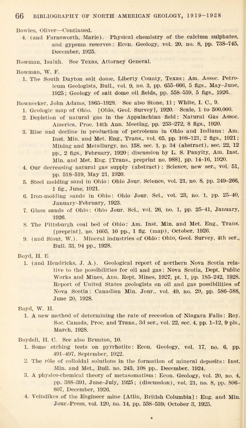 Bowles, Oliver—-Continued. 4. (and Farnsworth, Marie). Physical chemistry of the calcium sulphates, and gypsum reserves: Econ. Geology, vol. 20, no. 8, pp. 738-745, December, 1925. Bowman, Isaiah. See Texas, Attorney General. Bowman, W. F. 1. The South Dayton salt dome, Liberty County, Texas: Am. Assoc. Petro¬ leum Geologists, Bull., vol. 9, no. 3, pp. 655-666, 5 figs., May-June, 1925; Geology of salt dome oil fields, pp. 558-559, 5 figs., 1926. Bownocker, John Adams, 1865-1928. See also Stone, 11; White, I. C., 9. 1. Geologic map of Ohio. [Ohio, Geol. Survey], 1920. Scale, 1 to 500,000. 2. Depletion of natural gas in the Appalachian field: Natural Gas Assoc. America, Proc. 14th Ann. Meeting, pp. 253-272, 8 figs., 1920. 3. Rise and decline in production of petroleum in Ohio and Indiana: Am. Inst. Min. and Met. Eng., Trans., vol. 65, pp. 108-121, 2 figs., 1921; Mining and Metallurgy, no. 158, sec. 1, p. 34 (abstract), sec. 22, 12 pp., 2 figs., February, 1920; discussion by L. S. Panyity, Am. Inst. Min. and Met. Eng. [Trans., preprint no. 988], pp. 14-16, 1920. 4. Our decreasing natural gas supply (abstract) : Science, new ser., vol. 51, pp. 518-519, May 21, 1920. 5. Steel molding sand in Ohio: Ohio Jour. Science, vol. 21, no. 8, pp. 249-266, 1 fig., June, 1921. 6. Iron-molding sands in Ohio : Ohio Jour. Sci., vol. 23, no. 1, pp. 25-40, January-February, 1923. 7. Glass sands of Ohio: Ohio Jour. Sci., vol. 26, no. 1, pp. 25-41, January, 1926. 8. The Pittsburgh coal bed of Ohio: Am. Inst. Min. and Met. Eng., Trans. [preprint], no. 1605, 10 pp., 1 fig. (map), October, 1926. 9. (and Stout, W.). Mineral industries of Ohio: Ohio, Geol. Survey, 4th ser., Bull. 33, 94 pp., 1928. Boyd, H. E. 1. (and Hendricks, J. A.). Geological report of northern Nova Scotia rela¬ tive to the possibilities for oil and gas: Nova Scotia, Dept. Public Works and Mines, Ann. Kept. Mines, 1927, pt. 1, pp. 185-242, 1928. Report of United States geologists on oil and gas possibilities of Nova Scotia: Canadian Min. Jour., vol. 49, no. 29, pp. 586-588, June 20, 1928. Boyd, W. FI. 1. A new method of determining the rate of recession of Niagara Falls: Roy. Soc. Canada, Proc. and Trans., 3d ser., vol. 22, sec. 4, pp. 1-12, 9 pis., March, 1928. Boy dell, H. C. See also Brunton, 10. 1. Some etching tests on pyrrhotite: Econ. Geology, vol. 17, no. 6, pp. 491-497, September, 1922. 2. The role of colloidal solutions in the formation of mineral deposits: Inst. Min. and Met., Bull. no. 243, 108 pp.. December, 1924. 3. A physico-chemical theory of metasomatism: Econ. Geology, vol. 20, no. 4, pp. 388-391, June-July, 1925; (discussion), vol. 21, no. 8, pp. 806- 807, December, 1926. 4. Veindikes of the Engineer mine [Atlin, British Columbia] : Eng. and Min. Jour.-Press, vol. 120, no. 14, pp. 538-539,- October 3, 1925.