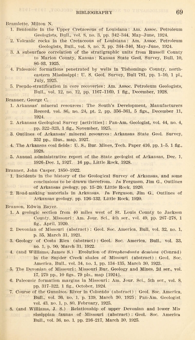 Bramlette, Milton N. 1. Bentonite in the Upper Cretaceous of Louisiana: Am. Assoc. Petroleum Geologists, Bull., vol. 8, no. 3, pp. 342-344, May-June, 1924. 2. Volcanic rocks in the Cretaceous of Louisiana: Am. Assoc. Petroleum Geologists, Bull., vol. 8, no. 3, pp. 344-346, May-June, 1924. 3. A subsurface correlation of the stratigraphic units from Russell County to Marion County, Kansas: Kansas State Geol. Survey, Bull. 10, 86-93, 1925. 4. Paleozoic formations penetrated by wells in Tishomingo County, north¬ eastern Mississippi: U. S. Geol. Survey, Bull 781, pp. 1-10, 1 pi., July, 1925. 5. Pseudo-stratification in core recoveries: Am. Assoc. Petroleum Geologists, Bull., vol. 12, no. 12, pp. 1167-1169, 1 fig., December, 1928. Branner, George C. 1. Arkansas’ mineral resources: The South’s Development, Manufacturers Record, vol. 86, no. 24, pt. 2, pp. 356-361, 5 figs., December 11, 1924. 2. Arkansas Geological Survey [activities] : Pan-Am. Geologist, vol. 44, no. 4, pp. 322-323, 1 fig., November, 1925. 3. Outlines of Arkansas’ mineral resources: Arkansas State Geol. Survey, 352 pp., illus., map, 1927. 4. The Arkansas coal fields: U. S., Bur. Mines, Tech. Paper 416, pp. 1-5, 1 fig., 1928. 5. Annual administrative report of the State geologist of Arkansas, Dec. I, 1926-Dec. 1, 1927. 16 pp., Little Rock, 1928. Branner, John Casper, 1850-1922. 1. Incidents in the history of the Geological Survey of Arkansas, and some conclusions to be drawn therefrom. In Ferguson, Jim G., Outlines of Arkansas geology, pp. 15-20, Little Rock, 1920. 2. Road-making materials in Arkansas. In Ferguson, Jim G., Outlines of Arkansas geology, pp. 126-132, Little Rock, 1920. Branson, Edwin Bayer. 1. A geologic section from 40 miles west of St. Louis County to Jackson County, Missouri: Am. Jour. Sci., 4th ser., vol. 49, pp. 267-278, 1 fig., April, 1920. 2. Devonian of Missouri (abstract) : Geol. Soc. America, Bull, vol. 32, no. 1, p. 35, March 31, 1921. 3. Geology of Costa Rica (abstract) : Geol. Soc. America, Bull., vol. 33, no. 1, p. 90, March 31, 1922. 4. (and Williams, James S.) Evolution of Stropheodonta demissa (Conrad) in the Snyder Creek shales of Missouri (abstract) : Geol. Soc. America, Bull., vol. 34, no. 1, pp. 134-135, March 30, 1923. 5. The Devonian of Missouri: Missouri Bur. Geology and Mines, 2d ser., vol. 17, 279 pp., 10 figs., 79 pis., map [1924]. 6. Paleozoic formation margins in Missouri: Am. Jour. Sci., 5th ser., vol. 8, pp. 317-322, 1 fig., October, 1924. 7. Course of the Gunnison River in Colorado (abstract) : Geol. Soc. America, Bull., vol. 36, no. 1, p. 139, March 30, 1925; Pan-Am. Geologist vol. 43, no. 1, p. 80, February, 1925. 8. (and Williams, J. S.) Relationship of upper Devonian and lower Mis sissippian faunas of Missouri (abstract) : Geol. Soc. America Bull., vol. 36, no. X pp. 216-217, March 30, 1925.