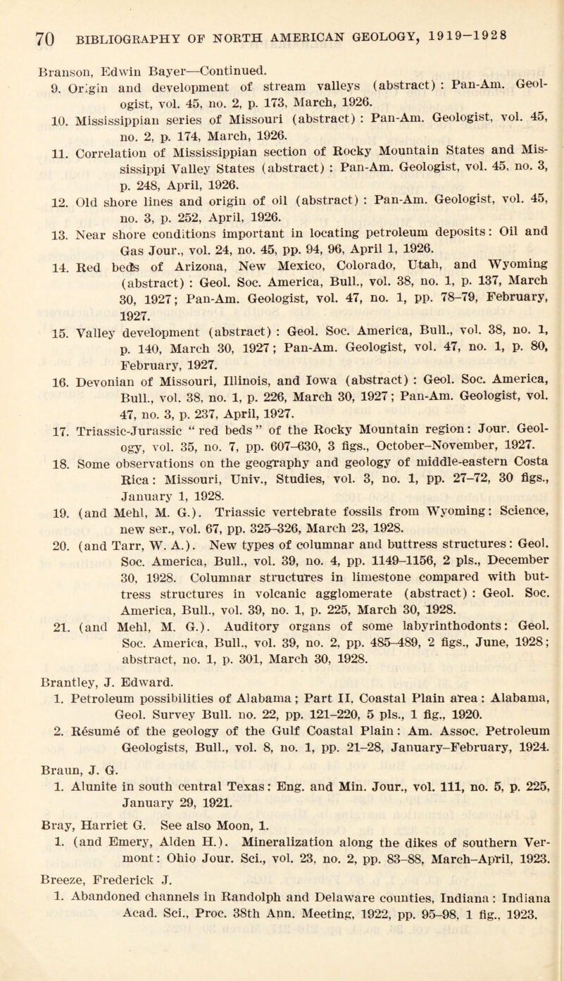 Branson, Edwin Bayer—Continued. 9. Origin and development of stream valleys (abstract) : Pan-Am. Geol¬ ogist, vol. 45, no. 2, p. 173, March, 1926. 10. Mississippian series of Missouri (abstract) : Pan-Am. Geologist, vol. 45, no. 2, p. 174, March, 1926. 11. Correlation of Mississippian section of Rocky Mountain States and Mis¬ sissippi Valley States (abstract) : Pan-Am. Geologist, vol. 45, no. 3, p. 248, April, 1926. 12. Old shore lines and origin of oil (abstract) : Pan-Am. Geologist, vol. 45, no. 3, p. 252, April, 1926. 13. Near shore conditions important in locating petroleum deposits: Oil and Gas Jour., vol. 24, no. 45, pp. 94, 96, April 1, 1926. 14. Red beds of Arizona, New Mexico, Colorado, Utah, and Wyoming (abstract) : Geol. Soc. America, Bull., vol. 38, no. 1, p. 137, March 30, 1927; Pan-Am. Geologist, vol. 47, no. 1, pp. 78-79, February, 1927. 15. Valley development (abstract) : Geol. Soc. America, Bull., vol. 38, no. 1, p. 140, March 30, 1927; Pan-Am. Geologist, vol. 47, no. 1, p. 80, February, 1927. 16. Devonian of Missouri, Illinois, and Iowa (abstract) : Geol. Soc. America, Bull., vol. 38, no. 1, p. 226, March 30, 1927; Pan-Am. Geologist, vol. 47, no. 3, p. 237, April, 1927. 17. Triassic-Jurassic “red beds” of the Rocky Mountain region: Jour. Geol¬ ogy, vol. 35, no. 7, pp. 607-630, 3 figs., October-November, 1927. 18. Some observations on the geography and geology of middle-eastern Costa Rica: Missouri, Univ., Studies, vol. 3, no. 1, pp. 27-72, 30 figs., January 1, 1928. 19. (and Mehl, M. G.). Triassic vertebrate fossils from Wyoming: Science, new ser., vol. 67, pp. 325-326, March 23, 1928. 20. (and Tarr, W. A.). New types of columnar and buttress structures: Geol. Soc. America, Bull., vol. 39, no. 4, pp. 1149-1156, 2 pis., December 30, 1928. Columnar structures in limestone compared with but¬ tress structures in volcanic agglomerate (abstract) : Geol. Soc. America, Bull., vol. 39, no. 1, p. 225, March 30, 1928. 21. (and Mehl, M. G.). Auditory organs of some labyrinthodonts: Geol. Soc. America, Bull., vol. 39, no. 2, pp. 485-489, 2 figs., June, 1928; abstract, no. 1, p. 301, March 30, 1928. Brantley, J. Edward. 1. Petroleum possibilities of Alabama; Part II, Coastal Plain area: Alabama, Geol. Survey Bull. no. 22, pp. 121-220, 5 pis., 1 fig., 1920. 2. Resume of the geology of the Gulf Coastal Plain: Am. Assoc. Petroleum Geologists, Bull., vol. 8, no. 1, pp. 21-28, January-February, 1924. Braun, J. G. 1. Alunite in south central Texas: Eng. and Min. Jour., vol. Ill, no. 5, p. 225, January 29, 1921. Bray, Harriet G. See also Moon, 1. 1. (and Emery, Alden H.). Mineralization along the dikes of southern Ver¬ mont : Ohio Jour. Sci., vol. 23, no. 2, pp. 83-88, Mareh-April, 1923. Breeze, Frederick J. 1. Abandoned channels in Randolph and Delaware counties, Indiana: Indiana Acad. Sci., Proc. 38th Ann. Meeting, 1922, pp. 95-98, 1 fig., 1923.