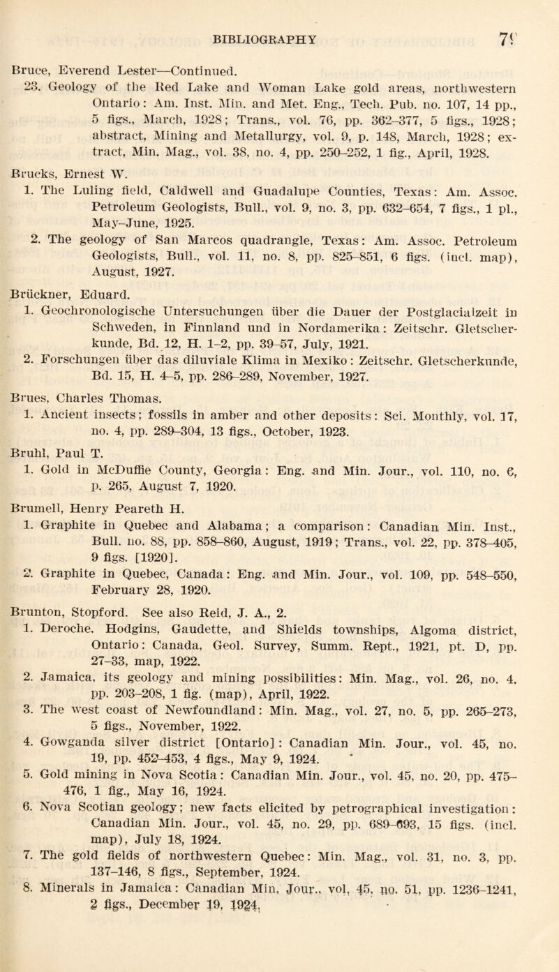 Bruce, Everend Lester—Continued. 23. Geology of the Red Lake and Woman Lake gold areas, northwestern Ontario: Am. Inst. Min. and Met. Eng., Tech. Pub. no. 107, 14 pp., 5 figs., March, 1928; Trans., vol. 76, pp. 362-377, 5 figs., 1928; abstract, Mining and Metallurgy, vol. 9, p. 148, March, 1928; ex¬ tract, Min. Mag., vol. 38, no. 4, pp. 250-252, 1 fig., April, 1928. B rucks, Ernest W. 1. The Luling field, Caldwell and Guadalupe Counties, Texas: Am. Assoc. Petroleum Geologists, Bull., vol. 9, no. 3, pp. 632-654, 7 figs., 1 pi., May-June, 1925. 2. The geology of San Marcos quadrangle, Texas: Am. Assoc. Petroleum Geologists, Bull., vol. 11, no. 8, pp. 825-851, 6 figs, (inch map), August, 1927. Bruckner, Eduard. 1. Geochronologische Untersuchungen fiber die Dauer der Postglacialzeit in Schweden, in Finnland und in Nordamerika: Zeitschr. Gletsclier- kunde, Bd. 12, H. 1-2, pp. 39-57, July, 1921. 2. Forschungen fiber das diluviale Klima in Mexiko: Zeitschr. Gletscherkunde, Bd. 15, H. 4-5, pp. 286-289, November, 1927. Brues, Charles Thomas. 1. Ancient insects; fossils in amber and other deposits: Sci. Monthly, vol. 17, no. 4, pp. 289-304, 13 figs., October, 1923. Bruhl, Paul T. 1. Gold in McDuffie County, Georgia: Eng. and Min. Jour., vol. 110, no. 6, p. 265, August 7, 1920. Brumell, Henry Peareth H. 1. Graphite in Quebec and Alabama; a comparison: Canadian Min. Inst., Bull. no. 88, pp. 858-860, August, 1919; Trans., vol. 22, pp. 378-405, 9 figs. [1920]. 2. Graphite in Quebec, Canada: Eng. and Min. Jour., vol. 109, pp. 548-550, February 28, 1920. Brunton, Stopford. See also Reid, J. A., 2. 1. Deroche, Hodgins, Gaudette, and Shields townships, Algoma district, Ontario: Canada, Geol. Survey, Summ. Kept., 1921, pt. D, pp. 27-33, map, 1922. 2. Jamaica, its geology and mining possibilities: Min. Mag., vol. 26, no. 4, pp. 203-208, 1 fig. (map), April, 1922. 3. The west coast of Newfoundland: Min. Mag., vol. 27, no. 5, pp. 265-273, 5 figs., November, 1922. 4. Gowganda silver district [Ontario] : Canadian Min. Jour., vol. 45, no. 19, pp. 452-453, 4 figs., May 9, 1924. 5. Gold mining in Nova Scotia: Canadian Min. Jour., vol. 45, no. 20, pp. 475- 476, 1 fig., May 16, 1924. 6. Nova Scotian geology; new facts elicited by petrographical investigation: Canadian Min. Jour., vol. 45, no. 29, pp. 689-693, 15 figs, (inch map), July 18, 1924. 7. The gold fields of northwestern Quebec: Min. Mag., vol. 31, no. 3, pp. 137-146, 8 figs., September, 1924. 8. Minerals in Jamaica: Canadian Min, Jour., vol, 45, no, 51, pp. 1236-1241, 2 figs., December 19, 19g4.