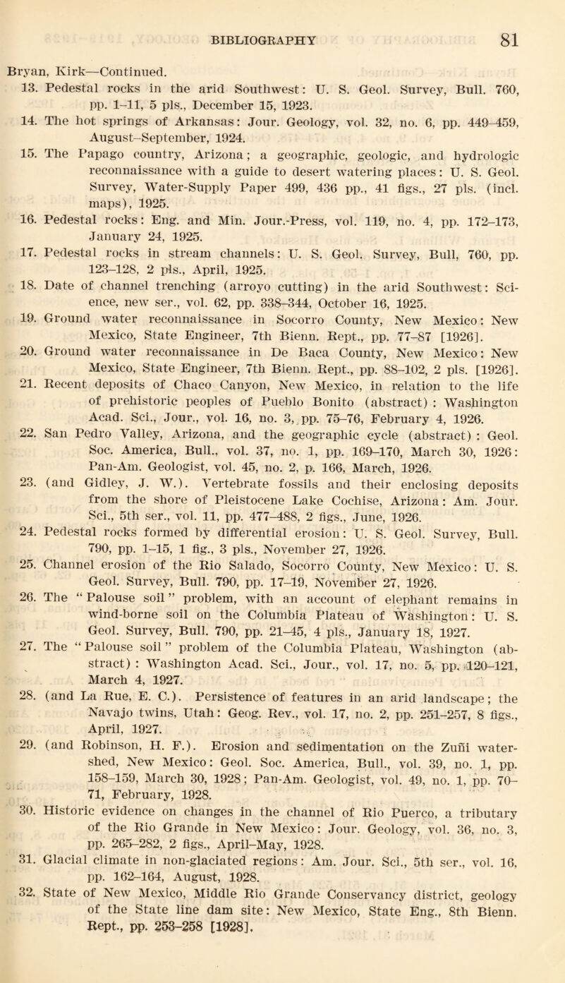 Bryan, Kirk—Continued. 13. Pedestal rocks in the arid Southwest: U. S. Geol. Survey, Bull. 760, pp. 1-11, 5 pis., December 15, 1923. 14. The hot springs of Arkansas: Jour. Geology, vol. 32, no. 6, pp. 449-459, August-September, 1924. 15. The Papago country, Arizona; a geographic, geologic, and hydrologic reconnaissance with a guide to desert watering places: U. S. Geol. Survey, Water-Supply Paper 499, 436 pp., 41 figs., 27 pis. (incl. maps), 1925. 16. Pedestal rocks: Eng. and Min. Jour.-Press, vol. 119, no. 4, pp. 172-173, January 24, 1925. 17. Pedestal rocks in stream channels : U. S. Geol. Survey, Bull, 760, pp. 123-128, 2 pis., April, 1925. 18. Date of channel trenching (arroyo cutting) in the arid Southwest: Sci¬ ence, new ser., vol. 62, pp. 338-344, October 16, 1925. 19. Ground water reconnaissance in Socorro County, New Mexico: New Mexico, State Engineer, 7th Bienn. Rept., pp. 77-87 [1926]. 20. Ground water reconnaissance in De Baca County, New Mexico: New Mexico, State Engineer, 7th Bienn. Rept., pp. 88-102, 2 pis. [1926]. 21. Recent deposits of Chaco Canyon, New Mexico, in relation to the life of prehistoric peoples of Pueblo Bonito (abstract) : Washington Acad. Sci., Jour., vol. 16, no. 3, pp. 75-76, February 4, 1926. 22. San Pedro Valley, Arizona, and the geographic cycle (abstract) : Geol. Soc. America, Bull., vol. 37, no. 1, pp. 169-170, March 30, 1926: Pan-Am. Geologist, vol. 45, no. 2, p. 166, March, 1926. 23. (and Gidley, J. W.). Vertebrate fossils and their enclosing deposits from the shore of Pleistocene Lake Cochise, Arizona: Am. Jour. Sci., 5th ser., vol. 11, pp. 477-488, 2 figs., June, 1926. 24. Pedestal rocks formed by differential erosion: U. S. Geol. Survey, Bull. 790, pp. 1-15, 1 fig., 3 pis., November 27, 1926. 25. Channel erosion of the Rio Salado, Socorro County, New Mexico: U. S. Geol. Survey, Bull. 790, pp. 17-19, November 27, 1926. 26. The “ Palouse soil ” problem, with an account of elephant remains in wind-borne soil on the Columbia Plateau of Washington: U. S. Geol. Survey, Bull. 790, pp. 21-45, 4 pis., January 18, 1927. 27. The “ Palouse soil” problem of the Columbia Plateau, Washington (ab¬ stract) : Washington Acad. Sci., Jour., vol. 17, no. 5, pp. 120-121, March 4, 1927. 28. (and La Rue, E. C.). Persistence of features in an arid landscape; the Navajo twins, Utah: Geog. Rev., vol. 17, no. 2, pp. 251-257, 8 figs., April, 1927. 29. (and Robinson, PI. F.). Erosion and sedimentation on the Zuni water¬ shed, New Mexico: Geol. Soc. America, Bull., vol. 39, no. 1, pp. 158-159, March 30, 1928; Pan-Am. Geologist, vol. 49, no. 1, pp. 70- 71, February, 1928. 30. Historic evidence on changes in the channel of Rio Puerco, a tributary of the Rio Grande in New Mexico : Jour. Geology, vol. 36, no. 3, pp. 265-282, 2 figs., April-May, 1928. 31. Glacial climate in non-glaciated regions: Am. Jour. Sci., 5th ser., vol. 16, pp. 162-164, August, 1928. 32. State of New Mexico, Middle Rio Grande Conservancy district, geology of the State line dam site: New Mexico, State Eng., 8th Bienn. Rept., pp. 253-258 [1928].