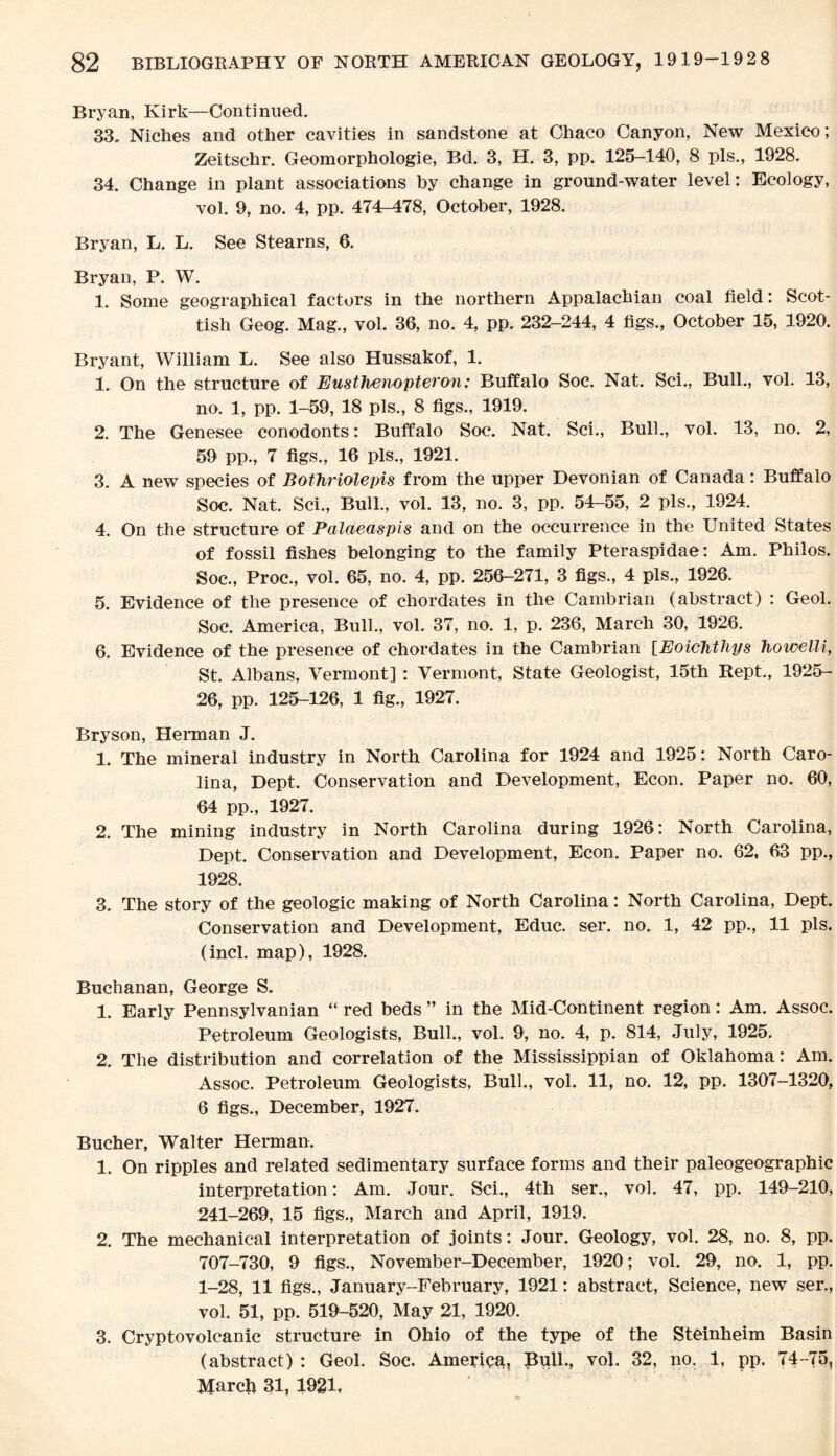 Bryan, Kirk—Continued. 33. Niches and other cavities in sandstone at Chaco Canyon, New Mexico; Zeitschr. Geomorphologie, Bd. 3, H. 3, pp. 125-140, 8 pis., 1928. 34. Change in plant associations by change in ground-water level: Ecology, vol. 9, no. 4, pp. 474-478, October, 1928. Bryan, L. L. See Stearns, 6. Bryan, P. W. 1. Some geographical factors in the northern Appalachian coal field: Scot¬ tish Geog. Mag., vol. 36, no. 4, pp. 232-244, 4 figs., October 15, 1920. Bryant, William L. See also Hussakof, 1. 1. On the structure of Eusthenopteron: Buffalo Soc. Nat. Sci., Bull., vol. 13, no. 1, pp. 1-59, 18 pis., 8 figs., 1919. 2. The Genesee conodonts: Buffalo Soc. Nat. Sci., Bull., vol. 13, no. 2, 59 pp., 7 figs., 16 pis., 1921. 3. A new species of Bothriolepis from the upper Devonian of Canada: Buffalo Soc. Nat. Sci., Bull., vol. 13, no. 3, pp. 54-55, 2 pis., 1924. 4. On the structure of Palaeaspis and on the occurrence in the United States of fossil fishes belonging to the family Pteraspidae: Am. Philos. Soc., Proc., vol. 65, no. 4, pp. 256-271, 3 figs., 4 pis., 1926. 5. Evidence of the presence of chordates in the Cambrian (abstract) : Geol. Soc. America, Bull., vol. 37, no. 1, p. 236, March 30, 1926. 6. Evidence of the presence of chordates in the Cambrian [Eoichthys fiowelli, St. Albans, Vermont] : Vermont, State Geologist, 15th Kept., 1925- 26, pp. 125-126, 1 fig., 1927. Bryson, Herman J. 1. The mineral industry in North Carolina for 1924 and 1925: North Caro¬ lina, Dept. Conservation and Development, Econ. Paper no. 60, 64 pp., 1927. 2. The mining industry in North Carolina during 1926: North Carolina, Dept. Conservation and Development, Econ. Paper no. 62, 63 pp., 1928. 3. The story of the geologic making of North Carolina: North Carolina, Dept. Conservation and Development, Educ. ser. no. 1, 42 pp., 11 pis. (incl. map), 1928. Buchanan, George S. 1. Early Pennsylvanian “ red beds ” in the Mid-Continent region: Am. Assoc. Petroleum Geologists, Bull., vol. 9, no. 4, p. 814, July, 1925. 2. The distribution and correlation of the Mississippian of Oklahoma: Am. Assoc. Petroleum Geologists, Bull., vol. 11, no. 12, pp. 1307-1320, 6 figs., December, 1927. Bucher, Walter Herman. 1. On ripples and related sedimentary surface forms and their paleogeographic interpretation: Am. Jour. Sci., 4th ser., vol. 47, pp. 149-210, 241-269, 15 figs., March and April, 1919. 2. The mechanical interpretation of joints: Jour. Geology, vol. 28, no. 8, pp. 707-730, 9 figs., November-December, 1920; vol. 29, no. 1, pp. 1-28, 11 figs., January-February, 1921: abstract, Science, new ser., vol. 51, pp. 519-520, May 21, 1920. 3. Cryptovolcanic structure in Ohio of the type of the Steinheim Basin (abstract) : Geol. Soc. America, Pull., vol. 32, no. 1, pp. 74-75, Marcfr 31, 1921,