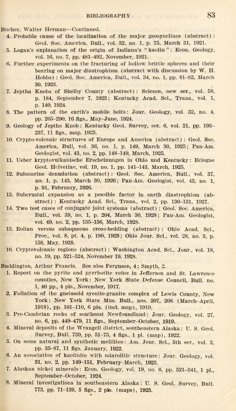 Bucher, Walter Herman—Continued. 4. Probable cause of the localization of the major geosynclines (abstract) : Geol. Soc. America, Bull., vol. 32, no. 1, p. 75, March 31, 1921. 5. Logan’s explanation of the origin of Indiana’s “ kaolin ”: Econ. Geology, vol. 16, no. 7, pp. 481-492, November, 1921. 6. Further experiments on the fracturing of hollow brittle spheres and their bearing on major diastrophism (abstract with discussion by W. H. Hobbs) : Geol. Soc. America, Bull., vol. 34, no. 1, pp. 81-82, March 30, 1923. 7. Jeptha Knobs of Shelby County (abstract) : Science, new ser., vol. 58, p. 184, September 7, 1923; Kentucky Acad. Sci., Trans., vol. 1, p. 140, 1924. 8. The pattern of the earth’s mobile belts: Jour. Geology, vol. 32, no. 4, pp. 265-290, 16 figs., May-June, 1924. 9. Geology of Jeptha Knob: Kentucky Geol. Survey, ser. 6, vol. 21, pp. 193- 237, 11 figs., map, 1925. 10. Crypto-volcanic structures of Europe and America (abstract) : Geol. Soc. America, Bull, vol. 36, no. 1, p. 149, March 30, 1925; Pan-Am. Geologist, vol. 43, no. 2, pp. 148-149, March, 1925. 11. Ueber kryptovulkanische Erscheinungen in Ohio und Kentucky: Eclogae Geol. Helvetiae, vol. 19, no. 1, pp. 141-143, March, 1925. 12. Submarine denudation (abstract) : Geol. Soc. America, Bull., vol. 37, no. 1, p. 143, March 30, 1926; Pan-Am. Geologist, vol. 45, no. 1, p. 91, February, 1926. 13. Subcrustal expansion as a possible factor in earth diastrophism (ab¬ stract) : Kentucky Acad. Sci., Trans., vol. 2, pp. 130-131, 1927. 14. Two test cases of conjugate joint systems (abstract) : Geol. Soc. America, Bull., vol. 39, no. 1, p. 204, March 30, 1928; Pan-Am. Geologist, vol. 49, no. 2, pp. 155-156, March, 1928. 15. Eolian versus subaqueous cross-bedding (abstract) : Ohio Acad. Sci., Proc., vol. 8, pt. 4, p. 180, 1928; Ohio Jour. Sci., vol. 28, no. 3, p. 158, May, 1928. 16. Cryptovolcanic regions (abstract) : Washington Acad. Sci., Jour., vol. 18, no. 19, pp. 521-524, November 19, 1928. Buddington, Arthur Francis. See also Ferguson, 4; Smyth, 2. 1. Report on the pyrite and pyrrhotite veins in Jefferson and St. Lawrence counties, New York: New York State Defense Council, Bull. no. 1, 40 pp., 4 pis., November, 1917. 2. Foliation of the gneissoid syenite-granite complex of Lewis County, New York: New York State Mus. Bull., nos. 207, 208 (March-April, 1918), pp. 101-110, 6 pis. (incl. map), 1919. 3. Pre-Cambrian rocks of southeast Newfoundland: Jour. Geology, vol. 27, no. 6, pp. 449-479, 11 figs., September-October, 1919. 4. Mineral deposits of the Wrangell district, southeastern Alaska: U. S. Geol. Survey, Bull. 739, pp. 51-75, 4 figs., 1 pi. (map), 1922. 5. On some natural and synthetic melilites: Am. Jour. Sci., 5th ser., vol. 3, pp. 35-87, 11 figs. January, 1922. 6. An association of kaolinite with miarolitic structure: Jour. Geology, vol. 31, no. 2, pp. 149-151, February-March, 1923. 7. Alaskan nickel minerals: Econ. Geology, vol. 19, no. 6, pp. 521-541, 1 pi., September-October, 1924. 8. Mineral investigations in southeastern Alaska: U. S. Geol. Survey, Bull. 773, pp. 71-139, 5 figs., 2 pis. (maps), 1925.