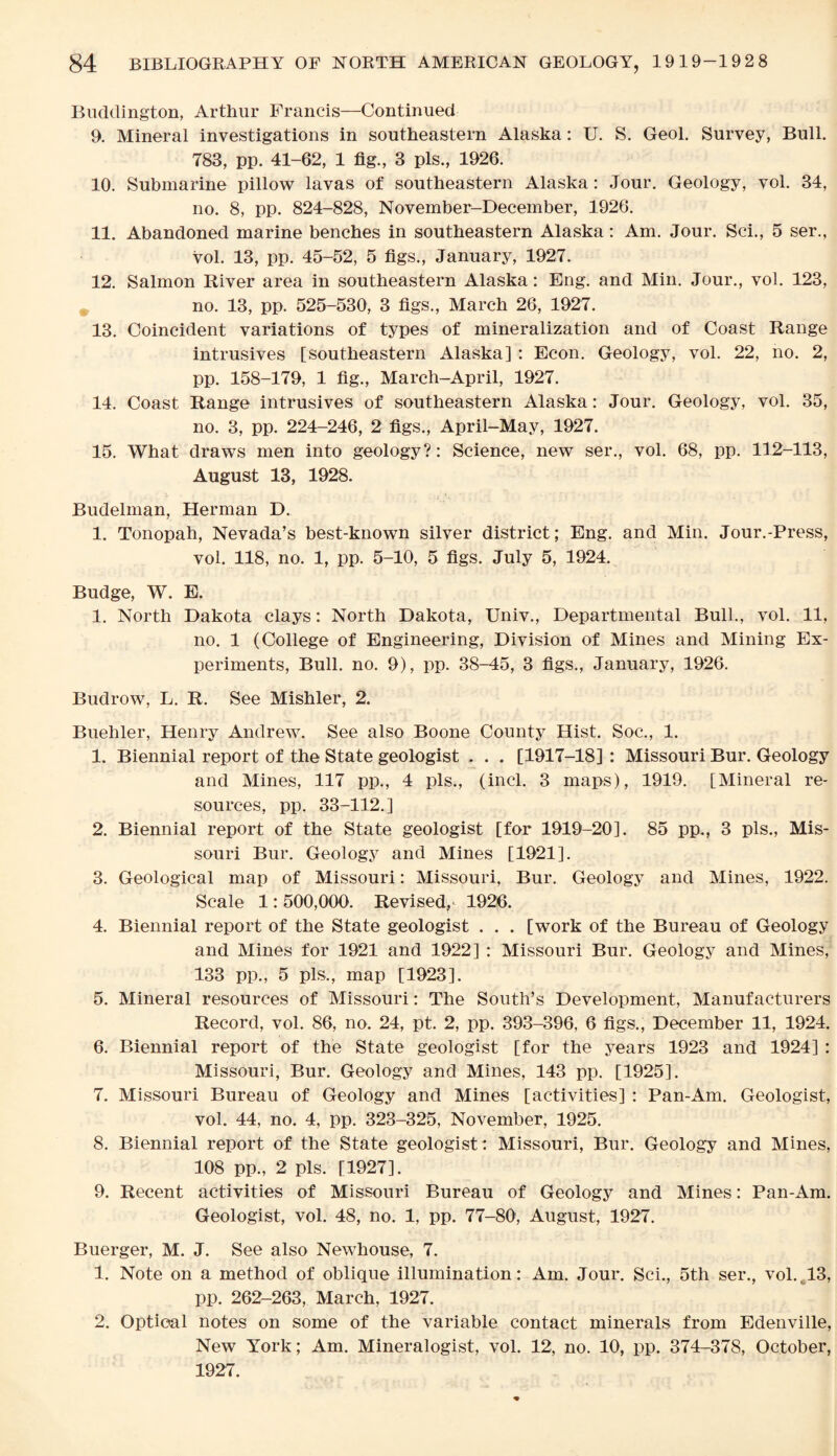 Buddington, Arthur Francis—Continued 9. Mineral investigations in southeastern Alaska: U. S. Geol. Survey, Bull. 783, pp. 41-62, 1 fig., 3 pis., 1926. 10. Submarine pillow lavas of southeastern Alaska: Jour. Geology, vol. 34, no. 8, pp. 824-828, November-December, 1926. 11. Abandoned marine benches in southeastern Alaska: Am. Jour. Sci., 5 ser., vol. 13, pp. 45-52, 5 figs., January, 1927. 12. Salmon River area in southeastern Alaska: Eng. and Min. Jour., vol. 123, no. 13, pp. 525-530, 3 figs., March 26, 1927. 13. Coincident variations of types of mineralization and of Coast Range intrusives [southeastern Alaska] : Econ. Geology, vol. 22, no. 2, pp. 158-179, 1 fig., March-April, 1927. 14. Coast Range intrusives of southeastern Alaska: Jour. Geology, vol. 35, no. 3, pp. 224-246, 2 figs., April-May, 1927. 15. What draws men into geology?: Science, new ser., vol. 68, pp. 112-113, August 13, 1928. Budelman, Herman D. 1. Tonopah, Nevada’s best-known silver district; Eng. and Min. Jour.-Press, vol. 118, no. 1, pp. 5-10, 5 figs. July 5, 1924. Budge, W. E. 1. North Dakota clays: North Dakota, Univ., Departmental Bull., vol. 11, no. 1 (College of Engineering, Division of Mines and Mining Ex¬ periments, Bull. no. 9), pp. 38-45, 3 figs., January, 1926. Budrow, L. R. See Mishler, 2. Buehler, Henry Andrew. See also Boone County Hist. Soc., 1. 1. Biennial report of the State geologist . . . [1917-18]: Missouri Bur. Geology and Mines, 117 pp., 4 pis., (incl. 3 maps), 1919. [Mineral re¬ sources, pp. 33-112.] 2. Biennial report of the State geologist [for 1919-20]. 85 pp., 3 pis., Mis¬ souri Bur. Geology and Mines [1921]. 3. Geological map of Missouri: Missouri, Bur. Geology and Mines, 1922. Scale 1: 500,000. Revised^ 1926. 4. Biennial report of the State geologist . . . [work of the Bureau of Geology and Mines for 1921 and 1922] : Missouri Bur. Geology and Mines, 133 pp., 5 pis,, map [1923]. 5. Mineral resources of Missouri: The South’s Development, Manufacturers Record, vol. 86, no. 24, pt. 2, pp. 393-396, 6 figs., December 11, 1924. 6. Biennial report of the State geologist [for the years 1923 and 1924] : Missouri, Bur. Geology and Mines, 143 pp. [1925]. 7. Missouri Bureau of Geology and Mines [activities] : Pan-Am. Geologist, vol. 44, no. 4, pp. 323-325, November, 1925. 8. Biennial report of the State geologist: Missouri, Bur. Geology and Mines, 108 pp., 2 pis. [1927]. 9. Recent activities of Missouri Bureau of Geology and Mines: Pan-Am. Geologist, vol. 48, no. 1, pp. 77-80, August, 1927. Buerger, M. J. See also Newhouse, 7. 1. Note on a method of oblique illumination: Am. Jour. Sci., 5th ser., vol.,13, pp. 262-263, March, 1927. 2. Optical notes on some of the variable contact minerals from Edenville, New York; Am. Mineralogist, vol. 12, no. 10, pp. 374-378, October, 1927.