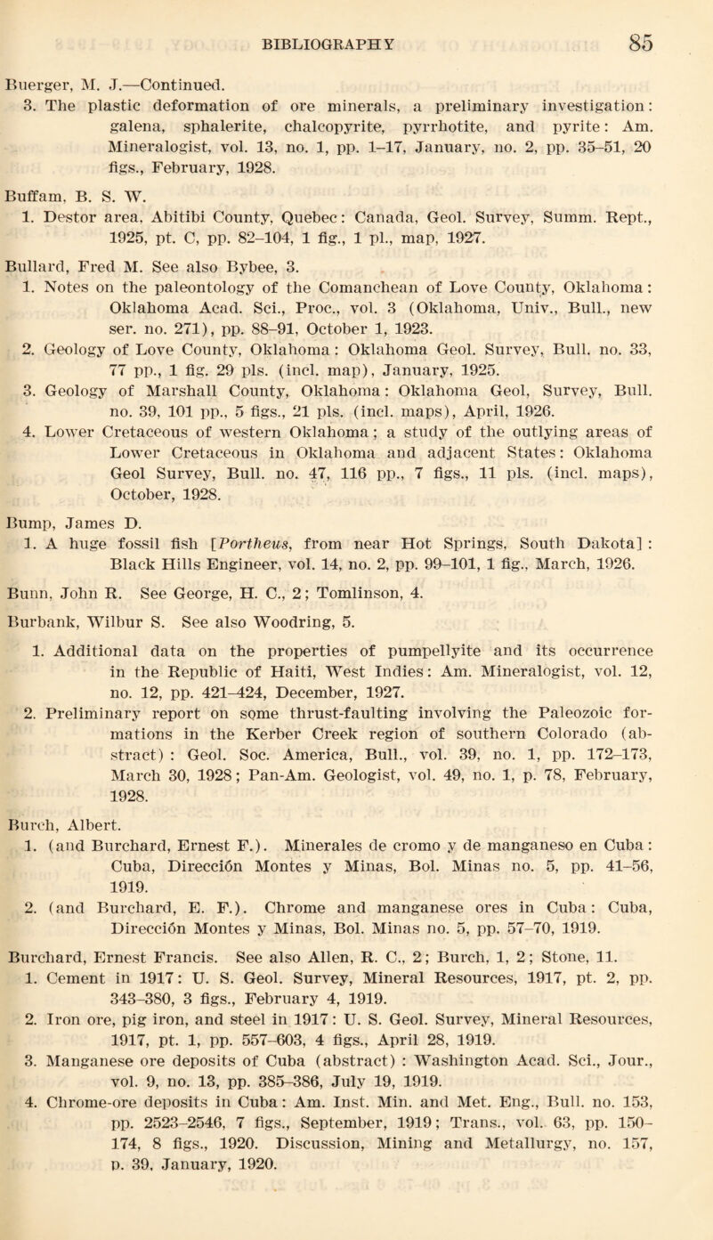 Buerger, M. J.—Continued. 3. The plastic deformation of ore minerals, a preliminary investigation: galena, sphalerite, chalcopyrite, pyrrhotite, and pyrite: Am. Mineralogist, vol. 13, no. 1, pp. 1-17, January, no. 2, pp. 35-51, 20 figs., February, 1928. Buffam, B. S. W. 1. Destor area, Abitibi County, Quebec: Canada, Geol. Survey, Summ. Kept., 1925, pt. C, pp. 82-104, 1 fig., 1 pi., map, 1927. Bullard, Fred M. See also Bybee, 3. 1. Notes on the paleontology of the Comanchean of Love County, Oklahoma: Oklahoma Acad. Sci., Proc., vol. 3 (Oklahoma, Univ., Bull., new ser. no. 271), pp. 88-91, October 1, 1923. 2. Geology of Love County, Oklahoma: Oklahoma Geol. Survey, Bull. no. 33, 77 pp., 1 fig. 29 pis. (incl. map), January, 1925. 3. Geology of Marshall County, Oklahoma: Oklahoma Geol, Survey, Bull. no. 39, 101 pp., 5 figs., 21 pis. (incl. maps), April, 1926. 4. Lower Cretaceous of western Oklahoma; a study of the outlying areas of Lower Cretaceous in Oklahoma and adjacent States: Oklahoma Geol Survey, Bull. no. 47, 116 pp., 7 figs., 11 pis. (incl. maps), October, 1928. Bump, James D. 1. A huge fossil fish [Portheus, from near Hot Springs, South Dakota] : Black Hills Engineer, vol. 14, no. 2, pp. 99-101, 1 fig., March, 1926. Bunn, John R. See George, H. C.,'2; Tomlinson, 4. Burbank, Wilbur S. See also Woodring, 5. 1. Additional data on the properties of pumpellyite and its occurrence in the Republic of Haiti, West Indies: Am. Mineralogist, vol. 12, no. 12, pp. 421-424, December, 1927. 2. Preliminary report on some thrust-faulting involving the Paleozoic for¬ mations in the Kerber Creek region of southern Colorado (ab¬ stract) : Geol. Soc. America, Bull., vol. 39, no. 1, pp. 172-173, March 30, 1928; Pan-Am. Geologist, vol. 49, no. 1, p. 78, February, 1928. Burch, Albert. 1. (and Burchard, Ernest F.). Minerales de cromo y de manganeso en Cuba: Cuba, Direccion Montes y Minas, Bol. Minas no. 5, pp. 41-56, 1919. 2. (and Burchard, E. F.). Chrome and manganese ores in Cuba: Cuba, Direccidn Montes y Minas, Bol. Minas no. 5, pp. 57-70, 1919. Burchard, Ernest Francis. See also Allen, R. C., 2; Burch, 1, 2; Stone, 11. 1. Cement in 1917: U. S. Geol. Survey, Mineral Resources, 1917, pt. 2, pp. 343-380, 3 figs., February 4, 1919. 2. Iron ore, pig iron, and steel in 1917: U. S. Geol. Survey, Mineral Resources, 1917, pt. 1, pp. 557-603, 4 figs., April 28, 1919. 3. Manganese ore deposits of Cuba (abstract) : Washington Acad. Sci., Jour., vol. 9, no. 13, pp. 385-386, July 19, 1919. 4. Chrome-ore deposits in Cuba: Am. Inst. Min. and Met. Eng., Bull. no. 153, pp. 2523-2546, 7 figs., September, 1919; Trans., vol. 63, pp. ISO- 174, 8 figs., 1920. Discussion, Mining and Metallurgy, no. 157, p. 39, January, 1920.