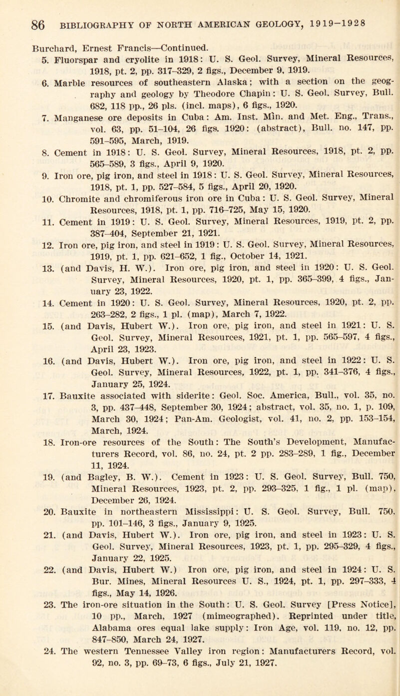 Burchard, Ernest Francis—Continued. 5. Fluorspar and cryolite in 1918: U. S. Geol. Survey, Mineral Resources, 1918, pt. 2, pp. 317-329, 2 figs., December 9, 1919. 6. Marble resources of southeastern Alaska; with a section on the geog¬ raphy and geology by Theodore Chapin: U. S. Geol. Survey, Bull. 682, 118 pp., 26 pis. (incl. maps), 6 figs., 1920. 7. Manganese ore deposits in Cuba: Am. Inst. Min. and Met. Eng., Trans., vol. 63, pp. 51-104, 26 figs. 1920: (abstract), Bull. no. 147, pp. 591-595, March, 1919. 8. Cement in 1918: U. S. Geol. Survey, Mineral Resources, 1918, pt. 2, pp. 565-589, 3 figs., April 9, 1920. 9. Iron ore, pig iron, and steel in 1918: U. S. Geol. Survey, Mineral Resources, 1918, pt. 1, pp. 527-584, 5 figs., April 20, 1920. 10. Chromite and chromiferous iron ore in Cuba: U. S. Geol. Survey, Mineral Resources, 1918, pt. 1, pp. 716-725, May 15, 1920. 11. Cement in 1919: U. S. Geol. Survey, Mineral Resources, 1919, pt. 2, pp. 387-404, September 21, 1921. 12. Iron ore, pig iron, and steel in 1919: U. S. Geol. Survey, Mineral Resources, 1919, pt. 1, pp. 621-652, 1 fig., October 14, 1921. 13. (and Davis, H. W.). Iron ore, pig iron, and steel in 1920: U. S. Geol. Survey, Mineral Resources, 1920, pt. 1, pp. 365-399, 4 figs., Jan¬ uary 23, 1922. 14. Cement in 1920: U. S. Geol. Survey, Mineral Resources, 1920, pt. 2, pp. 263-282, 2 figs., 1 pi. (map), March 7, 1922. 15. (and Davis, Hubert W.). Iron ore, pig iron, and steel in 1921: U. S. Geol. Survey, Mineral Resources, 1921, pt. 1, pp. 565-597, 4 figs., April 23, 1923. 16. (and Davis, Hubert W.). Iron ore, pig iron, and steel in 1922: U. S. Geol. Survey, Mineral Resources, 1922, pt. 1, pp. 341-376, 4 figs., January 25, 1924. 17. Bauxite associated with siderite: Geol. Soc. America, Bull., vol. 35, no. 3, pp. 437-448, September 30, 1924; abstract, vol. 35, no. 1, p. 109, March 30, 1924; Pan-Am. Geologist, vol. 41, no. 2, pp. 153-154, March, 1924. 18. Iron-ore resources of the South: The South’s Development, Manufac¬ turers Record, vol. 86, no. 24, pt. 2 pp. 283-289, 1 fig., December 11, 1924. 19. (and Bagley, B. W.). Cement in 1923: U. S. Geol. Survey, Bull. 750, Mineral Resources, 1923, pt. 2, pp. 293-325, 1 fig., 1 pi. (map), December 26, 1924. 20. Bauxite in northeastern Mississippi: U. S. Geol. Survey, Bull. 750. pp. 101-146, 3 figs., January 9, 1925. 21. (and Davis, Hubert W.). Iron ore, pig iron, and steel in 1923: U. S. Geol. Survey, Mineral Resources, 1923, pt. 1, pp. 295-329, 4 figs., January 22, 1925. 22. (and Davis, Hubert W.) Iron ore, pig iron, and steel in 1924: U. S. Bur. Mines, Mineral Resources U. S., 1924, pt. 1, pp. 297-333, 4 figs., May 14, 1926. 23. The iron-ore situation in the South: U. S. Geol. Survey [Press Notice], 10 pp., March, 1927 (mimeographed). Reprinted under title, Alabama ores equal lake supply: Iron Age, vol. 119, no. 12, pp. 847-850, March 24, 1927. 24. The western Tennessee Valley iron region: Manufacturers Record, vol. 92, no. 3, pp. 69-73, 6 figs., July 21, 1927.