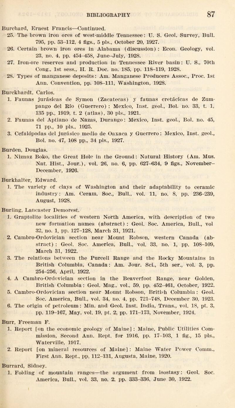 Burchard, Ernest Francis—Continued. 25. The brown iron ores of west-middle Tennessee: U. S. Geol. Survey, Bull. 795, pp. 53-112, 4 figs., 5 pis., October 20, 1927. 26. Certain brown iron ores in Alabama (discussion) : Eeon. Geology, vol. 23, no. 4, pp. 454-458, June-July, 1928. 27. Iron-ore reserves and production in Tennessee River basin: U. S., 70th Cong., 1st sess., H. R. Doc. no. 185, pp. 118-119, 1928. 28. Types of manganese deposits: Am. Manganese Producers Assoc., Proc. 1st Ann. Convention, pp. 108-111, Washington, 1928. Burckhardt, Carlos. 1. Faunas jurasicas de Symon (Zacatecas) y faunas cretacicas de Zum- pango del Rio (Guerrero) : Mexico, Inst, geol., Bol. no. 33, t. 1, 135 pp., 1919, t. 2 (atlas), 30 pis., 1921. 2. Faunas del Aptiano de Nazas, Durango: Mexico, Inst, geol., Bol. no. 45, 71 pp., 10 pis., 1925. 3. Cefalopodas del jurasico medio de Oaxaca y Guerrero: Mexico, Inst, geol., Bol. no. 47, 108 pp., 34 pis., 1927. Burden, Douglas. 1. Niznaz Boko, the Great Hole in the Ground: Natural History (Am. Mus. Nat. Hist., Jour.), vol. 26, no. 6, pp. 627-634, 9 figs., November- December, 1926. Burkhalter, Edward. 1. The variety of clays of Washington and their adaptability to ceramic industry: Am. Ceram. Soc., Bull., vol. 11, no. 8, pp. 236-239, August, 1928. Burling, Lancaster Demorest. 1. Graptolite localities of western North America, with description of two new formation names (abstract) : Geol. Soc. America, Bull., vol 32, no. 1, pp. 127-128, March 31, 1921. 2. Cambro-Ordovician section near Mount Robson, western Canada (ab¬ stract) : Geol. Soc. America, Bull., vol. 33, no. 1, pp. 108-109, March 31, 1922. 3. The relations between the Purcell Range and the Rocky Mountains in British Columbia, Canada: Am. Jour. Sci., 5th ser., vol. 3, pp. 254-256, April, 1922. 4. A Cambro-Ordovician section in the Beaverfoot Range, near Golden, British Columbia: Geol. Mag., vol., 59, pp. 452-461, October, 1922. 5. Cambro-Ordovician section near Mount Robson, British Columbia: Geol. Soc. America, Bull., vol. 34, no. 4, pp. 721-748, December 30, 1923. 6. The origin of petroleum: Min. and Geol. Inst. India, Trans., vol. 18, pt. 3, pp. 119-167, May, vol. 19, pt. 2, pp. 171-173, November, 1924. Burr, Freeman F. 1. Report [on the economic geology of Maine] : Maine, Public Utilities Com¬ mission, Second Ann. Rept. for 1916, pp. 17-103, 1 fig., 15 pis., Waterville, 1917. 2. Report [on mineral resources of Maine] : Maine Water Power Comm., First Ann. Rept., pp. 112-131, Augusta, Maine, 1920. Burrard, Sidney. 1. Folding of mountain ranges—the argument from isostasy: Geol. Soc. America, Bull., vol. 33, no. 2, pp. 333-336, June 30, 1922. i