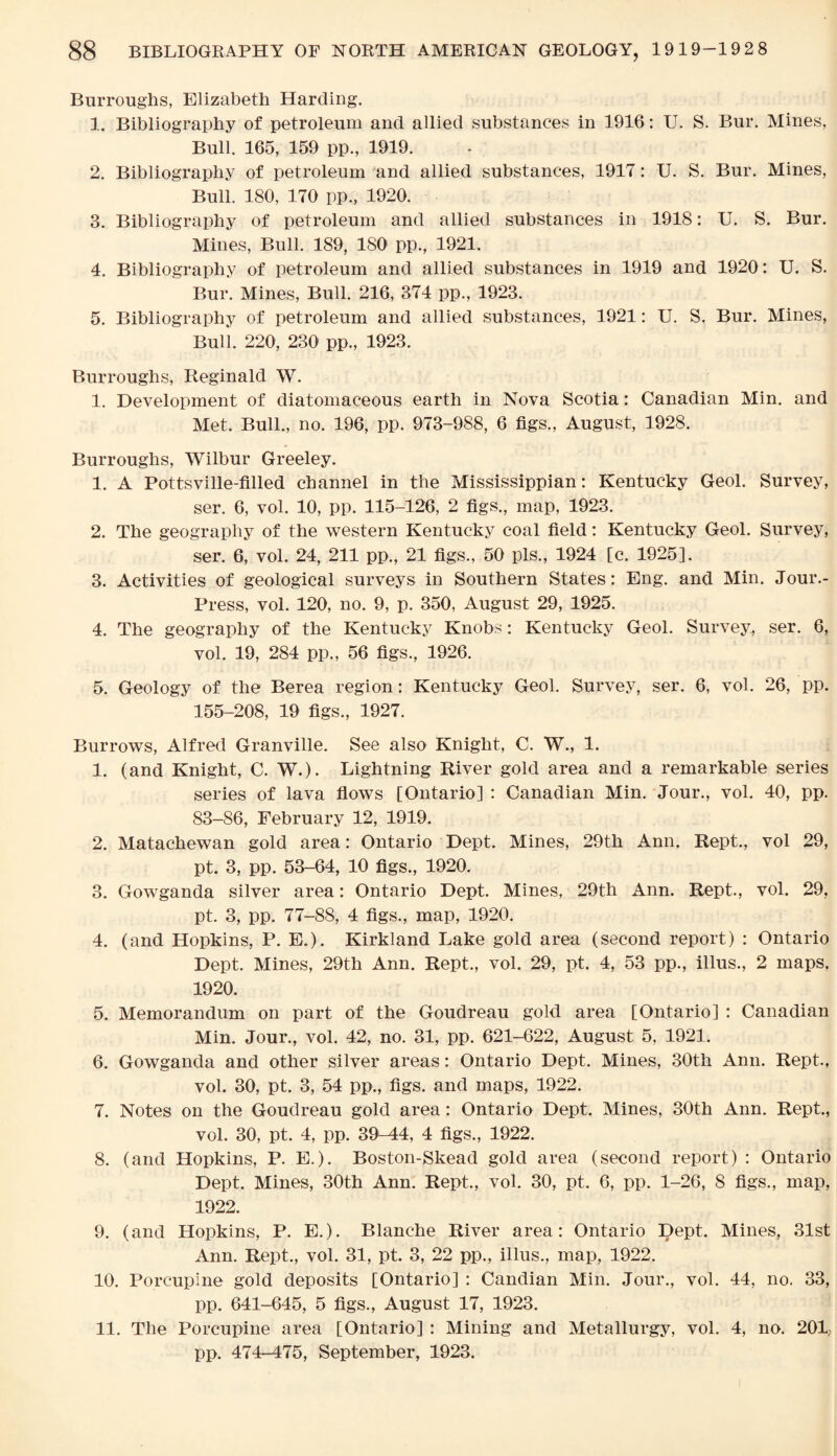 Burroughs, Elizabeth Harding. 1. Bibliography of petroleum and allied substances in 1916 : U. S. Bur. Mines, Bull. 165, 159 pp., 1919. 2. Bibliography of petroleum and allied substances, 1917: U. S. Bur. Mines, Bull. 180, 170 pp., 1920. 3. Bibliography of petroleum and allied substances in 1918: U. S. Bur. Mines, Bull. 189, ISO pp., 1921. 4. Bibliography of petroleum and allied substances in 1919 and 1920: U. S. Bur. Mines, Bull. 216, 374 pp., 1923. 5. Bibliography of petroleum and allied substances, 1921: U. S. Bur. Mines, Bull. 220, 230 pp., 1923. Burroughs, Reginald W. 1. Development of cliatomaceous earth in Nova Scotia: Canadian Min. and Met. Bull., no. 196, pp. 973-988, 6 figs., August, 1928. Burroughs, Wilbur Greeley. 1. A Pottsville-filled channel in the Mississippian: Kentucky Geol. Survey, ser. 6, vol. 10, pp. 115-126, 2 figs., map, 1923. 2. The geography of the western Kentucky coal field: Kentucky Geol. Survey, ser. 6, vol. 24, 211 pp., 21 figs., 50 pis., 1924 [c. 1925]. 3. Activities of geological surveys in Southern States: Eng. and Min. Jour.- Press, vol. 120, no. 9, p. 350, August 29, 1925. 4. The geography of the Kentucky Knobs: Kentucky Geol. Survey, ser. 6, vol. 19, 284 pp., 56 figs., 1926. 5. Geology of the Berea region: Kentucky Geol. Survey, ser. 6, vol. 26, pp. 155-208, 19 figs., 1927. Burrows, Alfred Granville. See also Knight, C. W., 1. 1. (and Knight, C. W.). Lightning River gold area and a remarkable series series of lava flows [Ontario] : Canadian Min. Jour., vol. 40, pp. 83-86, February 12, 1919. 2. Matachewan gold area: Ontario Dept. Mines, 29th Ann. Rept., vol 29, pt. 3, pp. 53-64, 10 figs., 1920. 3. Gowganda silver area: Ontario Dept. Mines, 29th Ann. Rept., vol. 29, pt. 3, pp. 77-88, 4 figs., map, 1920. 4. (and Hopkins, P. E.). Kirkland Lake gold area (second report) : Ontario Dept. Mines, 29th Ann. Rept., vol. 29, pt. 4, 53 pp., illus., 2 maps, 1920. 5. Memorandum on part of the Goudreau gold area [Ontario] : Canadian Min. Jour., vol. 42, no. 31, pp. 621-622, August 5, 1921. 6. Gowganda and other silver areas: Ontario Dept. Mines, 30th Ann. Rept., vol. 30, pt. 3, 54 pp., figs, and maps, 1922. 7. Notes on the Goudreau gold area: Ontario Dept. Mines, 30th Ann. Rept., vol. 30, pt. 4, pp. 39-44, 4 figs., 1922. 8. (and Hopkins, P. E.). Boston-Skead gold area (second report) : Ontario Dept. Mines, 30th Ann. Rept., vol. 30, pt. 6, pp. 1-26, 8 figs., map, 1922. 9. (and Hopkins, P. E.). Blanche River area: Ontario Dept. Mines, 31st Ann. Rept., vol. 31, pt. 3, 22 pp., illus., map, 1922. 10. Porcupine gold deposits [Ontario] : Candian Min. Jour., vol. 44, no. 33, pp. 641-645, 5 figs., August 17, 1923. 11. The Porcupine area [Ontario] : Mining and Metallurgy, vol. 4, no. 201? pp. 474-475, September, 1923.