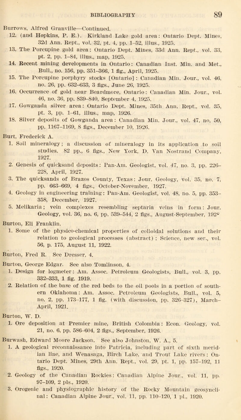 Burrows, Alfred Granville—Continued. 12. (and Hopkins, P. E.). Kirkland Lake gold area: Ontario Dept. Mines, 32d Ann. Kept., vol. 32, pt. 4, pp. 1-52, illus., 1925. 13. The Porcupine gold area: Ontario Dept. Mines, 33d Ann. Kept., vol. 33, pt. 2, pp. 1-84, illus., map, 1925. 14. Recent mining developments in Ontario : Canadian Inst. Min. and Met., Bull., no. 156, pp. 351-366, 1 fig., April, 1925. 15. The Porcupine porphyry stocks [Ontario] : Canadian Min. Jour., vol. 46, no. 26, pp. 632-633, 3 figs., June 26, 1925. 16. Occurrence of gold near Beardmore, Ontario: Canadian Min. Jour., vol. 46, no. 36, pp. 839-840, September 4, 1925. 17. Gowganda silver area: Ontario Dept. Mines, 35th Ann. Rept., vol. 35, pt. 3, pp. 1-61, illus., map, 1926. 18. Silver deposits of Gowganda area: Canadian Min. Jour., vol. 47, no, 50, pp. 1167-1169, 8 figs., December 10, 1926. Burt, Frederick A. 1. Soil mineralogy; a discussion of mineralogy in its application to soil studies. 82 pp., 6 figs., New York, D. Van Nostrand Company, 1927. 2. Genesis of quicksand deposits: Pan-Am. Geologist, vol. 47, no. 3, pp. 226- 228, April, 1927. 3. The quicksands of Brazos County, Texas: Jour. Geology, vol. 35, no. 7, pp. 663-669, 4 figs., October-November, 1927. 4. Geology in engineering training: Pan-Am. Geologist, vol. 48, no. 5, pp. 353- 358, December, 1927. 5. Melikaria; vein complexes resembling septaria veins in form: Jour. Geology, vol. 36, no. 6, pp. 539-544, 2 figs., August-September, 192^ Burton, Eli Franklin. 1. Some of the physico-chemical properties of colloidal solutions and their relation to geological processes (abstract) ; Science, new ser., vol. 56, p. 175, August 11, 1922. Burton, Fred R. See Dresser, 4. Burton, George Edgar. See also Tomlinson, 4. 1. Design for logmeter: Am. Assoc. Petroleum Geologists, Bull., vol. 3, pp. 332-333, 1 fig. 1919. 2. Relation of the base of the red beds to the oil pools in a portion of south¬ ern Oklahoma: Am. Assoc. Petroleum Geologists, Bull., vol. 5, no. 2, pp. 173-177, 1 fig. (with discussion, pp. 326-327), March- April, 1921. Burton, W. D. 1. Ore deposition at Premier mine, British Colombia: Econ. Geology, vol. 21, no. 6, pp. 586-604, 2 figs., September, 1926. Burwash, Edward Moore Jackson. See also Johnston, W. A., 5. 1. A geological reconnaissance into Patricia, including part of sixth merid¬ ian line, and Wenasaga, Birch Lake, and Trout Lake rivers: On¬ tario Dept. Mines, 29th Ann. Rept., vol. 29, pt. 1, pp. 157-192, 11 figs., 1920. 2. Geology of the Canadian Rockies : Canadian Alpine Jour., vol. 11, pp. 97-109, 2 pis., 1920. 3. Orogenic and physiographic history of the Rocky Mountain geosynclh