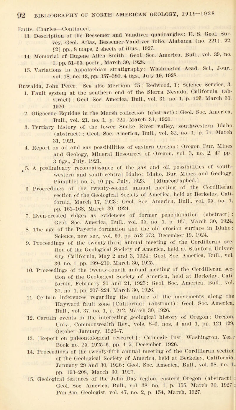 Butts, Charles—Continued. 13. Description of the Bessemer and Vandiver quadrangles: U. S. Geol. Sui- vey, Geol. Atlas, Bessemer-Vandiver folio, Alabama (no. 221), 22, [2] pp., 8 maps, 2 sheets of illus., 1927. 14. Memorial of Eugene Allen Smith: Geol. Soc. America, Bull., vol. 39, no. 1, pp. 51-65, portr., March 30, 1928. 15. Variations in Appalachian stratigraphy: Washington Acad. Sci., Jour., vol. 18, no. 13, pp. 357-380, 4 figs., July 19, 1928. Buwalda, John Peter. See also Merriam, 25; Redwood, 1; Science Service, 3. 1. Fault systenj at the southern end of the Sierra Nevada, California (ab¬ stract) : Geol. Soc. America, Bull., vol. 31, no. 1, p. 121, March 31. 1920. 2. Oligocene Equidae in the Marsh collection (abstract) : Geol. Soc. America, Bull., vol. 21, no. 1, p. 224, March 31, 1920. 3. Tertiary history of the lower Snake River valley, southwestern Idaho (abstract) : Geol. Soc. America, Bull., vol. 32, no. 1, p. 71, March 31, 1921. 4. Report on oil and gas possibilities of eastern Oregon : Oregon Bur. Mines and Geology, Mineral Resources of Oregon, vol. 3, no. 2, 47 pp., 3 figs., July, 1921. 5. A preliminary reconnaissance of the gas and oil possibilities of south¬ western and south-central Idaho: Idaho, Bur. Mines and Geology, Pamphlet no. 5, 10 pp., July, 1923. [Mimeographed.] 6. Proceedings of the twenty-second annual meeting of the Cordilleran section of the Geological Society of America, held at Berkeley, Cali¬ fornia, March 17, 1923: Geol. Soc. America, Bull., vol. 35, no. 1, pp. 161-168, March 30, 1924. 7. Even-crested ridges as evidences of former peneplanation (abstract) : Geol. Soc. America, Bull., vol. 35, no. 1, p. 167, March 30, 1924. 8. The age of the Payette formation and the old erosion surface in Idaho: Science, new ser., vol. 60', pp. 572-573, December 19, 1924. 9. Proceedings of the twenty-third annual meeting of the Cordilleran sec¬ tion of the Geological Society of America, held at Stanford Univer¬ sity, California, May 2 and 3, 1924: Geol. Soc. America, Bull., vol. 36, no. 1, pp. 199-210, March 30, 1925. 10. Proceedings of the twenty-fourth annual meeting of the Cordilleran sec¬ tion of the Geological Society of America, held at Berkeley, Cali¬ fornia, February 20 and 21, 1925: Geol. Soc. America, Bull., vol. 37, no. 1, pp. 207-224, March 30, 1926, 11. Certain inferences regarding the nature of the movements along the Hayward fault zone [California] (abstract) : Geol. Soc. America, Bull., vol. 37, no. 1, p. 212, March 30, 1926. 12. Certain events in the interesting geological history of Oregon: Oregon, Univ., Commonwealth Rev., vols. 8-9, nos. 4 and 1, pp. 121-129, October-January, 1926-7. 13. [Report on paleontological research] : Carnegie Inst. Washington, Year Book no. 25, 1925-6, pp. 4-5, December, 1926. 14. Proceedings of the twenty-fifth annual meeting of the Cordilleran section of the Geological Society of America, held at Berkeley, California, January 29' and 30, 1926: Geol. Soc. America, Bull., vol. 38, no. 1, pp, 193-208, March 30, 1927. 15. Geological features of the John Day region, eastern Oregon (abstract) : Geol. Soc. America, Bull., vol. 38, no. 1, p. 155, March 30, 1927 Pan-Am. Geologist, vol. 47, no. 2, p. 154, March, 1927.
