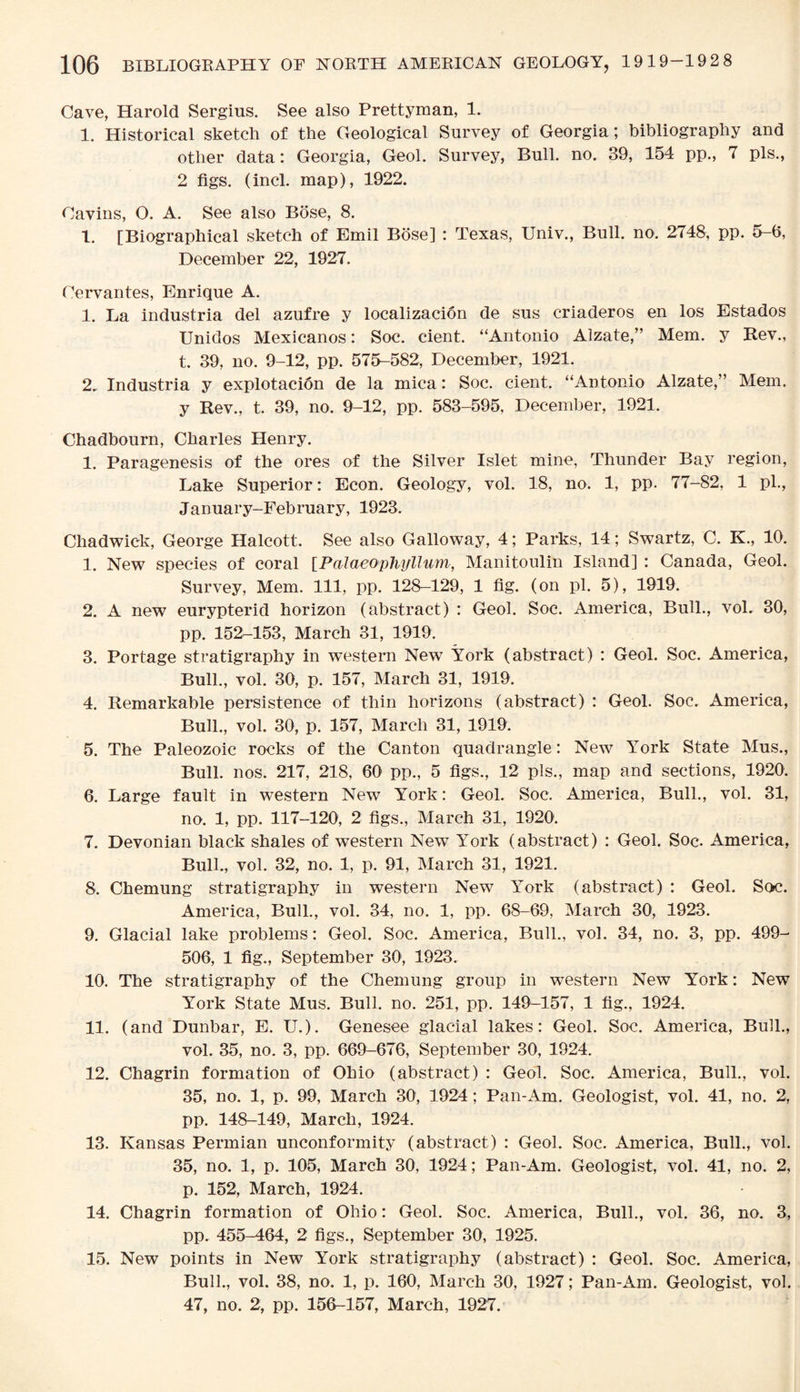 Cave, Harold Sergius. See also Prettyman, 1. 1. Historical sketch of the Geological Survey of Georgia; bibliography and other data: Georgia, Geol. Survey, Bull. no. 39, 154 pp., 7 pis., 2 figs. (incl. map), 1922. Cavins, O. A. See also Bose, 8. 1. [Biographical sketch of Emil Bose] : Texas, Univ., Bull. no. 2748, pp. 5-6, December 22, 1927. Cervantes, Enrique A. 1. La industria del azufre y localizacion de sus criaderos en los Estados Unidos Mexicanos: Soc. cient. “Antonio Alzate,” Mem. y Rev., t. 39, no. 9-12, pp. 575-582, December, 1921. 2.. Industria y explotacion de la mica: Soc. cient. “Antonio Alzate,” Mem. y Rev., t. 39, no. 9-12, pp. 583-595. December, 1921. Chadbourn, Charles Henry. 1. Paragenesis of the ores of the Silver Islet mine, Thunder Bay region, Lake Superior: Econ. Geology, vol. 18, no. 1, pp. 77-82, 1 pi., January-February, 1923, Chadwick, George Halcott. See also Galloway, 4; Parks, 14; Swartz, C. K., 10. 1. New species of coral [Palaeoplujllum, Manitoulin Island] : Canada, Geol. Survey, Mem. Ill, pp. 128-129, 1 fig. (on pi. 5), 1919. 2. A new eurypterid horizon (abstract) : Geol. Soc. America, Bull., vol, 30, pp. 152-153, March 31, 1919. 3. Portage stratigraphy in western New York (abstract) : Geol. Soc. America, Bull., vol. 30, p. 157, March 31, 1919. 4. Remarkable persistence of thin horizons (abstract) : Geol. Soc. America, Bull., vol. 30, p. 157, March 31, 1919. 5. The Paleozoic rocks of the Canton quadrangle: New York State Mus., Bull. nos* 217, 218, 00 pp., 5 figs., 12 pis., map and sections, 19^-0. 6. Large fault in western New York: Geol. Soc. America, Bull., vol. 31, no. 1, pp. 117-120, 2 figs., March 31, 1920. 7. Devonian black shales of western NewT York (abstract) : Geol. Soc. America, Bull., vol. 32, no. 1, p. 91, March 31, 1921. 8. Chemung stratigraphy in western New York (abstract) : Geol. Soc. America, Bull., vol. 34, no. 1, pp. 68-69, March 30, 1923. 9. Glacial lake problems: Geol. Soc. America, Bull., vol. 34, no. 3, pp. 499- 506, 1 fig., September 30, 1923. 10. The stratigraphy of the Chemung group in western New York: New York State Mus. Bull. no. 251, pp. 149^-157, 1 fig., 1924. 11. (and Dunbar, E. U.). Genesee glacial lakes: Geol. Soc. America, Bull., vol. 35, no. 3, pp. 669-676, September 30, 1924. 12. Chagrin formation of Ohio (abstract) : Geol. Soc. America, Bull., vol. 35, no. 1, p. 99, March 30, 1924; Pan-Am. Geologist, vol. 41, no. 2, pp. 148-149, March, 1924. 13. Kansas Permian unconformity (abstract) : Geol. Soc. America, Bull., vol. 35, no. 1, p. 105, March 30, 1924; Pan-Am. Geologist, vol. 41, no. 2, p. 152, March, 1924. 14. Chagrin formation of Ohio: Geol. Soc. America, Bull., vol. 36, no. 3, pp. 455-464, 2 figs., September 30, 1925. 15. New points in New York stratigraphy (abstract) : Geol. Soc. America, Bull., vol. 38, no. 1, p. 160, March 30, 1927; Pan-Am. Geologist, vol. 47, no. 2, pp. 150-157, March, 1927.