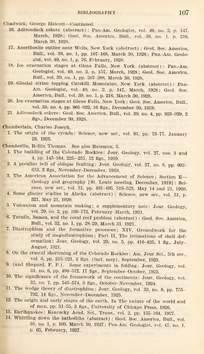 Chadwick, George Halcott—Continued. 16. Adirondack eskers (abstract) : Pan-Am. Geologist, vol. 49, no. 2, p. 147, March, 1928; Geol. Soc. America, Bull., vol. 89, no. 1. p. 216, March 30, 1928. 17. Anorthosite outlier near Wells, New York (abstract) : Geol. Soc. America, Bull., vol. 39, no. 1, pp. 167-168, March 30, 1928; Pan.-Am. Geolo¬ gist, vol. 49, no. 1, p. 76, February, 1928. 18. Ice evacuation stages at Glens Falls, New York (abstract) : Pan.-Am. Geologist, vol. 49, no. 2, p. 157, March, 1928; Geol. Soc. America, Bull., vol. 39, no. 1, pp. 207-208, March 30, 1928. 19. Glacial striae topping Catskill Mountains, New York (abstract) : Pan- Am. Geologist, vol. 49, no. 2, p. 147, March, 1928; Geol. Soc. America, Bull., vol. 39, no. 1, p. 216, March 30, 1928. 20. Ice evacuation stages at Glens Falls, New York: Geol. Soc. America, Bull., vol. 39, no. 4, pp. 901-922, 16 figs., December 30, 1928. 21. Adirondack eskers: Geol. Soc. America, Bull., vol. 39, no. 4, pp. 923-929, 2 figs., December 30, 1928. Chamberlain, Charles Joseph. 1. The origin of the cycads: Science, new ser., vol. 61, pp. 73-77, January 23, 1925. Chamberlin, Rollin Thomas. See also Bateman, 5. 1. The building of the Colorado Rockies: Jour. Geology, vol. 27, nos. 3 and 4, pp. 145-164, 225-251, 13 figs., 1919. 2. A peculiar belt of oblique faulting: Jour. Geology, vol. 27, no. 8, pp. 602- 613, 3 figs., November-December, 1919. 3. The American Association for the Advancement of Science; Section E— Geology and geography [St. Louis meeting, December, 1919] : Sci¬ ence, new ser., vol. 51, pp. 491-495, 518-523, May 14 and 21, 1920. 4. Some glacier studies in Alaska (abstract) : Science, new ser., vol. 51, p. 521, May 21, 1920. 5. Vulcanism and mountain making; a supplementary note: Jour. Geology, vol. 29, no. 2, pp. 166-172, February-March, 1921. 6. Tutuila, Samoa, and the coral reef problem (abstract) : Geol. Soc. America, Bull., vol. 32, no. 1, pp. 28-29, March 31, 1921. 7. Diastrophism and the formative processes; XIV, Groundwork for the study of megadiastrophism; Part II, The intimations of shell def¬ ormation: Jour. Geology, vol. 29, no. 5, pp. 416-425, 1 fig., July- August, 1921. 8. On the crustal shortening of the Colorado Rockies: Am. Jour Sci., 5th ser., vol. 6, pp. 215-221, 3 figs. (incl. map), September, 1923. 9. (and Shepard, F. P.). Some experiments in folding: Jour. Geology, vol. 31, no. 6, pp. 490-512, 17 figs., September-October, 1923. 10. The significance of the framework of the continents: Jour. Geology, vol. 32, no. 7, pp. 545-574, 3 figs., October-November, 1924. 11. The wedge theory of diastrophism: Jour. Geology, vol. 33, no. 8, pp. 755- 792, 14 figs., November-December, 1925. 12. The origin and early stages of the earth. In The nature of the world and of man, pp. 31-55, 3 figs., University of Chicago Press, 1926. 13. Earthquakes: Kentucky Acad. Sci., Trans., vol. 2, pp. 155-164, 1927. 14. Whittling down the batholiths (abstract) : Geol. Soc. America, Bull., vol. 38, no. 1, p. 109, March 30, 1927; Pan-Am. Geologist, vol. 47, no. 1, p. 65, February, 1927.