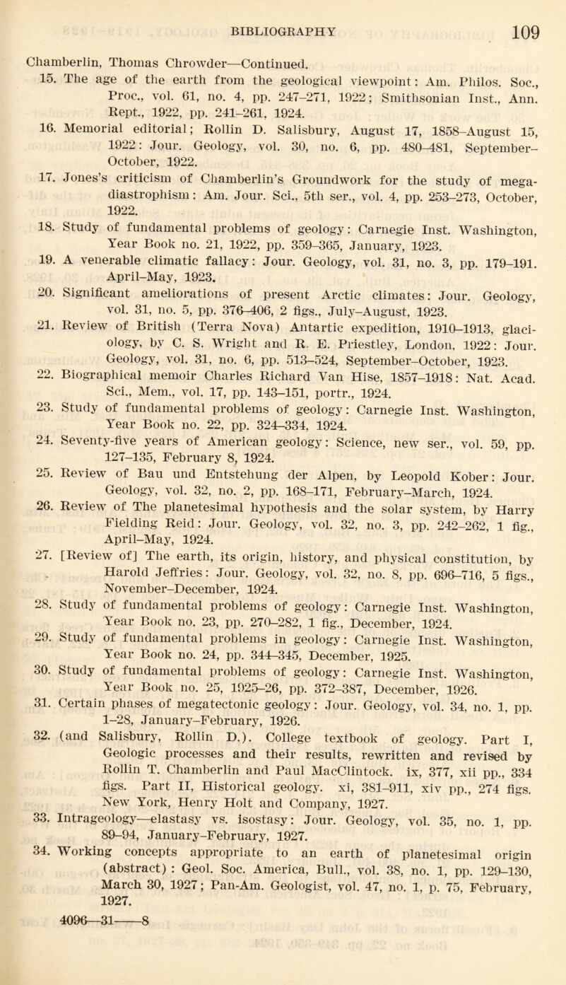 Chamberlin, Thomas Chrowder—Continued. 15. The age of the earth from the geological viewpoint: Am. Philos. Soc., Proc., vol. 61, no. 4, pp. 247-271, 1922; Smithsonian Inst., Ann. Kept., 1922, pp. 241-261, 1924. 16. Memorial editorial; Rollin D. Salisbury, August 17, 1858-August 15, 1922: Jour. Geology, vol. 30, no. 6, pp. 480-481, September- October, 1922. 17. Jones’s criticism of Chamberlin’s Groundwork for the study of mega- diastrophism: Am. Jour. Sci., 5tli ser., vol. 4, pp. 253-273, October, 1922. 18. Study of fundamental problems of geology: Carnegie Inst. Washington, Year Book no. 21, 1922, pp. 359-365, January, 1923. 19. A venerable climatic fallacy: Jour. Geology, vol. 31, no. 3, pp. 179-191. April-May, 1923. 20. Significant ameliorations of present Arctic climates: Jour. Geology, vol. 31, no. 5, pp. 376-406, 2 figs., July-August, 1923. 21. Review of British (Terra Nova) Antartic expedition, 1910-1913, glaci¬ ology, by C. S. Wright and R. E. Priestley, London, 1922: Jour. Geology, vol. 31, no. 6, pp. 513-524, September-October, 1923. 22. Biographical memoir Charles Richard Van Hise, 1857-1918: Nat. Acad. Sci., Mem., vol. 17, pp. 143-151, portr., 1924. 23. Study of fundamental problems of geology: Carnegie Inst. Washington, Year Book no. 22, pp. 324-334, 1924. 24. Seventy-five years of American geology: Science, new ser., vol. 59, pp. 127-135, February 8, 1924. 25. Review of Bau und Entstehung der Alpen, by Leopold Kober: Jour. Geology, vol. 32, no. 2, pp. 168-171, February-March, 1924. 26. Review of The planetesimal hypothesis and the solar system, by Harry Fielding Reid: Jour. Geology, vol. 32, no. 3, pp. 242-262, 1 fig., April-May, 1924. 27. [Review of] The earth, its origin, history, and physical constitution, by Harold Jeffries: Jour. Geology, vol. 32, no. 8, pp. 696-716, 5 figs., November-December, 1924. 28. Study of fundamental problems of geology: Carnegie Inst. Washington, Year Book no. 23, pp. 270-282, 1 fig., December, 1924. 29. Study of fundamental problems in geology: Carnegie Inst. Washington, Year Book no. 24, pp. 344-345, December, 1925. 30. Study of fundamental problems of geology: Carnegie Inst. Washington, Year Book no. 25, 1925-26, pp. 372-387, December, 1926. 31. Certain phases of megatectonic geology: Jour. Geology, vol. 34, no. 1, pp. 1-28, January-February, 1926. 32. (and Salisbury, Rollin D.). College textbook of geology. Part I, Geologic processes and their results, rewritten and revised by Rollin T. Chamberlin and Paul MacClintock. ix, 377, xii pp., 334 figs. Part II, Historical geology, xi, 381-911, xiv pp., 274 figs. New York, Henry Holt and Company, 1927. 33. Intrageology—elastasy vs. isostasy: Jour. Geology, vol. 35, no. 1, pp. 89-94, January-February, 1927. 34. Working concepts appropriate to an earth of planetesimal origin (abstract) : Geol. Soc. America, Bull., vol. 38, no. 1, pp. 129-130, March 30, 1927; Pan-Am. Geologist, vol. 47, no. 1, p. 75, February, 1927. 4096—31-8