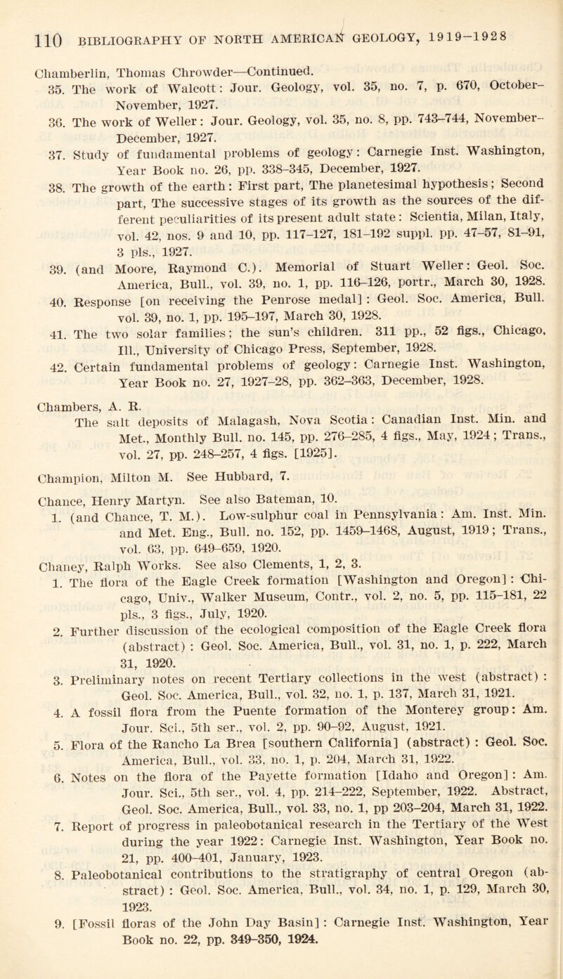 Chamberlin, Thomas Chrowder—Continued. 35. The work of Walcott: Jour. Geology, vol. 35, no. 7, p. 670, October- November, 1927. 36. The work of Weller: Jour. Geology, vol. 35, no. 8, pp. 743-744, November- December, 1927. 37. Study of fundamental problems of geology: Carnegie Inst. Washington, Year Book no. 26, pp. 338-345, December, 1927. 38. The growth of the earth: First part, The planetesimal hypothesis; Second part, The successive stages of its growth as the sources of the dif¬ ferent peculiarities of its present adult state : Scientia, Milan, Italy, vol. 42, nos. 9 and 10, pp. 117-127, 181-192 suppl. pp. 47-57, 81-91, 3 pis., 1927. 39. (and Moore, Raymond C.). Memorial of Stuart Weller: Geol. Soc. America, Bull., vol. 39, no. 1, pp. 116-126, portr., March 30, 1928. 40. Response [on receiving the Penrose medal] : Geol. Soc. America, Bull. vol. 39, no. 1, pp. 195-197, March 30, 1928. 41. The two solar families; the sun’s children. 311 pp., 52 figs., Chicago, Ill., University of Chicago Press, September, 1928. 42. Certain fundamental problems of geology: Carnegie Inst. Washington, Year Book no. 27, 1927-28, pp. 362-363, December, 1928. Chambers, A. R. The salt deposits of Malagash, Nova Scotia: Canadian Inst. Min. and Met., Monthly Bull. no. 145, pp. 276-285, 4 figs., May, 1924; Trans., vol. 27, pp. 248-257, 4 figs. [1925]. Champion, Milton M. See Hubbard, 7. Chance, Henry Martyn. See also Bateman, 10. 1. (and Chance, T. M.). Low-sulphur coal in Pennsylvania: Am. Inst. Min. and Met. Eng., Bull. no. 152, pp. 1459-1468, August, 1919; Trans., vol. 63, pp. 649-659, 1920. Chaney, Ralph Works. See also Clements, 1, 2, 3. 1. The flora of the Eagle Creek formation [Washington and Oregon] : Chi¬ cago, Univ., Walker Museum, Contr., vol. 2, no. 5, pp. 115-181, 22 pis., 3 figs., July, 1920. 2. Further discussion of the ecological composition of the Eagle Creek flora (abstract) : Geol. Soc. xAmerica, Bull., vol. 31, no. 1, p. 222, March 31, 1920. 3. Preliminary notes on recent Tertiary collections in the west (abstract) : Geol. Soc. America, Bull., vol. 32, no. 1, p. 137, March 31, 1921. 4. A fossil flora from the Puente formation of the Monterey group: Am. Jour. Sci., 5th ser., vol. 2, pp. 90-92, August, 1921. 5. Flora of the Rancho La Brea [southern California] (abstract) : Geol. Soc. America, Bull., vol. 33, no. 1, p. 204, March 31, 1922. 6. Notes on the flora of the Payette formation [Idaho and Oregon] : Am. Jour. Sci., 5th ser., vol. 4, pp. 214-222, September, 1922. Abstract, Geol. Soc. America, Bull., vol. 33, no. 1, pp 203-204, March 31, 1922. 7. Report of progress in paleobotanical research in the Tertiary of the West during the year 1922: Carnegie Inst. Washington, Year Book no. 21, pp. 400M01, January, 1923. 8. Paleobotanical contributions to the stratigraphy of central Oregon (ab¬ stract) : Geol. Soc. America, Bull., vol. 34, no. 1, p. 129, March 30, 1923. 9. [Fossil floras of the John Day Basin] : Carnegie Inst. Washington, Year Book no. 22, pp. 340-350, 1924.