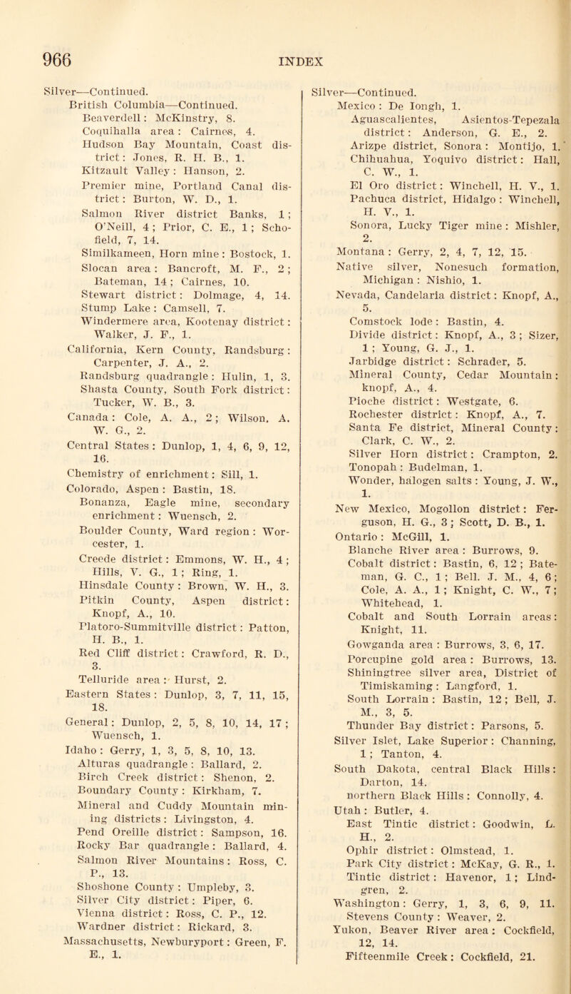 Silver—Continued. British Columbia—Continued. Beaverdell: McKinstry, 8. Coquihalla area: Cairnes, 4. Hudson Bay Mountain, Coast dis¬ trict: Jones, R. H. B., 1. Ivitzault Valley : Hanson, 2. Premier mine, Portland Canal dis¬ trict : Burton, W. D., 1. Salmon River district Banks, 1 ; O’Neill, 4 ; Prior, C. E., 1 ; Scho¬ field, 7, 14. Similkameen, Horn mine: Bostock, 1. Slocan area: Bancroft, M. F., 2 ; Bateman, 14; Cairnes, 10. Stewart district: Dolmage, 4, 14. Stump Lake : Camsell, 7. Windermere area, Kootenay district: Walker, J. F., 1. California, Kern County, Randsburg: Carpenter, J. A., 2. Randsburg quadrangle : Hulin, 1, 3. Shasta County, South Fork district: Tucker, W. B., 3. Canada: Cole, A. A., 2; Wilson, A. W. G., 2. Central States : Dunlop, 1, 4, 6, 9, 12, 16. Chemistry of enrichment: Sill, 1. Colorado, Aspen : Bastin, 18. Bonanza, Eagle mine, secondary enrichment: Wuensch, 2. Boulder County, Ward region : Wor¬ cester, 1. Creede district: Emmons, W. H., 4 ; Hills, V. G., 1 ; Ring, 1. Hinsdale County : Brown, W. H., 3. Pitkin County, Aspen district: Knopf, A., 10. Platoro-Summitville district: Patton, H. B., 1. Red Cliff district: Crawford, R. D., 3. Telluride area: Hurst, 2. Eastern States: Dunlop, 3, 7, 11, 15, 18. General: Dunlop, 2, 5, 8, 10, 14, 17 ; Wuensch, 1. Idaho : Gerry, 1, 3, 5, 8, 10, 13. Alturas quadrangle : Ballard, 2. Birch Creek district: Shenon, 2. Boundary County: Kirkham, 7. Mineral and Cuddy Mountain min¬ ing districts : Livingston, 4. Pend Oreille district: Sampson, 16. Rocky Bar quadrangle: Ballard, 4. Salmon River Mountains: Ross, C. P., 13. Shoshone County : Umpleby, 3. Silver City district: Piper, 6. Vienna district: Ross, C. P., 12. Wardner district: Rickard, 3. Massachusetts, Newburyport: Green, F. E„ 1. Silver—Continued. Mexico : De Iongh, 1. Aguascalientes, Asientos-Tepezala district: Anderson, G. E., 2. Arizpe district, Sonora : Montijo, 1.' Chihuahua, Yoquivo district: Hall, C. W., 1. El Oro district: Winchell, H. V., 1. Pachuca district, Hidalgo : Winchell, H. V., 1. Sonora, Lucky Tiger mine : Mishler, 2. Montana : Gerry, 2, 4, 7, 12, 15. Native silver, Nonesuch formation, Michigan : Nishio, 1. Nevada, Candelaria district: Knopf, A., 5. Comstock lode: Bastin, 4. Divide district: Knopf, A., 3 ; Sizer, 1 ; Young, G. J., 1. .Tarbidge district: Schrader, 5. Mineral County, Cedar Mountain: knopf, A., 4. Pioche district: Westgate, 6. Rochester district: Knopf, A., 7. Santa Fe district, Mineral County: Clark, C. W., 2. Silver Horn district: Crampton, 2. Tonopah : Budelman, 1. Wonder, halogen salts : Young, J. W., I. New Mexico, Mogollon district: Fer¬ guson, H. G., 3 ; Scott, D. B., 1. Ontario: McGill, 1. Blanche River area : Burrows, 9. Cobalt district: Bastin, 6, 12 ; Bate¬ man, G. C., 1 ; Bell. J. M., 4, 6; Cole, A. A., 1; Knight, C. W., 7; Whitehead, 1. Cobalt and South Lorrain areas: Knight, 11. Gowganda area : Burrows, 3, 6, 17. Porcupine gold area: Burrows, 13. Shiningtree silver area, District of Timiskaming : Langford, 1. South Lorrain : Bastin, 12 ; Bell, J. M., 3, 5. Thunder Bay district: Parsons, 5. Silver Islet, Lake Superior : Channing, 1 ; Tanton, 4. South Dakota, central Black Hills: Darton, 14. northern Black Hills : Connolly, 4. Utah : Butler, 4. East Tintic district: Goodwin, L. H., 2. Ophir district: Olmstead, 1. Park City district: McKay, G. R., 1. Tintic district: Havenor, 1; Lind- g>ren, 2. Washington: Gerry, 1, 3, 6, 9, 11. Stevens County : Weaver, 2. Yukon, Beaver River area: Cockfield, 12, 14. Fifteenmile Creek: Cockfield, 21.