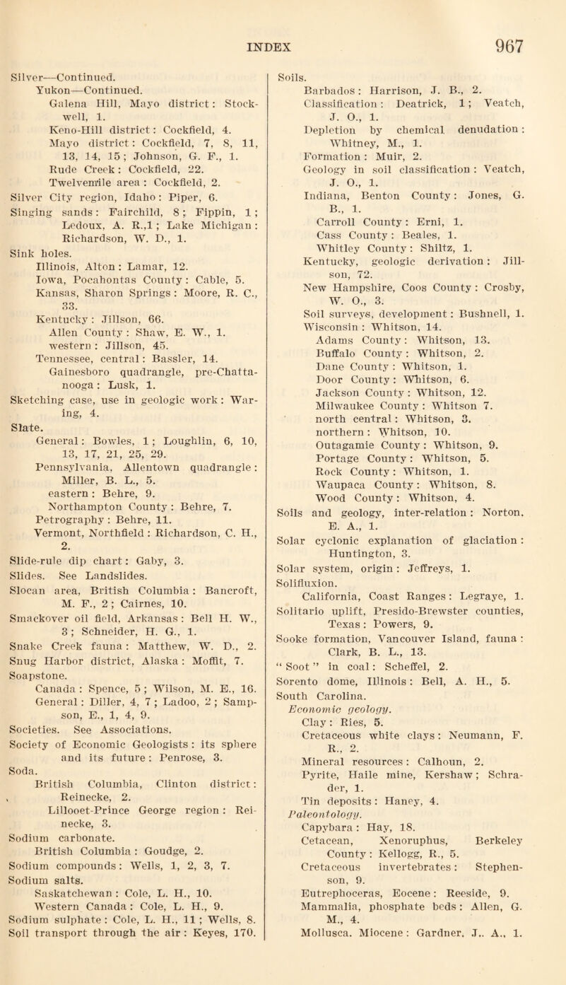 Silver—Continued. Yukon—Continued. Galena Hill, Mayo district: Stock- well, 1. Keno-Hill district: Cockfield, 4. Mayo district: Cockfield, 7, 8, 11, 13, 14, 15; Johnson, G. F., 1. Rude Creek: Cockfield, 22. Twelvem’ile area : Cockfield, 2. Silver City region, Idaho: Piper, 6. Singing sands: Fairchild, 8Fippin, 1 ; Ledoux, A. R.,1 ; Lake Michigan : Richardson, W. D., 1. Sink holes. Illinois, Alton : Lamar, 12. Iowa, Pocahontas County : Cable, 5. Kansas, Sharon Springs : Moore, R. C., 33. Kentucky : Jillson, 66. Allen County : Shaw, E. W., 1. western : Jillson, 45. Tennessee, central: Bassler, 14. Gainesboro quadrangle, pre-Chatta¬ nooga : Lusk, 1. Sketching case, use in geologic work : War¬ ing, 4. Slate. General: Bowles, 1 ; Loughlin, 6, 10, 13, 17, 21, 25, 29. Pennsylvania, Allentown quadrangle: Miller, B. L., 5. eastern : Behre, 9. Northampton County : Behre, 7. Petrography : Behre, 11. Vermont, Northfield : Richardson, C. H., 2. Slide-rule dip chart: Gaby, 3. Slides. See Landslides. Slocan area, British Columbia: Bancroft, M. F., 2 ; Cairnes, 10. Smackover oil field, Arkansas : Bell H. W., 3 ; Schneider, H. G., 1. Snake Creek fauna : Matthew, W. D., 2. Snug Harbor district, Alaska: Moffit, 7. Soapstone. Canada : Spence, 5 ; Wilson, M. E., 16. General: Diller, 4, 7 ; Ladoo, 2 ; Samp¬ son, E., 1, 4, 9. Societies. See Associations. Society of Economic Geologists : its sphere and its future: Penrose, 3. Soda. British Columbia, Clinton district: Reinecke, 2. Lillooet-Prince George region: Rei¬ necke, 3. Sodium carbonate. British Columbia : Goudge, 2. Sodium compounds: Wells, 1, 2, 3, 7. Sodium salts. Saskatchewan : Cole, L. H., 10. Western Canada : Cole, L. H., 9. Sodium sulphate : Cole, L. H., 11 ; Wells, 8. Soil transport through the air : Keyes, 170. Soils. Barbados: Harrison, J. B., 2. Classification: Deatrick, 1; Veatch, J. O., 1. Depletion by chemical, denudation: Whitney, M., 1. Formation : Muir, 2. Geology in soil classification : Veatch, J. O., 1. Indiana, Benton County: Jones, G. B., 1. Carroll County: Erni, 1. Cass County : Beales, 1. Whitley County: Shiltz, 1. Kentucky, geologic derivation: Jill¬ son, 72. New Hampshire, Coos County : Crosby, W. O., 3. Soil surveys, development: Bushnell, 1. Wisconsin : Whitson, 14. Adams County: Whitson, 13. Buffalo County: Whitson, 2. Dane County : Whitson, 1. Door County: Whitson, 6. Jackson County : Whitson, 12. Milwaukee County : Whitson 7. north central: Whitson, 3. northern: Whitson, 10. Outagamie County : Whitson, 9. Portage County: Whitson, 5. Rock County: Whitson, 1. Waupaca County: Whitson, 8. Wood County: Whitson, 4. Soils and geology, inter-relation: Norton. E. A., 1. Solar cyclonic explanation of glaciation: Huntington, 3. Solar system, origin: Jeffreys, 1. Solifluxion. California, Coast Ranges: Legraye, 1. Solitario uplift, Presido-Brewster counties, Texas: Powers, 9. Sooke formation, Vancouver Island, fauna : Clark, B. L., 13. “ Soot ” in coal: Scheffel, 2. Sorento dome, Illinois: Bell, A. H., 5. South Carolina. Economic geology. Clay : Ries, 5. Cretaceous white clays: Neumann, F. R., 2. Mineral resources: Calhoun, 2. Pyrite, Haile mine, Kershaw; Schra¬ der, 1. Tin deposits : Haney, 4. Paleontology. Capybara: Hay, 18. Cetacean, Xenoruphus, Berkeley County : Kellogg, R., 5. Cretaceous invertebrates: Stephen¬ son, 9. Eutrephoceras, Eocene: Reeside, 9. Mammalia, phosphate beds: Allen, G. M., 4. Mollusca. Miocene : Gardner. J.. A., 1.