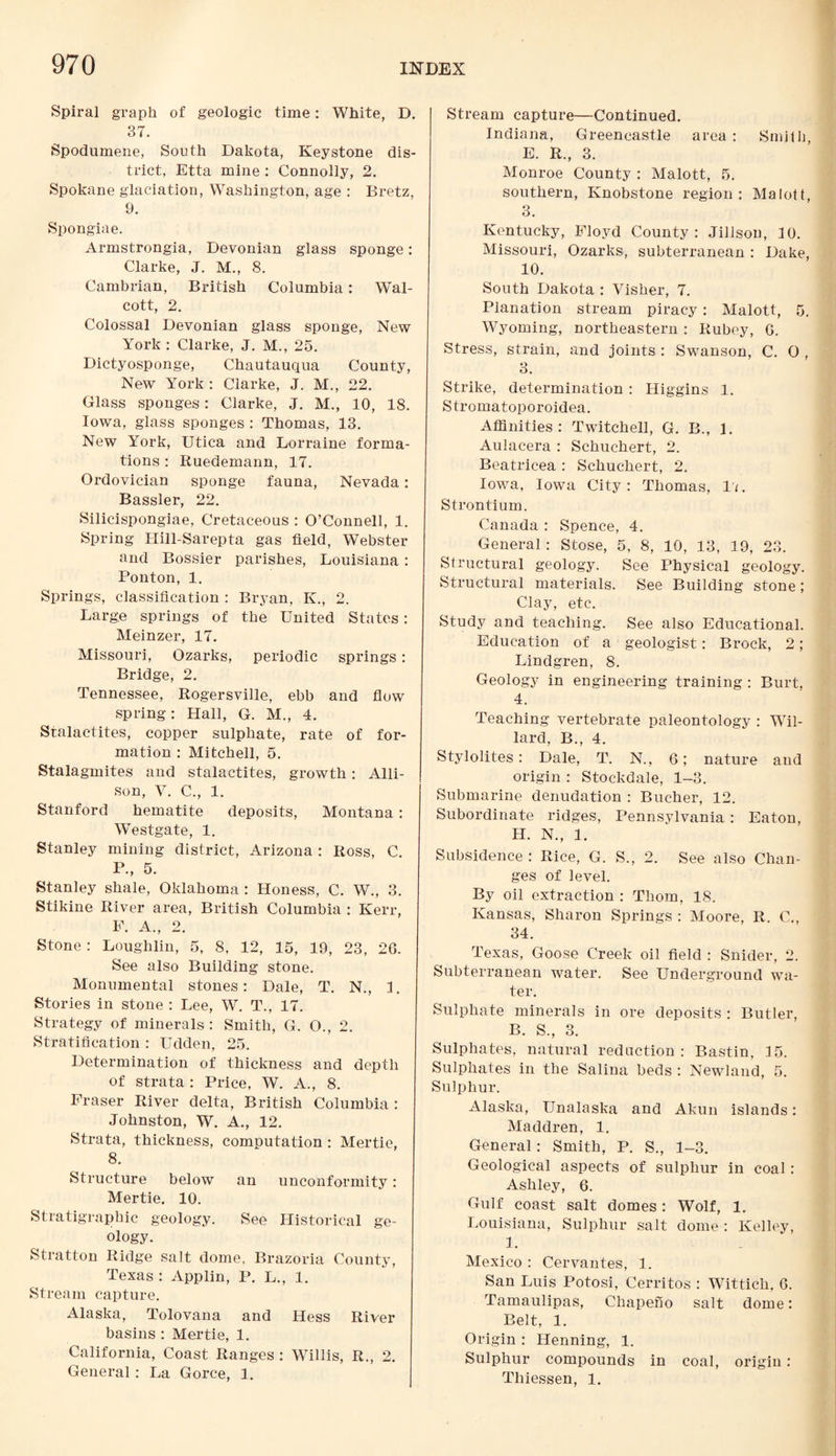 Spiral graph of geologic time: White, D. 37. Spodumene, South Dakota, Keystone dis¬ trict, Etta mine : Connolly, 2. Spokane glaciation, Washington, age : Bretz, 9. Spongiae. Armstrongia, Devonian glass sponge: Clarke, J. M., 8. Cambrian, British Columbia: Wal¬ cott, 2. Colossal Devonian glass sponge, New York : Clarke, J. M., 25. Dictyosponge, Chautauqua County, New York : Clarke, J. M., 22. Glass sponges: Clarke, J. M., 10, 18. Iowa, glass sponges : Thomas, 13. New York, Utica and Lorraine forma¬ tions : Ruedemann, 17. Ordovician sponge fauna, Nevada: Bassler, 22. Silicispongiae, Cretaceous : O’Connell, 1. Spring Hill-Sarepta gas field, Webster and Bossier parishes, Louisiana: Ponton, 1. Springs, classification : Bryan, K., 2. Large springs of the United States : Meinzer, 17. Missouri, Ozarks, periodic springs: Bridge, 2. Tennessee, Rogersville, ebb and flow spring: Hall, G. M., 4. Stalactites, copper sulphate, rate of for¬ mation : Mitchell, 5. Stalagmites and stalactites, growth : Alli¬ son, V. C., 1. Stanford hematite deposits, Montana: Westgate, 1. Stanley mining district, Arizona : Ross, C. P., 5. Stanley shale, Oklahoma : Honess, C. W., 3. Stikine River area, British Columbia : Kerr, F. A., 2. Stone : Loughlin, 5, 8, 12, 15, 19, 23, 26. See also Building stone. Monumental stones: Dale, T. N., I. Stories in stone : Lee, W. T., 17. Strategy of minerals : Smith, G. O., 2. Stratification : Udden, 25. Determination of thickness and depth of strata : Price, W. A., 8. Fraser River delta, British Columbia : Johnston, W. A., 12. Strata, thickness, computation : Mertie, 8. Structure below an unconformity: Mertie. 10. Stratigraphic geology. See Historical ge¬ ology. Stratton Ridge salt dome. Brazoria County, Texas : Applin, P. L., 1. Stream capture. Alaska, Tolovana and Hess River basins : Mertie, 1. California, Coast Ranges : Willis, R., 2. General: La Gorce, 1. Stream capture—Continued. Indiana, Greencastle area : Smith, E. R., 3. Monroe County : Malott, 5. southern, Knobstone region: Malott, 3. Kentucky, Floyd County: Jillson, 10. Missouri, Ozarks, subterranean : Dake, 10. South Dakota : Visher, 7. Planation stream piracy: Malott, 5. Wyoming, northeastern : Rubey, 6. Stress, strain, and joints : Swanson, C. O , o O. Strike, determination: Higgins 1. Stromatoporoidea. Affinities: Twitchell, G. B., 1. Aulacera : Schuchert, 2. Beatricea : Schuchert, 2. Iowa, Iowa City: Thomas, 11. Strontium. Canada : Spence, 4. General : Stose, 5, 8, 10, 13, 19, 23. Structural geology. See Physical geology. Structural materials. See Building stone; Clay, etc. Study and teaching. See also Educational. Education of a geologist: Brock, 2; Lindgren, 8. Geology in engineering training : Burt, 4. Teaching vertebrate paleontology : Wil¬ lard, B., 4. Stylolites: Dale, T. N., 6; nature and origin : Stockdale, 1-3. Submarine denudation : Bucher, 12. Subordinate ridges, Pennsylvania: Eaton, H. N., 1. Subsidence : Rice, G. S., 2. See also Chan¬ ges of level. By oil extraction : Thom, 18. Kansas, Sharon Springs : Moore, R. C., 34. Texas, Goose Creek oil field : Snider, 2. Subterranean water. See Underground wa¬ ter. Sulphate minerals in ore deposits : Butler, B. S., 3. Sulphates, natural reduction: Bastin, 15. Sulphates in the Salina beds : Newland, 5. Sulphur. Alaska, Unalaska and Akun islands: Maddren, 1. General: Smith, P. S., 1-3. Geological aspects of sulphur in coal: Ashley, 6. Gulf coast salt domes: Wolf, 1. Louisiana, Sulphur salt dome : Kelley, 1. Mexico : Cervantes, 1. San Luis Potosi, Cerritos : Wittich. 6. Tamaulipas, Chapeno salt dome: Belt, 1. Origin : Henning, 1. Sulphur compounds in coal, origin: Thiessen, 1.
