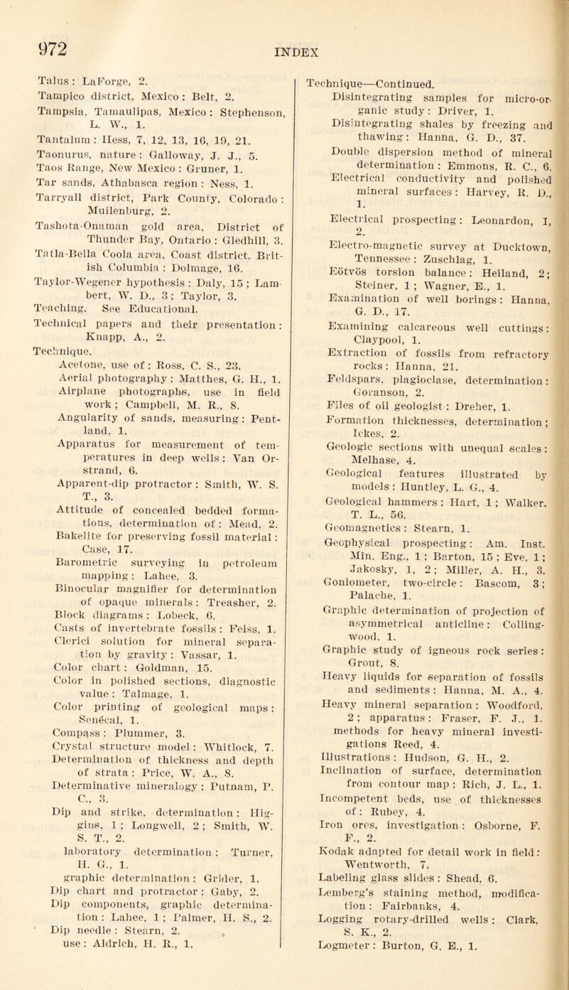 Talus : LaForge, 2. Tampico district, Mexico : Belt, 2. Tampsia, Tamaulipas, Mexico : Stephenson, L. W., 1. Tantalum : Hess, 7, 12, 13, 16, 19, 21. Taonurus, nature : Galloway, J. J., 5. Taos Range, New Mexico : Gruner, 1. Tar sands, Athabasca region : Ness, 1. Tarry all district, Park County, Colorado : Muilenburg, 2. Tashota-Onaman gold area, District of Thunder Bay, Ontario : Gledhill, 3. Tatla-Bella Coola area, Coast district. Brit¬ ish Columbia : Dolmage, 16. Taylor-Wegener hypothesis : Daly, 15 ; Lam¬ bert, W. D., 3 ; Taylor, 3. Teaching. See Educational. Technical papers and their presentation: Knapp, A., 2. Technique. Acetone, use of: Ross, C. S., 23. Aerial photography: Matthes, G. II., 1. Airplane photographs, use in field work ; Campbell, M. R., 8. Angularity of sands, measuring : Pent- land, 1. Apparatus for measurement of tem¬ peratures in deep wells: Van Or- strand, 6. Apparent-dip protractor : Smith, W. S. T., 3. Attitude of concealed bedded forma¬ tions, determination of: Mead, 2. Bakelite for preserving fossil material: Case, 17. Barometric surveying in petroleum mapping: Lahee, 3. Binocular magnifier for determination of opaque minerals: Treasher, 2. Block diagrams: Lobeck, 6. Casts of invertebrate fossils : Feiss, 1. Clerici solution for mineral separa¬ tion by gravity : Vassal*, 1. Color chart: Goldman, 15. Color in polished sections, diagnostic value : Talmage, 1. Color printing of geological maps: Sen6cal, 1. Compass : Plummer, 3. Crystal structure model: Whitlock, 7. Determination of thickness and depth of strata : Price, W. A., 8. Determinative mineralogy : Putnam, P. C., 3. Dip and strike, determination : Hig¬ gins, 1 ; Longwell, 2; Smith, W. S. T., 2. laboratory determination : Turner, H. G., 1. graphic determination: Grider, 1. Dip chart and protractor: Gaby, 2. Dip components, graphic determina¬ tion : Lahee, 1 ; Palmer, H. S., 2. Dip needle : Stearn, 2. use : Aldrich, II. R., 1. Technique—Continued. Disintegrating samples for micro-or¬ ganic study: Driver, 1. Disintegrating shales by freezing and thawing: Hanna, G. D., 37. Double dispersion method of mineral determination : Emmons, R. C., 6. Electrical conductivity and polished mineral surfaces: Harvey, R. D., 1. Electrical prospecting: Leonardon, I, 2. Electro-magnetic survey at Ducktown, Tennessee : Zuschlag, 1. Eotvos torsion balance: Heiland, 2; Steiner, 1 ; Wagner, E., 1. Examination of well borings: Hanna, G. D., 17. Examining calcareous well cuttings: Claypool, 1. Extraction of fossils from refractory rocks : Hanna, 21. Feldspars, plagioclase, determination: Goranson, 2. Files of oil geologist: Dreher, 1. Formation thicknesses, determination ; Ickes, 2. Geologic sections with unequal scales : Melhase, 4. Geological features illustrated by models : Huntley, L. G., 4. Geological hammers : Hart, 1 ; Walker, T. L., 56. Geomagnetics : Stearn, 1. Geophysical prospecting: Am. Inst. Min. Eng., 1 ; Barton, 15 ; Eve, 1; Jakosky, 1, 2 ; Miller, A. H., 3. Goniometer, two-circle: Bascom, 3; Palaehe, 1. Graphic determination of projection of asymmetrical anticline: Colling- wood, 1. Graphic study of igneous rock series: Grout, 8. Heavy liquids for separation of fossils and sediments : Hanna, M. A., 4. Heavy mineral separation : Woodford, 2 ; apparatus: Fraser, F. J., 1. methods for heavy mineral investi¬ gations Reed, 4. Illustrations: Hudson, G. II., 2. Inclination of surface, determination from contour map : Rich, J. L., 1. Incompetent beds, use of thicknesses of: Rubey, 4. Iron ores, investigation: Osborne, F. F., 2. Kodak adapted for detail work in field: Wentworth, 7. Labeling glass slides : Shead, 6. Lemberg’s staining method, modifica¬ tion : Fairbanks, 4. Logging rotary-drilled wells: Clark, S. K., 2. Logmeter : Burton, G. E., 1.