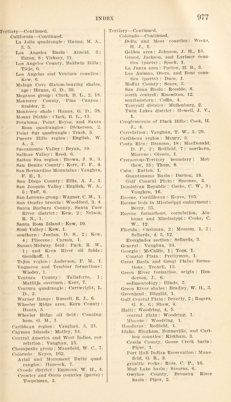 Tertiary—Continued. California—Continued. La Jolla quadrangle: Hanna, M. A., 3, 5. Los Angeles Basin : Arnold, 3; Eaton, 8 ; Vickery, 11. Los Angeles County, Baldwin Hills : Tieje, 6. Los Angeles and Ventura counties: Kew, 6. Malaga Cove diatom-bearing shales, age: Hanna, G. D., 39. Meganos group : Clark, B. L., 2, 18. Monterey County, Pine Canyon: Stalder, 2. Monterey shale: Hanna, G. D., 38. Mount Diablo : Clark, B. L., 13. Petaluma, Point Reyes, and Santa Rosa quadrangles: Dickerson, 2. Point Sur quadrangle : Trask, 5. Puente Hills region : English, W. A., 3. Sacramento Valley: Bryan, 10. Salinas Valley : Reed, 6. Salton Sea region : Brown, J. S., 3. San Benito County : Kerr, P. F., 4. San Bernardino Mountains : Vaughan, F. E., 1. San Diego County: Ellis, A. J., 1. San Joaquin Valley : English, W. A., 5 ; Taff, 6. San Lorenzo group : Wagner, C. M., 1. San Onofre breccia : Woodford, 3, 4. Santa Barbara County, Santa Ynez River district: Kew, 2; Nelson, R. N., 1. Santa Rosa Island : Kew, 10. Simi Valley : Kew, 1. southern: Jordan. D. S., 2 ; Kew, 4; Pliocene: Carson, 1. Sunset-Midway field: Pack, R. W., 1 ; and Kern River oil fields: Goudkoff, 1. Tejon region : Anderson, F. M., 1. Vaqueros and Temblor formations: Wiedey, 1. Ventura County: Taliaferro, 1 ; Matilija overturn : Kerr, 7. Ventura quadrangle : Cartwright, L. D., 2. Warner Range : Russell, R. J., 6. Wheeler Ridge area, Kern County: Hoots, 5. Wheeler Ridge oil field : Cunning¬ ham, G. M., 1. Caribbean region : Vaughan, 3, 21. Cayman Islands : Matley, 14. Central America and West Indies, cor¬ relation : Vaughan, 13. Chesapeake group : Mansfield, W. C., 7. Colorado : Keyes, 162. Axial and Monument Butte quad¬ rangles : Hancock, 7. Creede district: Emmons, W. II., 4. Crowley and Otero counties (parts) : Toepelman, 3. Tertiary—Continued. Colorado—Continued. Delta and Mesa counties: Weeks, H. J., 1. Golden area : Johnson, J. IL, 13. Grand, Jackson, and Larimer coun¬ ties (parts) : Spock, 1. La Junta area : Patton, II. B., 3. Las Animas, Otero, and Bent coun¬ ties (parts) : Duce, 1. Moffat County : Sears, 3. San Juan Basin : Reeside, 8. south central: Knowlton, 12. southeastern: Coffin, 4. Tarryall district: Muilenburg, 2. Twin Lakes district: Howell, J. V., I. Conglomerate of Black Hills : Cook, H. J., 4. Correlation : Vaughan, T. W., 3, 29. Caribbean region: Maury, 3. Costa Rica : Branson, 18 ; MacDonald, D. F., 2; Redfield, 7; northern, Miocene: Olsson, 1. Cretaceous-Tertiary boundary: Mat¬ thew, 15 ; Thom, 8. Cuba: Rutten, 1. Guantanamo Basin: Darton, 18. Gulf Coastal Plain: Spooner, 3. Dominican Republic : Cooke, C. W., 3 ; Vaughan, 16. Eocene, Cordilleran : Keyes, 195. Eocene beds in Mississippi embayment: Berry, 35. Eocene formations, correlation, Ala¬ bama and Mississippi: Cooke, C. W., 12. Florida : Cushman, 2 ; Mossom, 1, 2 ; Sellards, 4, 5, 12. Everglades section : Sellards, 3. General: Vaughan, 34. Georgia: McCallie, 1; Teas, 1. Coastal Plain : Prettyman, 1. Great Basin and Great Plains forma¬ tions : Troxell, 13. Green River formation, origin : Hen¬ derson, J., 6. sedimentology : Hinds, 5. Green River shales : Bradley, W. H., 3. Greenland : Boggild, 1. Gulf Coastal Plain : Brantly, 2 ; Rogers, G. S., 6; Shaw, 4. Haiti: Woodring, 4, 5. central plain : Woodring, 1. Miocene: Woodring, 1. Honduras: Redfield, 1. Idaho, Bingham, Bonneville, and Cari¬ bou counties : Kirkham, 3. Cassia County, Goose Creek basin : Piper, 1. Fort Hall Indian Reservation : Mans¬ field, G. R., 3. granitic rocks: Ross, C. P., 16. Mud Lake basin : Stearns, 6. Owyhee County, Bruneau River basin : Piper, 2.
