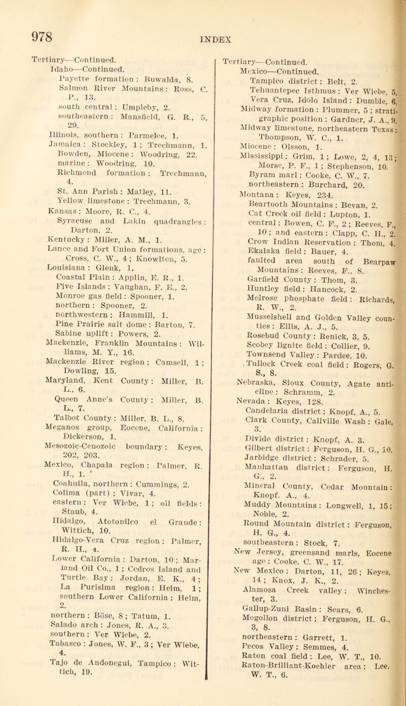 Tertiary—Continued. Idaho-—Continued. Payette formation : Buwalda, 8. Salmon River Mountains: Ross, C. P., 13. south central : Umpleby, 2. southeastern : Mansfield, G. R., 5, 29. Illinois, southern : Parmelee, 1. Jamaica: Stockley, 1; Trechmann, 1. Bowden, Miocene: Woodring, 22. marine: Woodring, 10. Richmond formation : Trechmann, 4. St. Ann Parish : Matley, 11. Yellow limestone : Trechmann, 3. Kansas : Moore, R. C., 4. Syracuse and Lakin quadrangles: Darton, 2. Kentucky : Miller, A. M., 1. Lance and Fort Union formations, age : Cross, C. W., 4 ; Knowlton, 5. Louisiana : Glenk, 1. Coastal Plain : Applin, E. R., 1. Five Islands : Vaughan, F. E., 2. Monroe gas field : Spooner, 1. northern : Spooner, 2. northwestern : Hammill, 1. Pine Prairie salt dome : Barton, 7. Sabine uplift: Powers, 2. Mackenzie, Franklin Mountains : Wil¬ liams, M. Y., 16. Mackenzie River region: Camsell, 1 ; Dowling, 15. Maryland, Kent County: Miller, B. L., 6. Queen Anne’s County: Miller, B. L., 7. Talbot County : Miller, B. L., 8. Meganos group, Eocene, California: Dickerson, 1. Mesozoic-Cenozoic boundary: Keyes 202, 203. Mexico, Chapala region: Palmer, R LI., 1. * Coahuila, northern : Cummings, 2. Colima (part) : Vivar, 4. eastern: Ver Wiebe, 1 ; oil fields: Staub, 4. Hidalgo, Atotonilco el Grande: Wittich, 10. Hidalgo-Vera Cruz region: Palmer, R. II., 4. Lower California : Darton, 10 ; Mar- land Oil Co., 1 ; Cedros Island and Turtle Bay: Jordan, E. K., 4 ; La Purisima region: Heim, 1; southern Lower California : Heim, 2. northern : Bose, 8 ; Tatum, 1. Salado arch : Jones, R. A., 3. southern : Ver Wiebe, 2. Tabasco : Jones, W. F., 3 ; Ver Wiebe, 4. Tajo de Andonegui, Tampico: Wit¬ tich, 19. Tertiary—Continued. Mexico—Continued. Tampico district: Belt, 2. Tehuantepec Isthmus : Ver Wiebe, 5. Vera Cruz, Idolo Island : Dumble, 6. Midway formation : Plummer, 5 ; strati¬ graphic position : Gardner, J. A., 9. Midway limestone, northeastern Texas : Thompson, W. C., 1. Miocene : Olsson, 1. Mississippi: Grim, 1 ; Lowe, 2, 4, 13; Morse, P. F., 1 ; Stephenson, 10. Byram marl: Cooke, C. W., 7. northeastern : Burchard, 20. Montana: Keyes, 234. Beartooth Mountains : Bevan, 2. Cat Creek oil field : Lupton, 1. central : Bowen, C. F., 2 ; Reeves, F., 10 ; and eastern : Clapp, C. II., 2. Crow Indian Reservation : Thom, 4. Ekalaka field : Bauer, 4. faulted area south of Bearpaw Mountains : Reeves, F., 8. Garfield County : Thom, 3. Huntley field : Hancock, 2. Melrose phosphate field: Richards, R. W., 2. Musselshell and Golden Valley coun¬ ties : Ellis, A. J., 5. Rosebud County : Renick, 3, 5. Scobey lignite field : Collier, 9. Townsend Valley: Pardee, 10. . Tullock Creek coal field : Rogers, G S. , 8. Nebraska, Sioux County, Agate anti¬ cline : Schramm, 2. Nevada: Keyes, 128. Candelaria district: Knopf, A., 5. Clark County, Callville Wash: Gale, 3. Divide district: Knopf, A. 3. Gilbert district: Ferguson, H. G., 10. Jarbidge district: Schrader, 5. Manhattan district: Ferguson, H. G. , 2. Mineral County, Cedar Mountain: Knopf. A.. 4. Muddy Mountains : Longwell, 1, 15; Noble, 2. Round Mountain district: Ferguson, H. G., 4. southeastern: Stock, 7. New Jersey, greensand marls, Eocene age: Cooke, C. W., 17. New Mexico : Darton, 11, 26; Keyes, 14 ; Knox, J. K., 2. Alamosa Creek valley: Winches¬ ter, 3. Gallup-Zuni Basin: Sears, 6. Mogollon district: Ferguson, PI. G., 3, 8. northeastern: Garrett, 1. Pecos Valley: Semmes, 4. Raton coal, field : Lee, W. T., 10. Raton-Brilliant-Koehler area: Lee, W. T., 6.