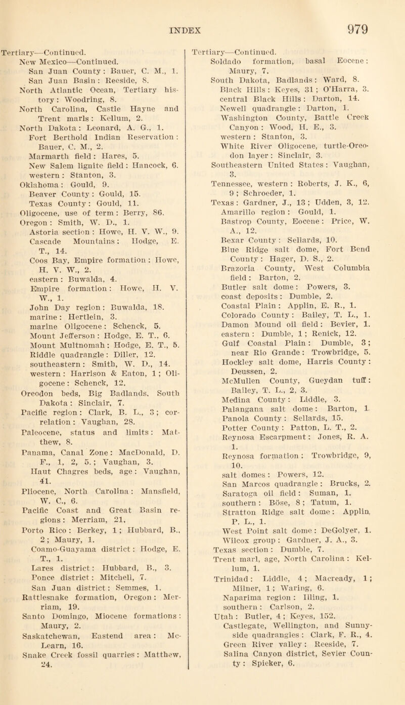 Tertiary—Continued. New Mexico—Continued. San Juan County : Bauer, C. M., 1. San Juan Basin: Reeside, 8. North Atlantic Ocean, Tertiary his¬ tory : Woodring, 8. North Carolina, Castle Hayne and Trent marls: Ivellum, 2. North Dakota: Leonard, A. G., 1. Fort Berthold Indian Reservation : Bauer, C. M., 2. Marmarth field: Hares, 5. New Salem lignite field : Hancock, 6. western: Stanton, 3. Oklahoma: Gould, 9. Beaver County: Gould, 15. Texas County: Gould, 11. Oligocene, use of term : Berry, 86. Oregon : Smith, W. D., 1. Astoria section : Howe, II. V. W., 9. Cascade Mountains: Hodge, E. T., 14. Coos Bay, Empire formation : IIoavc, h. y. w., 2. eastern : Buwalda, 4. Empire formation : Howe, H. W., 1. John Day region: Buwalda, 18. marine : Hertlein, 3. marine Oligocene : Schenck, 5. Mount Jefferson : Hodge, E. T., 6. Mount Multnomah : Hodge, E. T,, 5. Riddle quadrangle: Diller, 12. southeastern: Smith, W. D., 14. western : Harrison & Eaton, 1; Oli¬ gocene : Schenck, 12. Oreodon beds, Big Badlands, South Dakota: Sinclair, 7. Pacific region: Clark, B. L., 3; cor¬ relation : Vaughan, 28. Faleocene, status and limits: Mat¬ thew, 8. Panama, Canal Zone: MacDonald, D. F., 1, 2, 5. ; Vaughan, 3. Haut Chagres beds, age: Vaughan, 41. Pliocene, North Carolina: Mansfield, W. C., 6. Pacific Coast and Great Basin re¬ gions : Merriam, 21. Porto Rico : Berkey, 1 ; Hubbard, B., 2 ; Maury, 1. Coamo-Guayama district: Hodge, E. T., 1. Lares district: Hubbard, B., 3. Ponce district: Mitchell, 7. San Juan district: Semmes, 1. Rattlesnake formation, Oregon: Mer¬ riam, 19. Santo Domingo, Miocene formations: Maury, 2. Saskatchewan, Eastend area: Mc- Learn, 16. Snake Creek fossil quarries : Matthew, 24. Tertiary—Continued. Soldado formation, basal Eocene: Maury, 7. South Dakota, Badlands: Ward, 8. Black Hills : Keyes, 31; O’Harra, 3. central Black Hills: Darton, 14. Newell quadrangle : Darton, 1. Washington County, Battle Creeh Canyon : Wood, H. E., 3. western : Stanton, 3. White River Oligocene, turtle-Oreo- don layer : Sinclair, 3. Southeastern United States : Vaughan, 3. Tennessee, western : Roberts, J. K., 6, 9 ; Schroeder, 1. Texas : Gardner, J., 13 ; Udden, 3, 12. Amarillo region: Gould, 1. Bastrop County, Eocene: Price, W. A., 12. Bexar County : Sellards, 10. Blue Ridge salt dome, Fort Bend County : Hager, D. S., 2. Brazoria County, West Columbia field: Barton, 2. Butler salt dome: Powers, 3. coast deposits : Durable, 2. Coastal Plain : Applin, E. R., 1. Colorado County : Bailey, T. L., 1. Damon Mound oil field: Bevier, 1. eastern : Dumble, 1 ; Renick, 12. Gulf Coastal Plain: Dumble, 3; near Rio Grande : Trowbridge, 5. Hockley salt dome, Harris County: Deussen, 2. McMullen County, Gueydan tuff: Bailey, T. L., 2, 3. Medina County: Liddle, 3. Palangana salt dome: Barton, 1. Panola County : Sellards, 15. Potter County : Patton, L. T., 2. Reynosa Escarpment: Jones, R. A. 1. Reynosa formation : Trowbridge, 9, 10. salt domes : Powers, 12. San Marcos quadrangle : Brucks, 2. Saratoga oil field: Suman, 1. southern: Bose, 8; Tatum, 1. Stratton Ridge salt dome: Applin, P. L., 1. West Point salt dome: DeGolyer, 1. Wilcox group : Gardner, J. A., 3. Texas section: Dumble, 7. Trent marl, age, North Carolina : Kel- lum, 1. Trinidad: Liddle, 4 ; Macready, 1; Milner, 1 ; Waring, 6. Naparima region : Illing, 1. southern : Carlson, 2. Utah : Butler, 4 ; Keyes, 152. Castlegate, Wellington, and Sunny- side quadrangles : Clark, F. R., 4. Green River valley: Reeside, 7. Salina Canyon district, Sevier Coun¬ ty : Spieker, 6.
