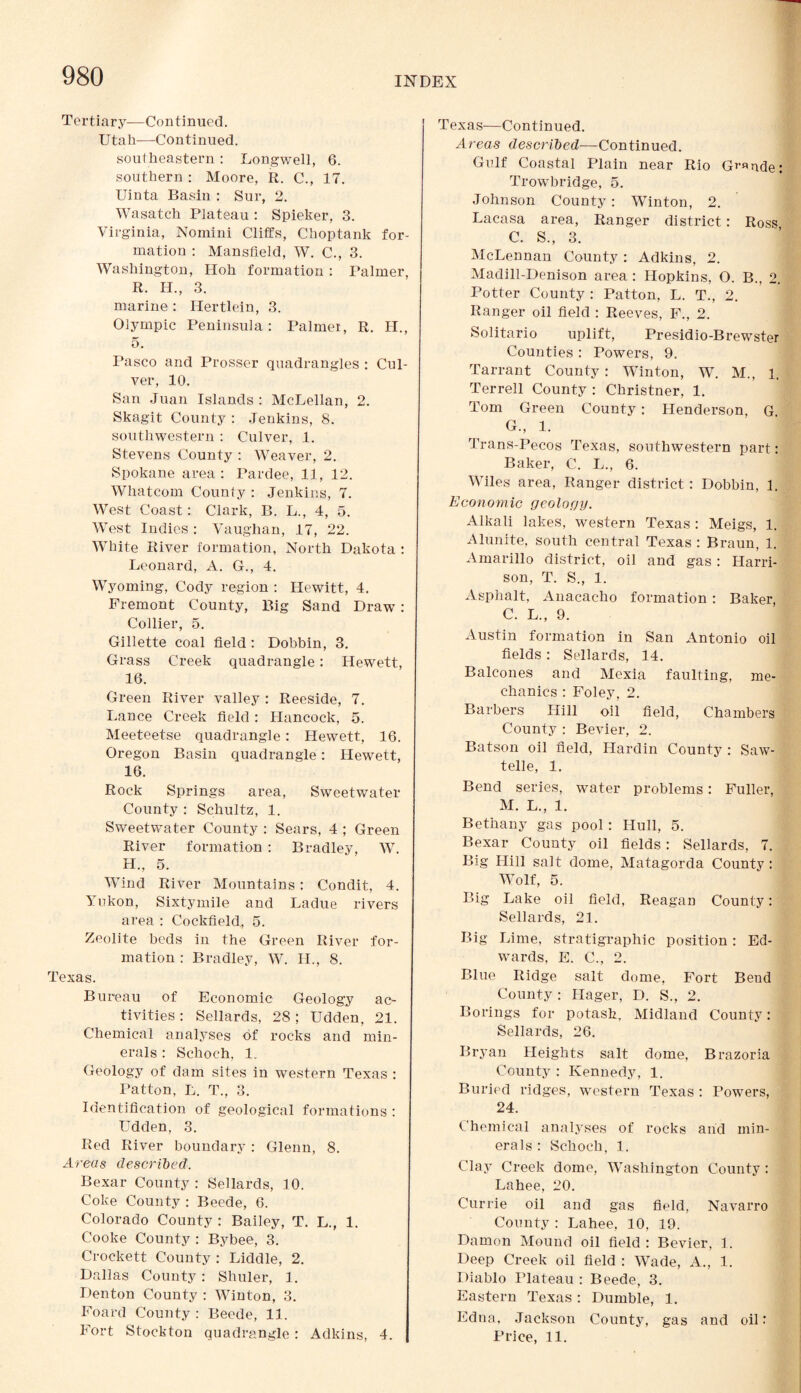 Tertiary—Continued. Utah—Continued. southeastern: Long-well, 6. southern : Moore, R. C., 17. Uinta Basin : Sur, 2. Wasatch Plateau : Spieker, 3. Virginia, Nomini Cliffs, Choptank for¬ mation : Mansfield, W. C., 3. Washington, Hoh formation : Palmer, R. H., 3. marine : Hertlein, 3. Olympic Peninsula: Palmer, R. H., 5. Pasco and Prosser quadrangles : Cul¬ ver, 10. San Juan Islands : McLellan, 2. Skagit County : Jenkins, 8. southwestern : Culver, 1. Stevens County : Weaver, 2. Spokane area: Pardee, 11, 12. Whatcom County : Jenkins, 7. West Coast: Clark, B. L., 4, 5. West Indies : Vaughan, 17, 22. White River formation, North Dakota : Leonard, A. G., 4. Wyoming, Cody region : Hewitt, 4. Fremont County, Big Sand Draw: Collier, 5. Gillette coal field : Dobbin, 3. Grass Creek quadrangle: Hewett, 16. Green River valley : Reeside, 7. Lance Creek field : Hancock, 5. Meeteetse quadrangle: Hewett, 16. Oregon Basin quadrangle: Hewett, 16. Rock Springs area, Sweetwater County : Schultz, 1. Sweetwater County : Sears, 4 ; Green River formation : Bradley, W. H., 5. Wind River Mountains : Condit, 4. Yukon, Sixtymile and Ladue rivers area : Cockfield, 5. Zeolite beds in the Green River for¬ mation : Bradley, W. H., 8. Texas. Bureau of Economic Geology ac¬ tivities : Sellards, 28; Udden, 21. Chemical analyses of rocks and min¬ erals : Schoch, 1. Geology of dam sites in western Texas : Patton, L. T., 3. Identification of geological formations : Udden, 3. Red River boundary: Glenn, 8. Areas described. Bexar County : Sellards, 10. Coke County : Beede, 6. Colorado County : Bailey, T. L., 1. Cooke County : Bybee, 3. Crockett County : Liddle, 2. Dallas County: Shuler, 1. Denton County : Winton, 3. Foard County : Beede, 11. Fort Stockton quadrangle: Adkins, 4. Texas—Continued. Areas described—Continued. Gulf Coastal Plain near Rio Grande: Trowbridge, 5. Johnson County: Winton, 2. Lacasa area, Ranger district: Ross C. S., 3. McLennan County : Adkins, 2. Madill-Denison area : Hopkins, O. B., 2. Potter County : Patton, L. T., 2. Ranger oil field : Reeves, F., 2. Solitario uplift, Presidio-Brewster Counties : Powers, 9. Tarrant County : Winton, W. M., 1. Terrell County : Christner, 1. Tom Green County: Henderson, G G., 1. Trans-Pecos Texas, southwestern part: Baker, C. L., 6. Wiles area, Ranger district: Dobbin, 1, Economic geology. Alkali lakes, western Texas : Meigs, 1. Alunite, south central Texas : Braun, 1. Amarillo district, oil and gas: Harri¬ son, T. S„ 1. Asphalt, Anacacho formation : Baker, C. L., 9. Austin formation in San Antonio oil fields: Sellards, 14. Balcones and Mexia faulting, me¬ chanics : Foley, 2. Barbers Hill oil field, Chambers County : Bevier, 2. Batson oil field, Hardin County : Saw- telle, 1. Bend series, water problems: Fuller, M. L., 1. Bethany gas pool : Hull, 5. Bexar County oil fields : Sellards, 7. Big Hill salt dome, Matagorda County : Wolf, 5. Big Lake oil field, Reagan County: Sellards, 21. Big Lime, stratigraphic position: Ed¬ wards, E. C., 2. Blue Ridge salt dome, Fort Beud County : Hager, D. S., 2. Borings for potash. Midland County: Sellards, 26. Bryan Heights salt dome, Brazoria County : Kennedy, 1. Buried ridges, western Texas : Powers, 24. Chemical analyses of rocks and min¬ erals : Schoch, 1. Clay Creek dome, Washington County : Lahee, 20. Currie oil and gas field, Navarro County : Lahee, 10. 19. Damon Mound oil field: Bevier, 1. Deep Creek oil field : Wade, A., 1. Diablo Plateau : Beede, 3. Eastern Texas : Dumble, 1. Edna, Jackson County, gas and oil: Price, 11.
