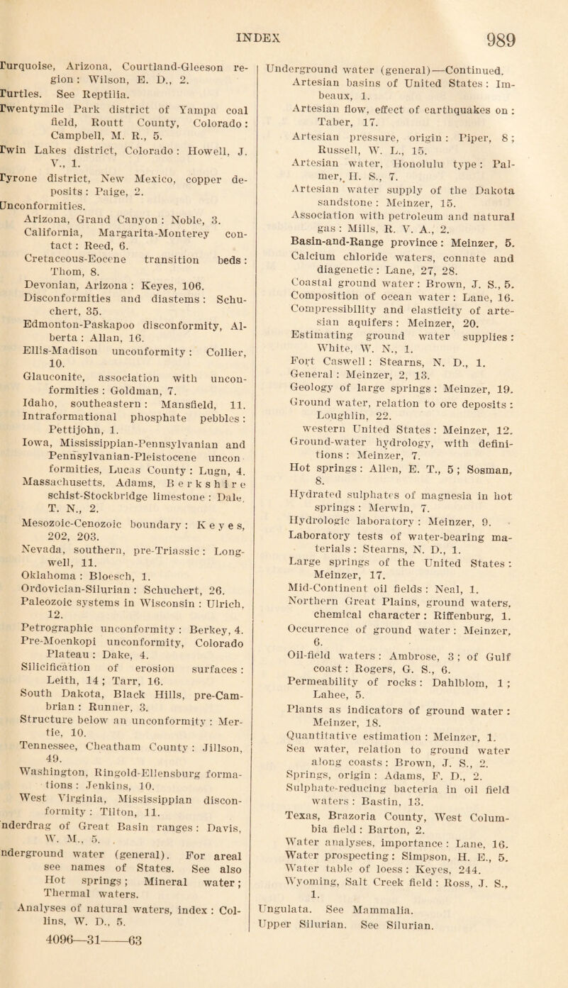 rurquoise, Arizona, Courtland-Gleeson re¬ gion : Wilson, E. D., 2. rurtles. See Reptilia. rwentymile Park district of Yampa coal field, Routt County, Colorado: Campbell, M. R., 5. rwin Lakes district, Colorado: Howell, J. V., 1. ryrone district, New Mexico, copper de¬ posits : Paige, 2. Unconformities. Arizona, Grand Canyon : Noble, 3. California, Margarita-Monterey con¬ tact : Reed, 6. Cretaceous-Eocene transition beds: Thom, 8. Devonian, Arizona : Keyes, 106. Disconformities and diastems: Schu- chert, 35. Edmonton-Paskapoo disconformity, Al¬ berta : Allan, 16. Ellis-Madison unconformity: Collier, 10. Glauconite, association with uncon¬ formities : Goldman, 7. Idaho, southeastern : Mansfield, 11. Intraformational phosphate pebbles: Pettijohn, 1. Iowa, Mississippian-Pennsylvanian and Pennsylvanian-Pleistocene uncon formities, Lucas County : Lugn, 4. Massachusetts, Adams, Berkshire schist-Stockbridge limestone : Daly T. N., 2. Mesozoic-Cenozoic boundary : Keyes, 202, 203. Nevada, southern, pre-Triassic: Long- well, 11. Oklahoma : Bloesch, 1. Ordovician-Silurian : Schuchert, 26. Paleozoic systems in Wisconsin : Ulrich, 12. Petrographic unconformity : Berkey, 4. Pre-Moenkopi unconformity, Colorado Plateau : Dake, 4. Silicification of erosion surfaces : Leith, 14 ; Tarr, 16. South Dakota, Black Hills, pre-Cam¬ brian : Runner, 3. Structure below an unconformity : Mer- tie, 10. Tennessee, Cheatham Countv : Jillson 49. Washington, Ringold-Ellensburg forma¬ tions : Jenkins, 10. West Virginia, Mississippian discon¬ formity : Tilton, 11. nderdrag of Great Basin ranges: Davis W. M., 5. . nderground water (general). For areal see names of States. See also Hot springs; Mineral water; Thermal waters. Analyses of natural waters, index : Col¬ lins, W. D., 5. 4096—31 Underground water (general)—Continued. Artesian basins of United States : Im- beaux, 1. Artesian flow, effect of earthquakes on : Taber, 17. Artesian pressure, origin : Piper, 8; Russell, W. L., 15. Artesian water, Honolulu type: Pal¬ mer^ II. S., 7. Artesian water supply of the Dakota sandstone : Meinzer, 15. Association with petroleum and natural gas : Mills, R. V. A., 2. Basin-and-Range province: Meinzer, 5. Calcium chloride waters, connate and diagenetic : Lane, 27, 28. Coastal ground water : Brown, J. S., 5. Composition of ocean water : Lane, 16. Compressibility and elasticity of arte¬ sian aquifers : Meinzer, 20. Estimating ground water supplies: White, W. N., 1. Fort Caswell : Stearns, N. D., 1. General : Meinzer, 2, 13. Geology of large springs : Meinzer, 19. Ground water, relation to ore deposits : Loughlin, 22. western United States : Meinzer, 12. Ground-water hydrology, with defini¬ tions : Meinzer, 7. Hot springs : Allen, E. T., 5 ; Sosman, 8. Hydrated sulphates of magnesia in hot springs : Merwin, 7. Hydrologic laboratory : Meinzer, 9. Laboratory tests of water-bearing ma¬ terials : Stearns, N. D., 1. Large springs of the United States: Meinzer, 17. Mid-Continent oil fields : Neal, 1. Northern Great Plains, ground waters, chemical character : Riffenburg, 1. Occurrence of ground water : Meinzer, 6. Oil-field waters : Ambrose, 3 ; of Gulf coast: Rogers, G. S., 6. Permeability of rocks : Dahlblom, 1 ; Lahee, 5. Plants as indicators of ground water : Meinzer, 18. Quantitative estimation : Meinzer, 1. Sea water, relation to ground water along coasts: Brown, J. S., 2. Springs, origin : Adams, F. D., 2. Sulphate-reducing bacteria in oil field waters : Bastin, 13. Texas, Brazoria County, West Colum¬ bia field : Barton, 2. Water analyses, importance : Lane, 16. Water prospecting: Simpson, H. E., 5. Water table of loess : Keyes, 244. Wyoming, Salt Creek field : Ross, J. S., 1. Ungulata. See Mammalia. Upper Silurian. See Silurian. 63