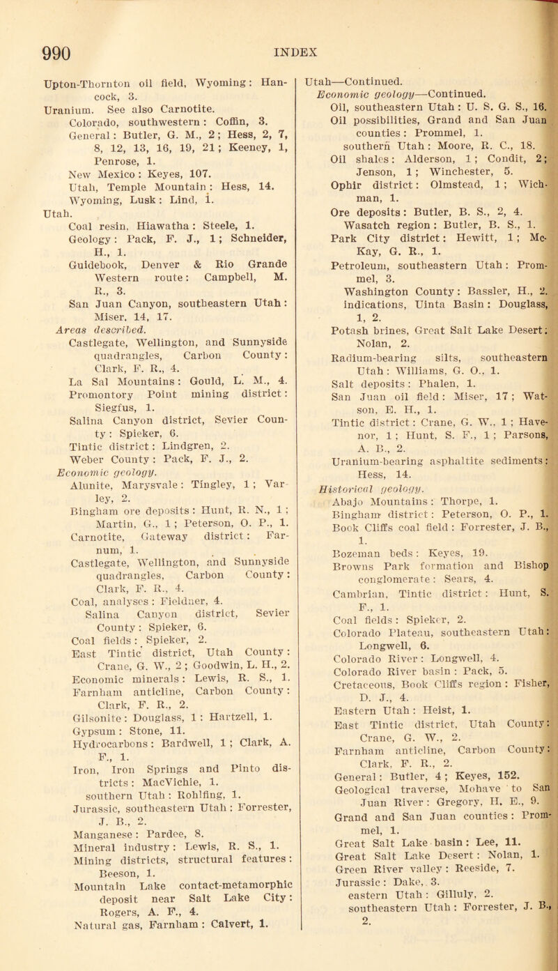 Upton-Thornton oil field, Wyoming: Han¬ cock, 3. Uranium. See also Carnotite. Colorado, southwestern: Coffin, 3. General: Butler, G. M., 2 ; Hess, 2, 7, 8, 12, 13, 16, 19, 21; Keeney, 1, Penrose, 1. New Mexico : Keyes, 107. Utah, Temple Mountain : Hess, 14. Wyoming, Lusk: Lind, i. Utah. Coal resin, Hiawatha: Steele, 1. Geology: Pack, F. J., 1; Schneider, H„ 1. Guidebook, Denver & Rio Grande Western route: Campbell, M. R., 3. San Juan Canyon, southeastern Utah : Miser. 14, 17. Areas described. Castlegate, Wellington, and Sunnyside quadrangles, Carbon County: Clark, F. R., 4. La Sal Mountains: Gould, L. M., 4. Promontory Point mining district: Siegfus, 1. Salina Canyon district, Sevier Coun¬ ty : Spieker, 6. Tintic district: Lindgren, 2. Weber County: Pack, F. J., 2. Economic geology. Alunite, Marysvale: Tingley, 1 ; Var ley, 2. Bingham ore deposits : Hunt, R. N., 1 ; Martin, G., 1 ; Peterson, 0. P., 1. Carnotite, Gateway district: Far- num, 1. Castlegate, Wellington, and Sunnyside quadrangles, Carbon County: Clark, F. R., 4. Coal, analyses : Fieldner, 4. Salina Canyon district, Sevier County : Spieker, 6. Coal fields : _ Spieker, 2. East Tintic' district, Utah County: Crane, G. W., 2 ; Goodwin, L. H., 2. Economic minerals: Lewis, R. S., 1. Farnham anticline, Carbon County: Clark, F. R., 2. Gilsonite: Douglass, 1: Hartzell, 1. Gypsum : Stone, 11. Hydrocarbons : Bardwell, 1 ; Clark, A. F., 1. Iron, Iron Springs and Pinto dis¬ tricts : MacVichie, 1. southern Utah : Rohlfing, 1. Jurassic, southeastern Utah : Forrester, J. B„ 2. Manganese : Pardee, 8. Mineral industry: Lewis, R. S., 1. Mining districts, structural features: Beeson, 1. Mountain Lake contact-metamorphic deposit near Salt Lake City : Rogers, A. F., 4. Natural gas, Farnham : Calvert, 1. Utah—Continued. Economic geology—Continued. Oil, southeastern Utah : U. S. G. S., 16. Oil possibilities, Grand and San Juan counties: Prommel, 1. southern Utah : Moore, R. C., 18. Oil shales: Alderson, 1; Condit, 2; Jenson, 1; Winchester, 5. Ophir district: Olmstead, 1; Wich- man, 1. Ore deposits: Butler, B. S., 2, 4. Wasatch region : Butler, B. S., 1. Park City district: Hewitt, 1; Mc¬ Kay, G. R., 1. Petroleum, southeastern Utah: Prom¬ mel, 3. Washington County : Bassler, H., 2. indications, Uinta Basin: Douglass, 1, 2. Potash brines, Great Salt Lake Desert; Nolan, 2. Radium-bearing silts, southeastern Utah : Williams, G. O., 1. Salt deposits: Phalen, 1. San Juan oil field: Miser, 17; Wat¬ son, E. H., 1. Tintic district: Crane, G. W., 1 ; Have- nor, 1 ; Hunt, S. F., 1 ; Parsons, A. B., 2. Uranium-bearing asphaltite sediments : Hess, 14. Historical geology. Abajo Mountains : Thorpe, 1. Bingham district: Peterson, O. P., 1. Book Cliffs coal field : Forrester, J. B., 1. Bozeman beds : Keyes, 19. Browns Park formation and Bishop conglomerate : Sears, 4. Cambrian, Tintic district: Hunt, S. F„ 1. Coal fields: Spieker, 2. Colorado Plateau, southeastern Utah: Longwell, 6. Colorado River : Longwell, 4. Colorado River basin : Pack, 5. Cretaceous, Book Cliffs region : Fisher, D. J., 4. Eastern Utah : Heist, 1. East Tintic district, Utah County: Crane, G. W., 2. Farnham anticline, Carbon County: Clark, F. R., 2. General: Butler, 4 ; Keyes, 152. Geological traverse, Mohave to San Juan River : Gregory, H. E., 9. Grand and San Juan counties : Prom¬ mel, 1. Great Salt Lake basin : Lee, 11. Great Salt Lake Desert: Nolan, 1. Green River valley : Reeside, 7. Jurassic : Dake, 3. eastern Utah : Gilluly, 2. southeastern Utah: Forrester, J. B., 2.