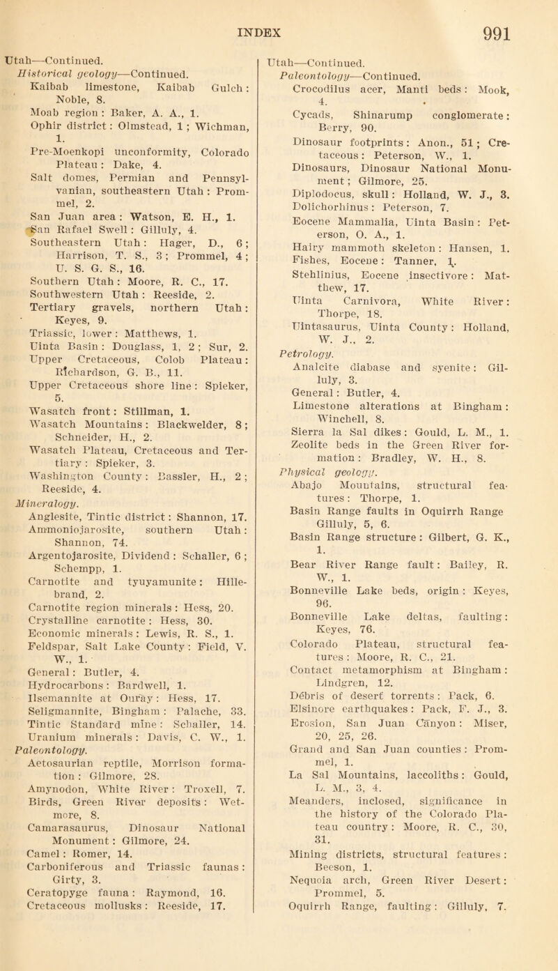 Utah—Continued. Historical geology—Continued. Kaibab limestone, Ivaibab Gulch: Noble, 8. Moab region : Baker, A. A., 1. Ophir district: Olmstead, 1 ; Wichman, 1. Pre-Moenkopi unconformity, Colorado Plateau: Dake, 4. Salt domes, Permian and Pennsyl¬ vanian, southeastern Utah : Prom- mel, 2. San Juan area: Watson, E. H., 1. ''San Rafael Swell : Gilluly, 4. Southeastern Utah: Hager, D., 6; Harrison, T. S., 3 ; Prommel, 4; U. S. G. S., 16. Southern Utah: Moore, R. C., 17. Southwestern Utah : Reeside, 2. Tertiary gravels, northern Utah: Keyes, 9. Triassic, lower : Matthews, 1. Uinta Basin : Douglass, 1, 2; Sur, 2. Upper Cretaceous, Colob Plateau: Richardson, G. B., 11. Upper Cretaceous shore line: Spieker, 5. Wasatch front: Stillman, 1. Wasatch Mountains : Blackwelder, 8 ; Schneider, H., 2. Wasatch Plateau, Cretaceous and Ter¬ tiary : Spieker, 3. Washington County: Bassler, H., 2; Reeside, 4. Mineralogy. Anglesite, Tintic district: Shannon, 17. Ammoniojarosite, southern Utah: Shannon, 74. Argentojarosite, Dividend : Schaller, 6 ; Schempp, 1. Carnotite and tyuyamunite: Hille- brand, 2. Carnotite region minerals : Hess, 20. Crystalline carnotite : Hess, 30. Economic minerals : Lewis, R. S., 1. Feldspar, Salt Lake County : Field, V. W., 1. General: Butler, 4. Hydrocarbons: Bardwell, 1. Ilsemannite at Ouray: Hess, 17. Seligmannite, Bingham : Palache, 33. Tintic Standard mine : Schaller, 14. Uranium minerals: Davis, C. W., 1. Paleontology. Aetosaurian reptile, Morrison forma¬ tion : Gilmore, 28. Amynodon, White River : Troxell, 7. Birds, Green River deposits : Wet- more, 8. Camarasaurus, Dinosaur National Monument: Gilmore, 24. Camel : Romer, 14. Carboniferous and Triassic faunas: Girty, 3. Ceratopyge fauna: Raymond, 16. Cretaceous mollusks : Reeside, 17. Utah—Continued. Paleontology—Continued. Crocodilus acer, Manti beds: Mook, 4. Cycads, Shinarump conglomerate: Berry, 90. Dinosaur footprints: Anon., 51 ; Cre¬ taceous : Peterson, W., 1. Dinosaurs, Dinosaur National Monu¬ ment ; Gilmore, 25. Diplodocus, skull: Holland, W. J., 3. Dolichorhinus : Peterson, 7. Eocene Mammalia, Uinta Basin : Pet¬ erson, O. A., 1. Hairy mammoth skeleton: Hansen, 1. Fishes, Eocene: Tanner, 1. Stehlinius, Eocene insectivore: Mat¬ thew, 17. Uinta Carnivora, White River: Thorpe, 18. TJintasaurus, Uinta County: Holland, W. J.. 2. Petrology. Analcite diabase and syenite: Gil¬ luly, 3. General : Butler, 4. Limestone alterations at Bingham: Winchell, 8. Sierra la Sal dikes: Gould, L. M., 1. Zeolite beds in the Green River for¬ mation : Bradley, W. H., 8. Physical geology. Abajo Mountains, structural fea¬ tures : Thorpe, 1. Basin Range faults in Oquirrh Range Gilluly, 5, 6. Basin Range structure : Gilbert, G. K., 1. Bear River Range fault: Bailey, R. W., 1. Bonneville Lake beds, origin : Keyes, 96. Bonneville Lake deltas, faulting: Keyes, 76. Colorado Plateau, structural fea¬ tures : Moore, R. C., 21. Contact metamorphism at Bingham: Lindgren, 12. Debris of desert torrents: Pack, 6. Elsinore earthquakes: Pack, F. J., 3. Erosion, San Juan Canyon: Miser, 20, 25, 26. Grand and San Juan counties : Prom¬ mel, 1. La Sal Mountains, laccoliths: Gould, L. M., 3, 4. Meanders, inclosed, significance in the history of the Colorado Pla¬ teau country: Moore, R. C., 30, 31. Mining districts, structural features: Beeson, 1. Nequoia arch, Green River Desert: Prommel, 5. Oquirrh Range, faulting: Gilluly, 7.