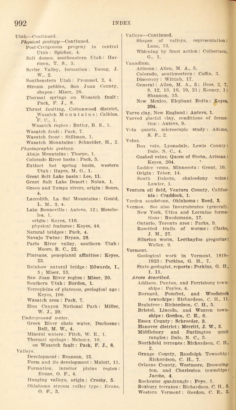Utah—Continued. Physical geology—Continued. Post-Cretaceous progeny in central Utah : Spieker, 4. Salt domes, southeastern Utah : Har¬ rison, T. S., 3. Sevier Valley, formation : Young, J. W., 2. Southeastern Utah: Trommel, 2, 4. Stream pebbles, San Juan County, shapes : Miser, 28. Thermal springs on Wasatch fault: Pack, F. J., 8. Thrust faulting, Cottonwood district, Wasatch Mountains: Calkins, F. C., 1. Wasatch region : Butler, B. S., 1. Wasatch fault: Pack, 7. Wasatch front : Stillman, 1. Wasatch Mountains : Schneider, H., 2. Physiographic geology. Abajo Mountains : Thorpe, 1. Colorado River basin : Pack, 5. Extinct hot spring basin, western Utah : Hayes, M. O., 1. Great Salt Lake basin : Lee, 11. Great Salt Lake Desert: Nolan, 1. Green and Yampa rivers, origin : Sears, 4. Laccolith, La Sal Mountains : Gould, L. M., 3, 4. Lake Bonneville : Antevs, 12 ; Mosche- les, 1. origin : Keyes, 116. physical features : Keyes, 44. Natural bridges : Pack, 4. Navajo Twins : Bryan, 28. Paria River valley, southern Utah: Moore, R. C., 22. Plateaus, peneplanal affinities: Keyes, 23. Rainbow natural bridge: Edwards, I., 5 ; Miser, 13. San Juan River region : Miser, 20. Southern Utah: Burden, 1. Terrepleins of plateaus, geological age : Keyes, 100. Wasatch area : Pack, 7. Zion Canyon National Park: Miller, W. J., 20. Underground water. Green River shale water, Duchesne: Ball, M. W., 4. Mineral waters : Fitch, W. E., 1. Thermal springs : Meinzer, 10. on Wasatch fault: Pack, F. J., 8. Valleys. Development: Branson, 15. Form and its development: Malott, 11. Formation, interior plains region : Evans, O. F., 4. Hanging valleys, origin : Crosby, 5. Oklahoma stream valley type : Evans, O. F., 5. Valleys—Continued. Shapes of valleys, representation: Lane, 13. Widening by frost action : Culbertson, G., 1. Vanadium. Arizona : Allen, M. A., 5. Colorado, southwestern: Coffin, 3. Discovery : Wittich, 17. General: Allen, M. A., 5 ; Hess, 2, 7, 8, 12, 13, 16, 19, 21; Keeney, 1; Shannon, 15. New Mexico, Elephant Butte: Keyes, 204. Varve clay, New England: Antevs, 1. Varved glacial clay, conditions of forma¬ tion : Antevs, 9. Vein quartz, microscopic study : Adams, S. F., 2. Veins. Box vein, Lyonsdale, Lewis County: Dale. N. C.. 4. Gashed veins, Queen of Sheba, Arizona: Keyes-, 204. Ladder veins, Minnesota: Grout, 10. Origin : Taber, 14. South Dakota, chalcedony veins: Lawler. 1. Ventura oil field, Ventura County, Califor¬ nia : Craddock, 1. Verden sandstone, Oklahoma: Reed, 3. Vermes. See also Invertebrates (general). New York, Utica and Lorraine forma¬ tions : Ruedemann, 17. Ontario, Toronto area : Parks, 9. Rosetted trails of worms: Clarke, J. M., 27. Silurian worm, Lecthaylus gregarius: Weller. 9. Vermont. Geological work in Vermont, 1810- 1923 : Perkins, G. H., 7. State geologist, reports : Perkins, G. H., 1, 11. Areas described. Addison, Panton, and Ferrisburg town¬ ships : Foyles, 4. Barnard, Pomfret, and Woodstock townships : Richardson, C. H., 11. Braintree : Richardson, C. H., 5. Bristol, Lincoln, and Warren town¬ ships : Gordon, C. E., 6. Essex County : Schroeder, 3. Hanover district: Merritt, J. W., 3. Middlebury and Burlington quad¬ rangles : Dale, N. C., 3. Northfield terranes : Richardson, C. H., 2. Orange County, Randolph Township: Richardson, C. H., 7. Orleans County, Westmore, Browning- ton, and Charleston townships: Jacobs, 4. Rochester quadrangle: Foye, 1. Roxbury terranes : Richardson, C. IL, 3. Western Vermont : Gordon. C. E.. 2.
