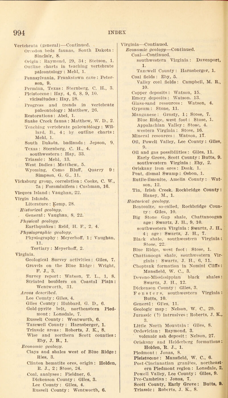 Vertebrata (general) —Continued. Qrcodon beds faunas, South Dakota: Sinclair, 8. Origin : Raymond, 29, 34; Stetson, 1. Outline charts in teaching vertebrate paleontology : Mehl, 1. Pennsylvania, Frankstown cave : Peter¬ son, 9. Permian, Texas: Sternberg, C. H., 3. Pleistocene : Hay, 4, 6, 8, 9, 10. vicissitudes: Hay, 28. Progress and trends in vertebrate paleontology : Matthew, 26. Restorations : Abel, 1. Snake Creek fauna : Matthew, W. D., 2. Teaching vertebrate paleontology : Wil¬ lard, B., 4; by outline charts: Mehl, 1. South Dakota, badlands: Jepson, 9. Texas : Sternberg, C. H., 4. southwestern : Hay, 33. Triassic : Mehl, 13. West Indies : Matthew, 5. Wyoming, Como Bluff, Quarry 9: Simpson, G. G., 11. Vicksburg group, correlation ; Cooke, C. W., 7a ; Foraminifera : Cushman, 16. Vieques Island : Vaughan, 22. Virgin Islands. Literature : Kemp, 28. Historical geology. General : Vaughan, 8, 22. Physical geology. Earthquakes : Reid, H. F., 2, 4. Physiographic geology. Physiography : Meyerhoff, 1 ; Vaughan, 11. Tertiary : Meyerhoff, 2. Virginia. Geological Survey activities: Giles, 7. Gravels on the Blue Ridge: Wright, F. J., 3. Survey report: Watson, T. L., 1, 8. Striated boulders on Coastal Plain: Wentworth, 31. Areas described. Lee County : Giles, 4. Giles County : Hubbard, G. D., 6. Golcl-pyrite belt, northeastern Pied¬ mont : Lonsdale, 7. Russell County : Wentworth, 6. Tazewell County : Harnsberger, 1. Triassic areas : Roberts, J. K., 8. Wise and northern Scott counties: Eby, J. B., 1. Economic geology. Clays and shales west of Blue Ridge: Ries, 3. Clinton hematite ores, origin : Holden, R. J., 2; Stose, 24. Coal, analyses : Fieldner, 6. Dickenson County : Giles, 3. Lee County : Giles, 4. Russell County : Wentworth, 6. Virginia—Continued. Economic geology—Continued. Coal—Continued. southwestern Virginia: Davenport, 1. Tazewell County : Harnsberger, 1. Coal fields : Eby, 5. Valley coal fields : Campbell, M. R., 10. Copper deposits : Watson, 15. Emery deposits : Watson. 13. Glass-sand resources: Watson, 4. Gypsum : Stone, 11. Manganese: Grasty, 1 ; Stose, 7. Blue Ridge, west foot: Stose, 1. Appalachian Valley: Stose, 4. western Virginia : Stose, 16. Mineral resources : Watson, 17. Oil, Powell Valley, Lee County : Giles, 9. Oil and gas possibilities : Giles, 11. Early Grove, Scott County : Butts, 9. southwestern Virginia: Eby, 2. Oriskany iron ores: Doak. 1. Peat, dismal Swamp : Osbon, 1. Rutile-ilmenite, Amelia County : Wat¬ son, 12. Tin, Irish Creek, Rockbridge County: Haney, M., 1. Historical geology. Bentonite, so-called, Rockbridge Coun¬ ty : Giles, 10. Big Stone Gap shale, Chattanoogan age: Swartz, J. H., 9, 10. southwestern Virginia : Swartz, J. H., 4 ; age: Swartz, J. H., 7. Black shale, southwestern Virginia: Stose, 22. Blue Ridge, west foot: Stose, 1. Chattanooga shale, southwestern Vir¬ ginia : Swartz, J. H., 6, 11. Choptank formation in Nomini Cliffs: Mansfield, W. C., 3. Devono-Mississippian black shales: Swartz, J. H., 12. Dickenson County : Giles, 3. Fensters, southwestern Virginia: Butts, 10. General: Giles, 11. Geologic map : Nelson, W. C., 29. Jurassic ( ?) intrusives : Roberts, .J. K., 3. Little North Mountain : Giles, 8. Ordovician: Raymond, 3. volcanic ash deposit: Nelson, 27. Oriskany and Helderberg formations: Holden, It. J., 1. Piedmont: Jonas, 8. Pleistocene: Mansfield, W. C., 6. Post-Cincinnatian granites, northeast¬ ern Piedmont region : Lonsdale, 2. Powell Valley, Lee County : Giles, 9. Pre-Cambrian : Jonas, 7. Scott County, Early Grove : Butts, 9. Triassic : Roberts, J. K., 8.