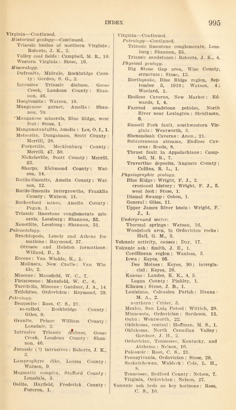 Virginia—Continued. Historical geology—Continued. Triassic basins of northern Virginia; Roberts, J. K., 2. Valley coal fields : Campbell, M. R., 10. Western Virginia: Stose, 16. Mineralogy. Dufrenite, Midvale, Rockbridge Coun¬ ty : Gordon, S. G., 2. Intrusive Triassic diabase, Goose Creek, Loudoun County: Shan¬ non, 46. Hoegbomite : Watson, IS. Manganese garnet, Amelia: Shan¬ non, TO. 'Manganese minerals, Blue Ridge, west foot: Stose, 1. Manganotantalite, Amelia : Lee, O. I., 1. Meteorite, Dungannon, Scott County: Merrill, 28. Forksville, Mecklenburg - County : Merrill, 47, 50. Nickelsville, Scott County: Merrill, 23. Sharps, Richmond County: Wat¬ son, 14. Rutile-ilmenite, Amelia County: Wat¬ son, 12. Rutile-ilmenite intergrowths, Franklin County: Watson, 11. Rutherford mines, Amelia County: Pegau, 1. Triassic limestone conglomerate min¬ erals, Leesburg: Shannon, 55. Xonotlite, Leesburg: Shannon, 51. Paleontology. Brachiopods, Lenoir and Athens for¬ mations : Raymond, 37. Ottosee and Holston formations: Willard, B., 5. Eocene : Van Winkle, K., 1. Mollusca, New Castle: Van Win kle, 2. Miocene: Mansfield, W. C., 7. Pleistocene: Mansfield, W. C., 6. Turritella, Miocene : Gardner, J. A., 14. Trilobites, Ordovician : Raymond, 28. Petrology. Bentonite : Ross, C. S., 21. so-called, Rockbridge County: Giles, 9. Granite, Prince William County : Lonsdale, 2. Intrusive Triassic dfabase, Goose Creek, Loudoun County: Shan¬ non, 46. Jurassic (?) intrusives : Roberts, J. K., 3. Lamprophyre dike, Louisa County: Watson, 9. Magmatic complex, Stafford County: Lonsdale, 3. Oolite, Hayfield, Frederick County: Furcron, 1. Virginia—Continued. Petrology—Continued. Triassic limestone conglomerate, Lees¬ burg : Shannon, 55. Triassic sandstones : Roberts, J. K., 4. Physical geology. Big Stone Gap area, Wise County, structure : Stose, 12. Earthquake, Blue Ridge region, Sep¬ tember 5, 1919; Watson, 4; Woolard, 1. Endless Caverns, New Market: Ed¬ wards, I, 4. Faceted sandstone pebbles, North River near Lexington : Steidtman, 6. Russell Fork fault, southwestern Vir¬ ginia : Wentworth, 3. Shenandoah Caverns: Anon., 21. Subterranean streams, Endless Cav¬ erns : Reeds, 8. Thrust fault in Appalachians: Camp¬ bell, M. R., 7. Travertine deposits, Augusta County: Collins, R. L., 1. Physiographic geology. Blue Ridge : Wright, F. J., 2. erosional history: Wright, F. J., 5. west foot: Stose, 1. Dismal Swamp : Osbon, 1. General: Giles, 11. Upper James River basin : Wright, F. J., 1. Underground water. Thermal springs: Watson, 16. Woodstock area, in Ordovician rocks: Hall, G. M., 3. Volcanic activity, causes: Day, 17. Volcanic ash: Smith, J. E., 1. Cordilleran region: Wanless, 3. Iowa : Keyes, 95. Des Moines: Keyes, 99; intergla¬ cial : Keyes, 26. Kansas : Landes, K. K., 4, 5. Logan County: Pinkley, 1. Kilauea : Stone, J. B., 1. Louisiana, Calcasieu Parish: Hanna : M. A., 2. northern : Crider, 3. Mexico, San Luis Potosi: Wittich, 20. Minnesota, Ordovician : Sardeson, 13. Oahu : Wentworth, 22. Oklahoma, central: Hoffman, M. S., 1. Oklahoma, North Canadian Valley: Gardner, J. H., 2. Ordovician, Tennessee, Kentucky, and Alabama : Nelson, 10. Paleozoic : Ross, C. S., 21. Pennsylvania, Ordovician : Stose, 29. Saskatchewan, Waldeck : Cole, L. H., 8. Tennessee, Bedford County : Nelson, 7. Virginia, Ordovician : Nelson, 27. Volcanic ash beds as key horizons: Ross, C. S., 10.