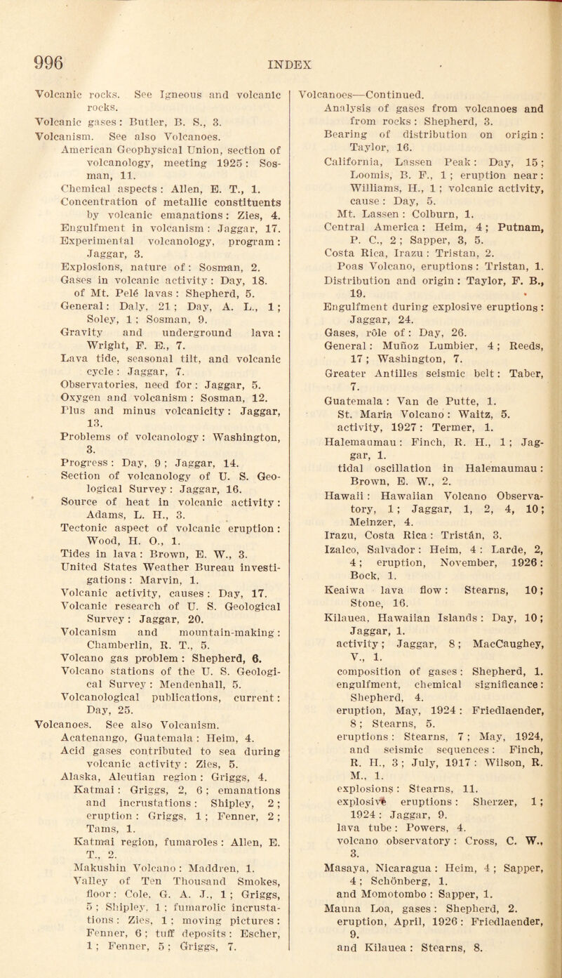 Volcanic rocks. See Igneous and volcanic rocks. Volcanic gases : Butler, B. S., 3. Volcanism. See also Volcanoes. American Geophysical Union, section of volcanology, meeting 1925: Sos- man, 11. Chemical aspects : Allen, E. T., 1. Concentration of metallic constituents by volcanic emanations: Zies, 4. Engulfment in volcanism : Jaggar, 17. Experimental volcanology, program: Jaggar, 3. Explosions, nature of: Sosman, 2. Gases in volcanic activity : Day, 18. of Mt. Pel6 lavas : Shepherd, 5. General: Daly, 21 ; Day, A. L., 1 ; Soley, 1 ; Sosman, 9. Gravity and underground lava: Wright, F. E., 7. Lava tide, seasonal tilt, and volcanic cycle : Jaggar, 7. Observatories, need for : Jaggar, 5. Oxygen and volcanism : Sosman, 12. Plus and minus volcanicity: Jaggar, 13. Problems of volcanology : Washington, 3. Progress : Day, 9 ; Jaggar, 14. Section of volcanology of U. S. Geo¬ logical Survey : Jaggar, 16. Source of heat in volcanic activity: Adams, L. H., 3. Tectonic aspect of volcanic eruption: Wood, H. O., 1. Tides in lava : Brown, E. W., 3. United States Weather Bureau investi¬ gations : Marvin, 1. Volcanic activity, causes : Day, 17. Volcanic research of U. S. Geological Survey: Jaggar, 20. Volcanism and mountain-making: Chamberlin, R. T., 5. Volcano gas problem : Shepherd, 6. Volcano stations of the U. S. Geologi¬ cal Survey : Mendenhall, 5. Volcanological publications, current: Day, 25. Volcanoes. See also Volcanism. Acatenango, Guatemala : Heim, 4. Acid gases contributed to sea during volcanic activity: Zies, 5. Alaska, Aleutian region : Griggs, 4. Katmai: Griggs, 2, 6; emanations and incrustations : Shipley, 2; eruption : Griggs, 1 ; Fenner, 2 ; Tams, 1. Katmai region, fumaroles : Allen, E. T., 2. Makushin Volcano : Maddren, 1. Valley of Ten Thousand Smokes, floor: Cole, G. A. J., 1 ; Griggs, 5 ; Shipley, 1 ; fumarolic incrusta¬ tions : Zies, 1 ; moving pictures: Fenner, 6; tuff deposits: Escher, 1 ; Fenner, 5 ; Griggs, 7. Volcanoes-—Continued. Analysis of gases from volcanoes and from rocks : Shepherd, 3. Bearing of distribution on origin: Taylor, 16. California, Lassen Peak: Day, 15; Loomis, B. F., 1; eruption near: Williams, IL., 1 ; volcanic activity, cause: Day, 5. Mt. Lassen : Colburn, 1. Central America: Heim, 4; Putnam, P. C., 2 ; Sapper, 3, 5. Costa Rica, Irazu : Tristan, 2. Poas Volcano, eruptions : Tristan, 1. Distribution and origin : Taylor, F. B., 19. Engulfment during explosive eruptions : Jaggar, 24. Gases, role of: Day, 26. General : Munoz Lumbier, 4 ; Reeds, 17; Washington, 7. Greater Antilles seismic belt: Taber, 7. Guatemala : Van de Putte, 1. St. Maria Volcano: Waitz, 5. activity, 1927: Termer, 1. Halemaumau: Finch, R. IL, 1 ; Jag¬ gar, 1. tidal oscillation in Halemaumau: Brown, E. W., 2. Hawaii: Hawaiian Volcano Observa¬ tory, 1; Jaggar, 1, 2, 4, 10; Meinzer, 4. Irazu, Costa Rica: Tristan, 3. Izalco, Salvador: Heim, 4 : Larde, 2, 4; eruption, November, 1926: Bock, 1. Keaiwa lava flow: Stearns, 10; Stone, 16. Kilauea, Hawaiian Islands : Day, 10; Jaggar, 1. activity; Jaggar, 8; MacCaughey, V., 1. composition of gases: Shepherd, 1. engulfment, chemical significance: Shepherd, 4. eruption, May, 1924 : Friedlaender, 8; Stearns, 5. eruptions : Stearns, 7; May, 1924, and seismic sequences: Finch, R. II., 3; July, 1917: Wilson, R. M., 1. explosions : Stearns, 11. explosive eruptions : Sherzer, 1 ; 1924 : Jaggar, 9. lava tube: Powers, 4. volcano observatory: Cross, C. W., 3. Masaya, Nicaragua : Heim, 4 ; Sapper, 4 ; Schonberg, 1. and Momotombo : Sapper, 1. Mauna Loa, gases: Shepherd, 2. eruption, April, 1926 : Friedlaender, 9. and Kilauea : Stearns, 8.