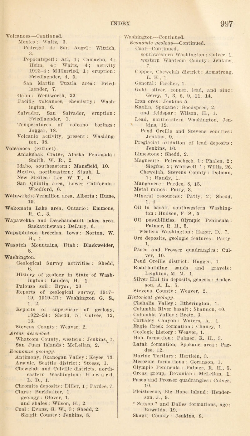 Volcanoes—Con tinned. Mexico : Waitz, 3. Fedregal de San Angel: Wittich, 3. Popocatepetl: Atl, 1 ; Camacho, 4 ; Heim, 4; Waitz, 4; activity 1923—4 : Mtillerried, 1 ; eruption : Friedlaender, 4, 5. San Martin Tuxtla area: Fried¬ laender, 7. Oahu: Wentworth, 22. Pacific voi canoes, chemistry: Wash¬ ington, 6. Salvador, San Salvador, eruption: Friedlaender, 1. Temperatures of volcano borings: Jaggar, 18. Volcanic activity, present: Washing¬ ton, 38. Volcanoes (extinct). Aniakchak Crater, Alaska Peninsula: Smith, W. R., 2. Idaho, southeastern: Mansfield, 10. Mexico, northeastern: Staub, 1. New Mexico : Lee, W. T., 4. San Quintin area, Lower California: Woodford, 6. Wainwright-Vermilion area, Alberta : Hume, 19. Wakomata Lake area, Ontario: Emmons, R. C., 3. Wapawekka and Deschambault lakes area, Saskatchewan : DeLury, 6. Wapsipinicon breccias, Iowa : Norton, W. H. , 1. Wasatch Mountains, Utah: Blackwelder, 8. Washington. Geological Survey activities: Shedd, 6. History of geology in State of Wash¬ ington : Landes, II., 1. Palouse soil : Bryan, 26. Reports of geological survey, 1917- 19, 1919-21 : Washington G. S., I, 2. Reports of supervisor of geology, 1922-24 : Shedd, 5; Culver, 12, 13. Stevens County : Weaver, 2. Areas described. Whatcom County, western : Jenkins, 7. San Juan Islands : McLellan, 2. Economic geology. Antimony, Okanogan Valley : Keyes, 73. Arsenic, Seattle district : Stoess, 1. Chewelah and Colville districts, north¬ eastern Washington : Howard, L. D., 1. Chromite deposits : Diller, 1 ; Pardee, 7. Clays : Burkhalter, 1. geology : Glover, 1. and shales : Wilson, H., 2. Coal: Evans, G. W., 3 ; Shedd, 2. Skagit County : Jenkins, 8. Washington—Continued. Economic geology—Continued. Coal—Continued. southwestern Washington : Culver, 1. western Whatcom County : Jenkins, 7. Copper, Chewelah district: Armstrong, L. IV, 1. General: Fischer, 1. Gold, silver, copper, lead, and zinc: Gerry, 1, 3, 6, 9, 11, 14. Iron ores : Jenkins 5. Kaolin, Spokane : Goodspeed, 2. and feldspar: Wilson, H., 1. Lead, northeastern Washington, Jen¬ kins, 12. Pend Oreille and Stevens counties : Jenkins, 9. Preglacial oxidation of lead deposits: Jenkins, 16. Limestone : Shedd, 2. Magnesite : Petrascheck, 1 ; Phalen, 2 ; Siegfus, 2 ; Whitwell, 1 ; Willis, 26. Chewelah, Stevens County : Dolman, 1 ; Handy, 1. Manganese : Pardee, 8, 15. Metal mines : Patty, 3. Mineral resources : Patty, 2 ; Shedd, 1, 4. Oil in basalt, southwestern Washing¬ ton : Hudson, F. S., 5. Oil possibilities, Olympic Peninsula: Palmer, R. H., 5. western Washington : Hager, D., 7. Ore deposits, geologic features : Patty, 1. Pasco and Prosser quadrangles: Cul¬ ver, 10. Pend Oreille district: I-Iaggen, 1. Road-building sands and gravels: Leighton, M. M., 1. Silver Hill tin deposits, genesis : Ander¬ son, A. L., 5. Stevens* County: Weaver, 2. Historical geology. Chehalis Valley : Etherington, 1. Columbia River basalt: Shannon, 40. Columbia Valley : Bretz, 3. Corbaley Canyon : Waters, A., 1. Eagle Creek formation : Chaney, 1. Geologic history : Weaver, 1. Hoh formation : Palmer, R. II., 3. Latah formation, Spokane area: Par¬ dee, 12. Marine Tertiary : Hertlein, 3. Mesozoic formations : Goranson, 1. Olympic Peninsula : Palmer, R. II., 5. Orcas group, Devonian : McLellan, 1. Pasco and Prosser quadrangles : Culver, 10. Pleistocene, Big Hope Island : Hender¬ son, J., 9. “ Satsop ” and Dalles formations, age : Buwalda, 19. Skagit County: Jenkins, 8.